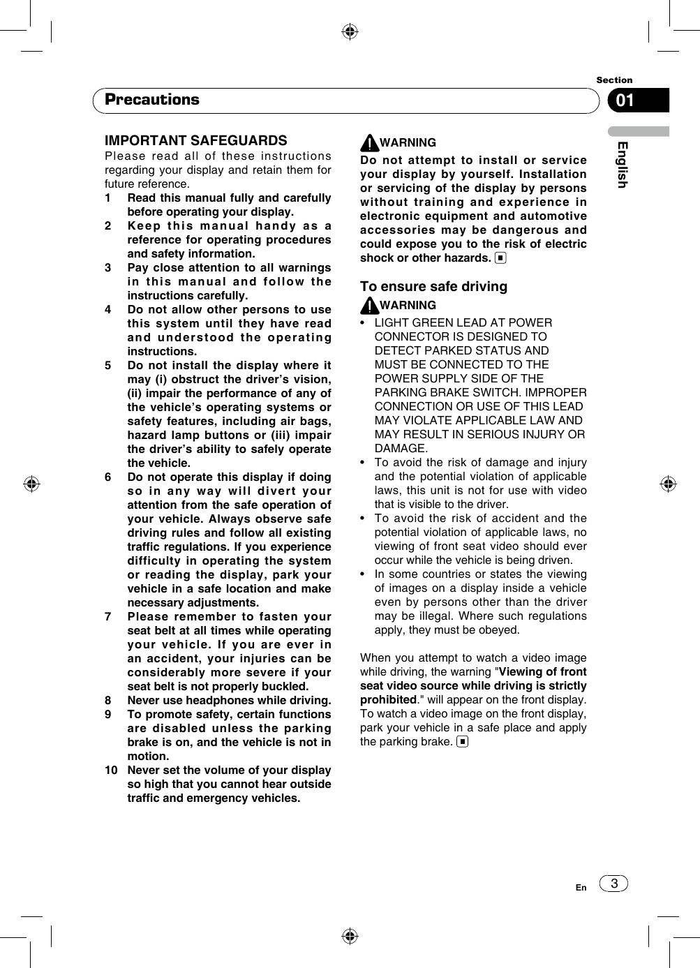 301EnglishSectionEnIMPORTANT SAFEGUARDS Please read all of these instructions regarding your display and retain them for future reference.1     Read this manual fully and carefully before operating your display.2     Keep this manual handy as a reference for operating procedures and safety information.3     Pay close attention to all warnings in this manual and follow the instructions carefully.4     Do not allow other persons to use this system until they have read and understood the operating instructions.5     Do not install the display where it may (i) obstruct the driver’s vision, (ii) impair the performance of any of the vehicle’s operating systems or safety features, including air bags, hazard lamp buttons or (iii) impair the driver’s ability to safely operate the vehicle.6     Do not operate this display if doing so in any way will divert your attention from the safe operation of your vehicle. Always observe safe driving rules and follow all existing trafc regulations. If you experience difficulty in operating the system or reading the display, park your vehicle in a safe location and make necessary adjustments. 7     Please remember to fasten your seat belt at all times while operating your vehicle. If you are ever in an accident, your injuries can be considerably more severe if your seat belt is not properly buckled.8     Never use headphones while driving.9     To promote safety, certain functions are disabled unless the parking brake is on, and the vehicle is not in motion.10    Never set the volume of your display so high that you cannot hear outside trafc and emergency vehicles.WARNINGDo not attempt to install or service your display by yourself. Installation or servicing of the display by persons without training and experience in electronic equipment and automotive accessories may be dangerous and could expose you to the risk of electric shock or other hazards. To ensure safe drivingWARNING•    LIGHT GREEN LEAD AT POWER CONNECTOR IS DESIGNED TO DETECT PARKED STATUS AND MUST BE CONNECTED TO THE POWER SUPPLY SIDE OF THE PARKING BRAKE SWITCH. IMPROPER CONNECTION OR USE OF THIS LEAD MAY VIOLATE APPLICABLE LAW AND MAY RESULT IN SERIOUS INJURY OR DAMAGE.•   To avoid  the risk  of damage and  injury and the potential violation of applicable laws, this unit is not for use with video that is visible to the driver.•   To  avoid  the  risk  of  accident  and  the potential violation of applicable laws, no viewing of front seat video should ever occur while the vehicle is being driven.•   In some  countries or states the  viewing of images on a display inside a vehicle even by persons other than the driver may be illegal. Where such regulations apply, they must be obeyed. When you attempt to watch a video image while driving, the warning &quot;Viewing of front seat video source while driving is strictly prohibited.&quot; will appear on the front display. To watch a video image on the front display, park your vehicle in a safe place and apply the parking brake. Precautions