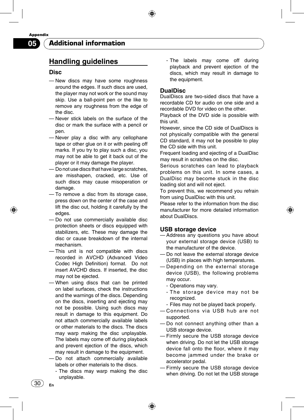 Appendix30En05Handling guidelinesDisc—  New discs may have some roughness around the edges. If such discs are used, the player may not work or the sound may skip. Use a ball-point pen or the like to remove any roughness from the edge of the disc.—  Never stick labels on the surface of the disc or mark the surface with a pencil or pen.—  Never play a disc with any cellophane tape or other glue on it or with peeling off marks. If you try to play such a disc, you may not be able to get it back out of the player or it may damage the player.—  Do not use discs that have large scratches, are misshapen, cracked, etc. Use of such discs may cause misoperation or damage.—  To remove a disc from its storage case, press down on the center of the case and lift the disc out, holding it carefully by the edges.—  Do not use commercially available disc protection sheets or discs equipped with stabilizers, etc. These may damage the disc or cause breakdown of the internal mechanism.—  This unit is not compatible with discs recorded  in  AVCHD  (Advanced  Video Codec  High  Denition)  format.    Do  not insert AVCHD discs. If inserted, the disc may not be ejected.—  When using discs that can be printed on label surfaces, check the instructions and the warnings of the discs. Depending on the discs, inserting and ejecting may not be possible. Using such discs may result in damage to this equipment. Do not attach commercially available labels or other materials to the discs. The discs may warp making the disc unplayable. The labels may come off during playback and prevent ejection of the discs, which may result in damage to the equipment. —  Do not attach commercially available labels or other materials to the discs.  -  The discs may warp making the disc unplayable.  -  The labels may come off during playback and prevent ejection of the discs, which may result in damage to the equipment.DualDiscDualDiscs are two-sided discs that have a recordable CD for audio on one side and a recordable DVD for video on the other.Playback of the DVD side is possible with this unit. However, since the CD side of DualDiscs is not physically compatible with the general CD standard, it may not be possible to play the CD side with this unit.Frequent loading and ejecting of a DualDisc may result in scratches on the disc.Serious scratches can lead to playback problems on this unit. In some cases, a DualDisc may become stuck in the disc loading slot and will not eject. To prevent this, we recommend you refrain from using DualDisc with this unit.Please refer to the information from the disc manufacturer for more detailed information about DualDiscs.USB storage device—  Address any questions you have about your external storage device (USB) to the manufacturer of the device.—  Do not leave the external storage device (USB) in places with high temperatures.—  Depending on the external storage device (USB), the following problems may occur.  - Operations may vary.  -  The storage device may not be recognized.  -  Files may not be played back properly.—  Connections via USB hub are not supported.—  Do not connect anything other than a USB storage device.—  Firmly secure the USB storage device when driving. Do not let the USB storage device fall onto the floor, where it may become jammed under the brake or accelerator pedal.—  Firmly secure the USB storage device when driving. Do not let the USB storage Additional information