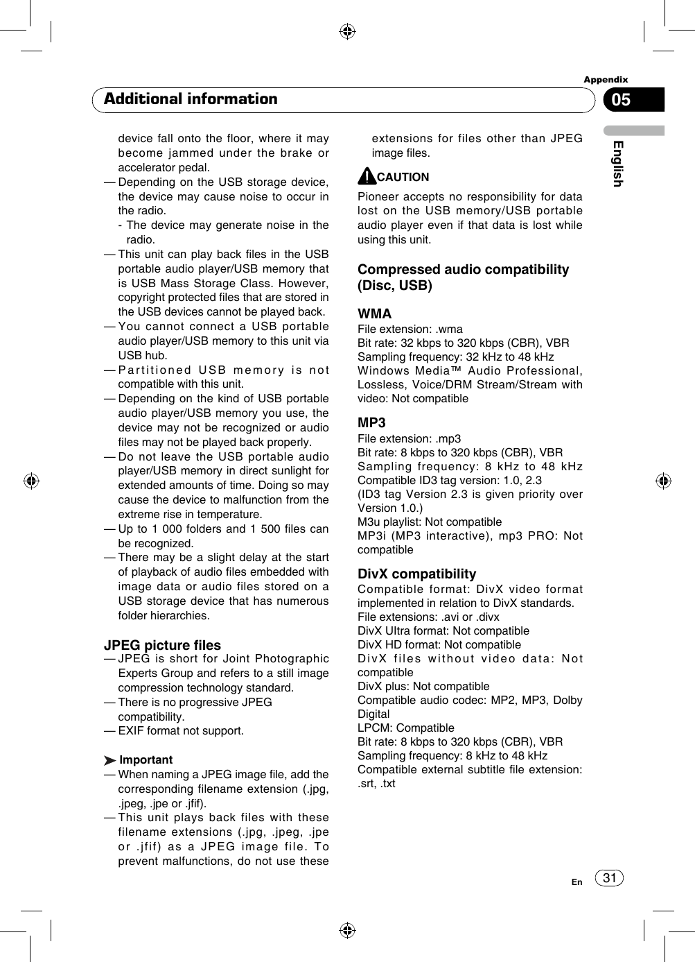 31AppendixEnglishEn05Additional informationdevice fall onto the floor, where it may become jammed under the brake or accelerator pedal.—  Depending on the USB storage device, the device may cause noise to occur in the radio.  -  The device may generate noise in the radio.—  This unit can play back  les  in the USB portable audio player/USB memory that is USB  Mass Storage  Class. However, copyright protected les that are stored in the USB devices cannot be played back.—  You cannot connect a USB portable audio player/USB memory to this unit via USB hub.—  Partitioned USB memory is not compatible with this unit.—  Depending on the kind of USB portable audio player/USB memory you use, the device may not be recognized or audio les may not be played back properly.—  Do not leave the USB portable audio player/USB memory in direct sunlight for extended amounts of time. Doing so may cause the device to malfunction from the extreme rise in temperature.—  Up to 1 000  folders  and 1 500 les can be recognized.—  There may be a slight delay at the start of playback of audio les embedded with image data or audio files stored on a USB storage device that has numerous folder hierarchies.JPEG picture les—  JPEG is short for Joint Photographic Experts Group and refers to a still image compression technology standard.— There is no progressive JPEG  compatibility.— EXIF format not support. Important—  When naming a JPEG image le, add the corresponding filename extension (.jpg, .jpeg, .jpe or .jf).—  This unit plays back files with these filename extensions (.jpg, .jpeg, .jpe or .jfif) as a JPEG image file. To prevent malfunctions, do not use these extensions for files other than JPEG image les. CAUTIONPioneer accepts no responsibility for data lost on the USB memory/USB portable audio player even if that data is lost while using this unit. Compressed audio compatibility (Disc, USB)WMAFile extension: .wmaBit rate: 32 kbps to 320 kbps (CBR), VBRSampling frequency: 32 kHz to 48 kHzWindows Media™ Audio Professional, Lossless, Voice/DRM Stream/Stream with video: Not compatibleMP3File extension: .mp3Bit rate: 8 kbps to 320 kbps (CBR), VBRSampling  frequency:  8  kHz  to  48  kHz Compatible ID3 tag version: 1.0, 2.3 (ID3 tag Version 2.3 is given priority over Version 1.0.)M3u playlist: Not compatibleMP3i (MP3 interactive), mp3 PRO: Not compatibleDivX compatibilityCompatible format: DivX video format implemented in relation to DivX standards.File extensions: .avi or .divxDivX UItra format: Not compatibleDivX HD format: Not compatibleDivX files without video data: Not compatibleDivX plus: Not compatibleCompatible audio codec: MP2, MP3, Dolby DigitalLPCM: CompatibleBit rate: 8 kbps to 320 kbps (CBR), VBRSampling frequency: 8 kHz to 48 kHzCompatible external subtitle le  extension: .srt, .txt