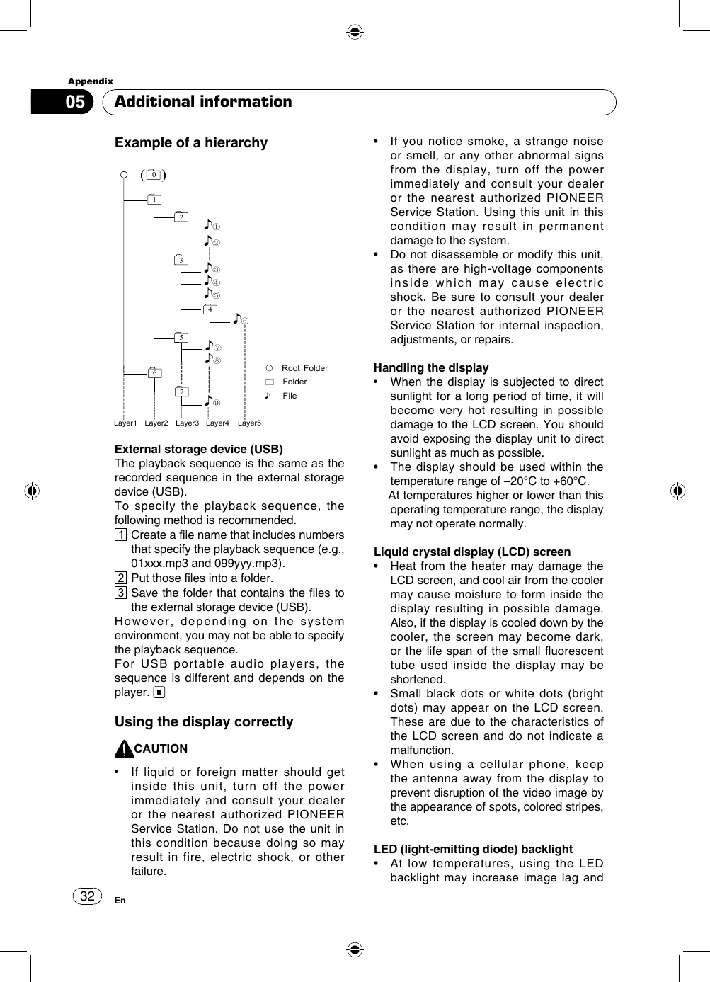 Appendix32En05External storage device (USB)The playback sequence is the same as the recorded sequence in the external storage device (USB).To specify the playback sequence, the following method is recommended.  Create a le name that includes numbers that specify the playback sequence (e.g., 01xxx.mp3 and 099yyy.mp3).  Put those les into a folder.  Save the folder that contains the les to the external storage device (USB).However,  depending  on  the  system environment, you may not be able to specify the playback sequence.For USB portable audio players, the sequence is different and depends on the player. Using the display correctlyCAUTION•   If liquid or foreign matter should get inside this unit, turn off the power immediately and consult your dealer or the nearest authorized PIONEER Service Station. Do not use the unit in this condition because doing so may result in fire, electric shock, or other failure.•   If  you  notice  smoke,  a  strange  noise or smell, or any other abnormal signs from the display, turn off the power immediately and consult your dealer or the nearest authorized PIONEER Service Station. Using this unit in this condition may result in permanent damage to the system.•   Do not disassemble  or  modify this unit, as there are high-voltage components inside which may cause electric shock. Be sure to consult your dealer or the nearest authorized PIONEER Service Station for internal inspection, adjustments, or repairs.Handling the display•   When the display is subjected to direct sunlight for a long period of time, it will become very hot resulting in possible damage to the LCD screen. You should avoid exposing the display unit to direct sunlight as much as possible.•   The  display should  be used  within  the temperature range of –20°C to +60°C.   At temperatures higher or lower than this operating temperature range, the display may not operate normally.Liquid crystal display (LCD) screen•   Heat from  the heater may  damage the LCD screen, and cool air from the cooler may cause moisture to form inside the display resulting in possible damage. Also, if the display is cooled down by the cooler, the screen may become dark, or the life span  of the small uorescent tube used inside the display may be shortened.•   Small  black  dots or  white  dots  (bright dots) may appear on the LCD screen. These are due to the characteristics of the LCD screen and do not indicate a malfunction.•   When  using  a  cellular  phone,  keep the antenna away from the display to prevent disruption of the video image by the appearance of spots, colored stripes, etc. LED (light-emitting diode) backlight•   At  low  temperatures,  using  the  LED backlight may increase image lag and Additional informationExample of a hierarchy( )012♪①♪②5♪⑧♪⑦67⑨♪③34♪④♪⑤♪⑥Layer1 Layer2 Layer3 Layer5Layer4○Root FolderFolder♪File♪