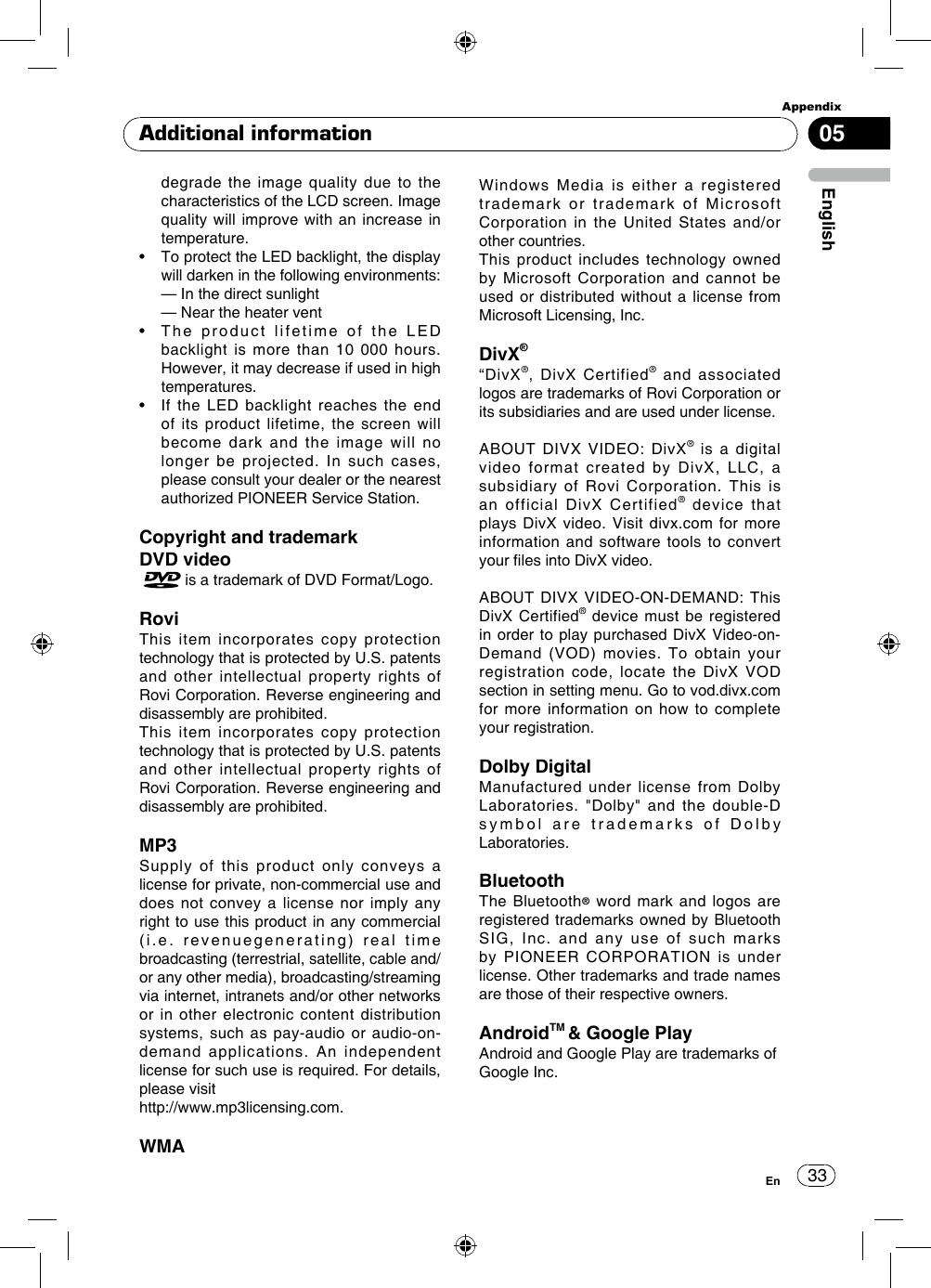 33AppendixEnglishEn05Additional informationdegrade the image quality due to the characteristics of the LCD screen. Image quality will improve with an increase in temperature.•   To protect the LED backlight, the display will darken in the following environments:  — In the direct sunlight  — Near the heater vent•   The  product  lifetime  of  the  LED  backlight is more than 10 000 hours. However, it may decrease if used in high temperatures.•   If  the  LED  backlight  reaches  the  end of its product lifetime, the screen will become dark and the image will no longer be projected. In such cases, please consult your dealer or the nearest authorized PIONEER Service Station.Copyright and trademarkDVD video   is a trademark of DVD Format/Logo.RoviThis item incorporates copy protection technology that is protected by U.S. patents and other intellectual property rights of Rovi Corporation. Reverse engineering and disassembly are prohibited.This item incorporates copy protection technology that is protected by U.S. patents and other intellectual property rights of Rovi Corporation. Reverse engineering and disassembly are prohibited.MP3Supply of this product only conveys a license for private, non-commercial use and does not convey a license nor imply any right to use this product in any commercial (i.e. revenuegenerating) real time broadcasting (terrestrial, satellite, cable and/or any other media), broadcasting/streaming via internet, intranets and/or other networks or in other electronic content distribution systems, such as pay-audio or audio-on-demand applications. An independent license for such use is required. For details, please visit http://www.mp3licensing.com.WMAWindows Media is either a registered trademark or trademark of Microsoft Corporation in the United States and/or other countries.This product includes technology owned by Microsoft Corporation and cannot be used or distributed without a license from Microsoft Licensing, Inc. DivX®“DivX®, DivX Certified® and associated logos are trademarks of Rovi Corporation or its subsidiaries and are used under license.ABOUT DIVX VIDEO: DivX® is a digital video format created by DivX, LLC, a subsidiary of Rovi Corporation. This is an official DivX Certified® device that plays DivX video. Visit divx.com for more information and software tools to convert your les into DivX video.ABOUT DIVX VIDEO-ON-DEMAND: This DivX Certified® device must be registered in order to play purchased DivX Video-on-Demand (VOD) movies. To obtain your registration code, locate the DivX VOD section in setting menu. Go to vod.divx.com for more information on how to complete your registration.Dolby DigitalManufactured under license from Dolby Laboratories. &quot;Dolby&quot; and the double-D symbol are trademarks of Dolby Laboratories. BluetoothThe Bluetooth® word mark and logos are registered trademarks owned by Bluetooth SIG, Inc. and any use of such marks by PIONEER CORPORATION is under license. Other trademarks and trade names are those of their respective owners.AndroidTM &amp; Google PlayAndroid and Google Play are trademarks ofGoogle Inc.