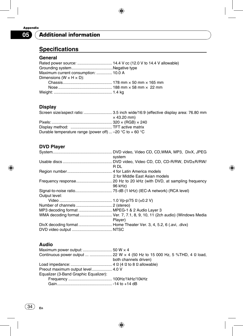 Appendix34En05SpecicationsGeneralRated power source: ............................... 14.4 V cc (12.0 V to 14.4 V allowable)Grounding system ......................................Negative typeMaximum current consumption: .............. 10.0 ADimensions (W × H × D): Chassis ............................................  178 mm × 50 mm × 165 mm Nose ................................................  188 mm × 58 mm ×  22 mmWeight: .................................................... 1.4 kgDisplay Screen size/aspect ratio: .........................  3.5 inch wide/16:9 (effective display area: 76.80 mm × 43.20 mm)Pixels: ...................................................... 320 × (RGB) × 240Display method:   ..................................... TFT active matrixDurable temperature range (power off) ... –20 °C to + 60 °CDVD PlayerSystem.....................................................  DVD video, Video CD, CD,WMA, MP3,  DivX, JPEG systemUsable discs ............................................  DVD video, Video CD, CD, CD-R/RW, DVD±R/RW/R DLRegion number ........................................ 4 for Latin America models                                                                  2 for Middle East Asian modelsFrequency response ................................  20 Hz to 20 kHz (with  DVD,  at sampling frequency 96 kHz)Signal-to-noise ratio................................. 75 dB (1 kHz) (IEC-A network) (RCA level)Output level: Video ............................................... 1.0 Vp-p/75 Ω (±0.2 V)Number of channels ................................ 2 (stereo)MP3 decoding format .............................. MPEG-1 &amp; 2 Audio Layer 3WMA decoding format .............................  Ver. 7, 7.1, 8, 9, 10, 11 (2ch audio) (Windows Media Player)DivX decoding format .............................. Home Theater Ver. 3, 4, 5.2, 6 (.avi, .divx)DVD video output .................................... NTSCAudio Maximum power output: .......................... 50 W × 4Continuous power output ... ....................  22 W × 4 (50 Hz to 15 000 Hz, 5 %THD, 4 Ω load, both channels driven)Load impedance: .....................................  4 Ω (4 Ω to 8 Ω allowable)Preout maximum output level .................. 4.0 VEqualizer (3-Band Graphic Equalizer): Frequency ....................................... 100Hz/1kHz/10kHz Gain ................................................. -14 to +14 dBAdditional information