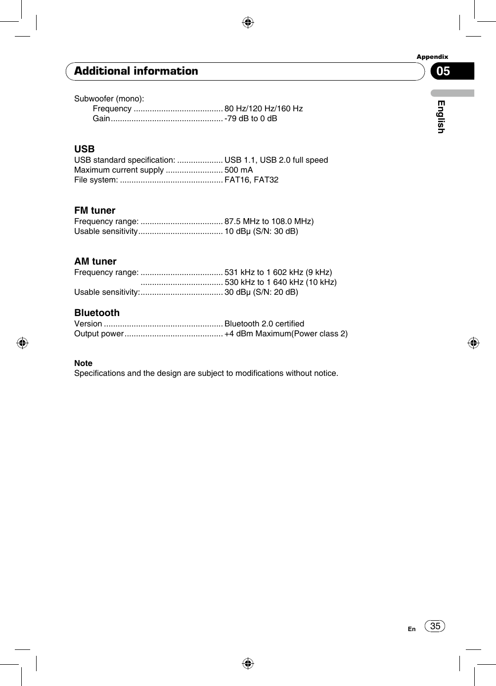 35AppendixEnglishEn05Additional informationSubwoofer (mono): Frequency ....................................... 80 Hz/120 Hz/160 Hz Gain ................................................. -79 dB to 0 dBUSBUSB standard specication: .................... USB 1.1, USB 2.0 full speedMaximum current supply ......................... 500 mAFile system: ............................................. FAT16, FAT32FM tunerFrequency range: .................................... 87.5 MHz to 108.0 MHz)Usable sensitivity ..................................... 10 dBμ (S/N: 30 dB)AM tunerFrequency range: .................................... 531 kHz to 1 602 kHz (9 kHz)                             .................................... 530 kHz to 1 640 kHz (10 kHz)Usable sensitivity: .................................... 30 dBμ (S/N: 20 dB)BluetoothVersion .................................................... Bluetooth 2.0 certiedOutput power ........................................... +4 dBm Maximum(Power class 2)Note Specications and the design are subject to modications without notice.  