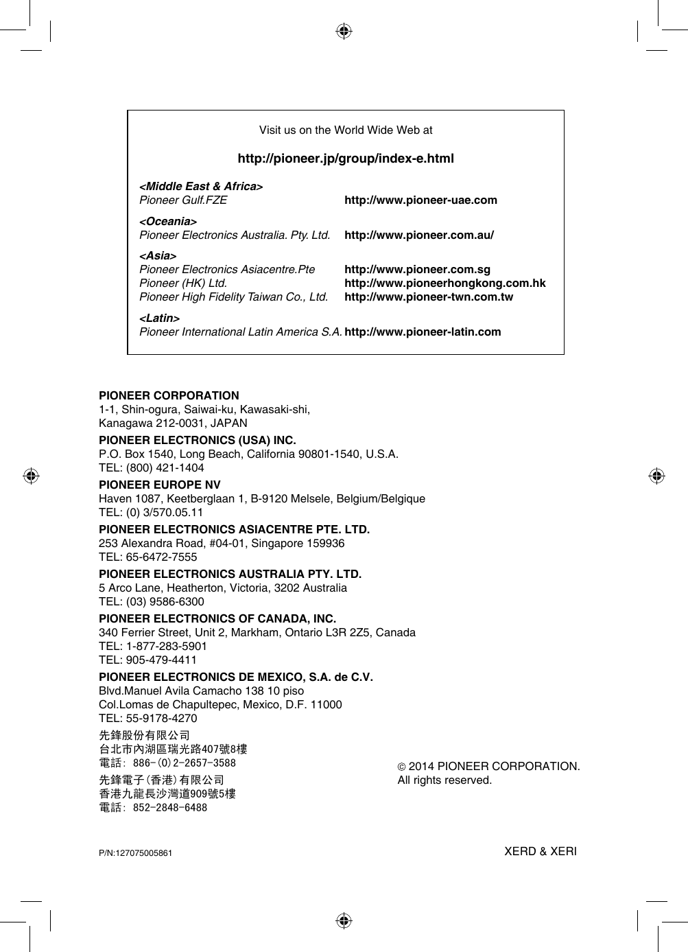 PIONEER CORPORATION1-1, Shin-ogura, Saiwai-ku, Kawasaki-shi,Kanagawa 212-0031, JAPANPIONEER ELECTRONICS (USA) INC.P.O. Box 1540, Long Beach, California 90801-1540, U.S.A.TEL: (800) 421-1404PIONEER EUROPE NVHaven 1087, Keetberglaan 1, B-9120 Melsele, Belgium/BelgiqueTEL: (0) 3/570.05.11PIONEER ELECTRONICS ASIACENTRE PTE. LTD.253 Alexandra Road, #04-01, Singapore 159936TEL: 65-6472-7555PIONEER ELECTRONICS AUSTRALIA PTY. LTD.5 Arco Lane, Heatherton, Victoria, 3202 AustraliaTEL: (03) 9586-6300PIONEER ELECTRONICS OF CANADA, INC.340 Ferrier Street, Unit 2, Markham, Ontario L3R 2Z5, CanadaTEL: 1-877-283-5901TEL: 905-479-4411PIONEER ELECTRONICS DE MEXICO, S.A. de C.V.Blvd.Manuel Avila Camacho 138 10 pisoCol.Lomas de Chapultepec, Mexico, D.F. 11000TEL: 55-9178-4270先鋒股份有限公司台北市內湖區瑞光路407號8樓電話: 886-(0)2-2657-3588先鋒電子(香港)有限公司香港九龍長沙灣道909號5樓電話: 852-2848-6488 2014 PIONEER CORPORATION.All rights reserved.P/N:127075005861 XERD &amp; XERI Visit us on the World Wide Web athttp://pioneer.jp/group/index-e.html&lt;Middle East &amp; Africa&gt;Pioneer Gulf.FZE     http://www.pioneer-uae.com&lt;Oceania&gt;Pioneer Electronics Australia. Pty. Ltd. http://www.pioneer.com.au/&lt;Asia&gt; Pioneer Electronics Asiacentre.Pte   http://www.pioneer.com.sgPioneer (HK) Ltd.   http://www.pioneerhongkong.com.hkPioneer High Fidelity Taiwan Co., Ltd. http://www.pioneer-twn.com.tw&lt;Latin&gt;Pioneer International Latin America S.A. http://www.pioneer-latin.com