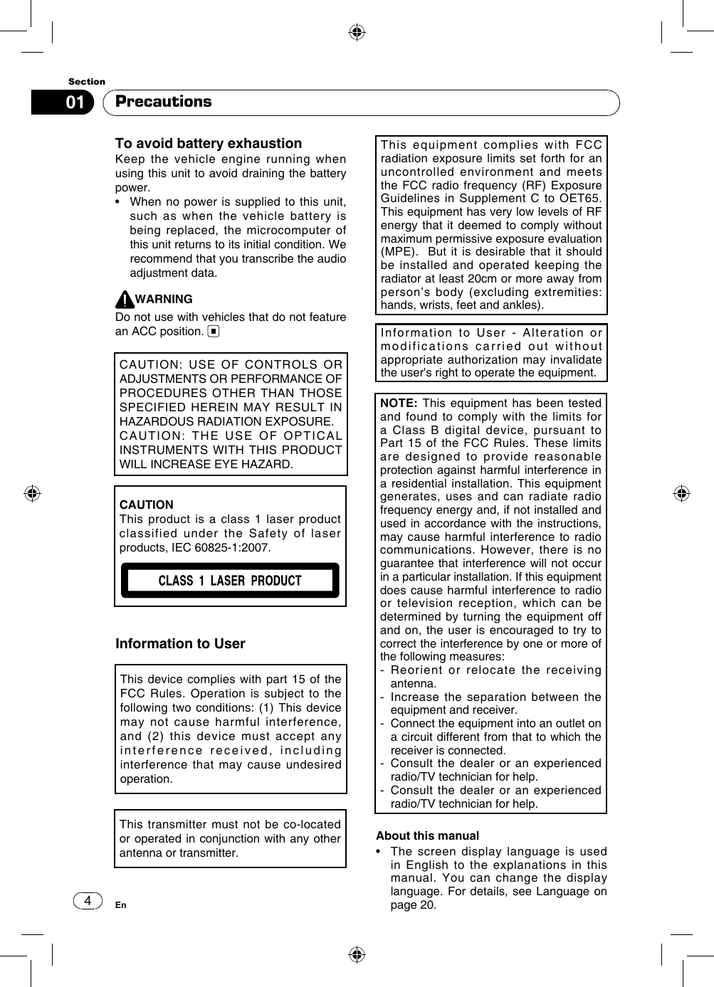 401SectionEnPrecautionsTo avoid battery exhaustionKeep the vehicle engine running when using this unit to avoid draining the battery power.•   When no  power is supplied  to this unit, such as when the vehicle battery is being replaced, the microcomputer of this unit returns to its initial condition. We recommend that you transcribe the audio  adjustment data.WARNINGDo not use with vehicles that do not feature an ACC position. Information to UserThis device complies with part 15 of the FCC Rules. Operation is subject to the following two conditions: (1) This device may not cause harmful interference, and (2) this device must accept any interference received, including interference that may cause undesired operation.This transmitter must not be co-located or operated in conjunction with any other antenna or transmitter.This equipment complies with FCC radiation exposure limits set forth for an uncontrolled environment and meets the FCC radio frequency (RF) Exposure Guidelines in Supplement C to OET65. This equipment has very low levels of RF energy that it deemed to comply without maximum permissive exposure evaluation (MPE).  But it is desirable that it should be installed and operated keeping the radiator at least 20cm or more away from person’s body (excluding extremities: hands, wrists, feet and ankles). NOTE: This equipment has been tested and found to comply with the limits for a Class B digital device, pursuant to Part 15 of the FCC Rules. These limits are designed to provide reasonable protection against harmful interference in a residential installation. This equipment generates, uses and can radiate radio frequency energy and, if not installed and used in accordance with the instructions, may cause harmful interference to radio communications.  However,  there is  no guarantee that interference will not occur in a particular installation. If this equipment does cause harmful interference to radio or television reception, which can be determined by turning the equipment off and on, the user is encouraged to try to correct the interference by one or more of the following measures: -  Reorient or relocate the receiving antenna. -   Increase the separation between the equipment and receiver.-   Connect the equipment into an outlet on a circuit different from that to which the receiver is connected.-   Consult the dealer or an experienced radio/TV technician for help.-   Consult the dealer or an experienced radio/TV technician for help.Information to User - Alteration or modifications carried out without appropriate authorization may invalidate the user&apos;s right to operate the equipment.CAUTION: USE OF CONTROLS OR ADJUSTMENTS OR PERFORMANCE OF PROCEDURES  OTHER  THAN THOSE SPECIFIED  HEREIN  MAY  RESULT  IN HAZARDOUS RADIATION EXPOSURE.CAUTION:  THE  USE  OF  OPTICAL INSTRUMENTS WITH  THIS PRODUCT WILL INCREASE EYE HAZARD.CAUTIONThis product is a class 1 laser product classified under the Safety of laser products, IEC 60825-1:2007.About this manual•   The  screen  display  language  is  used in English to the explanations in this manual. You can change the display language. For details, see Language on page 20.