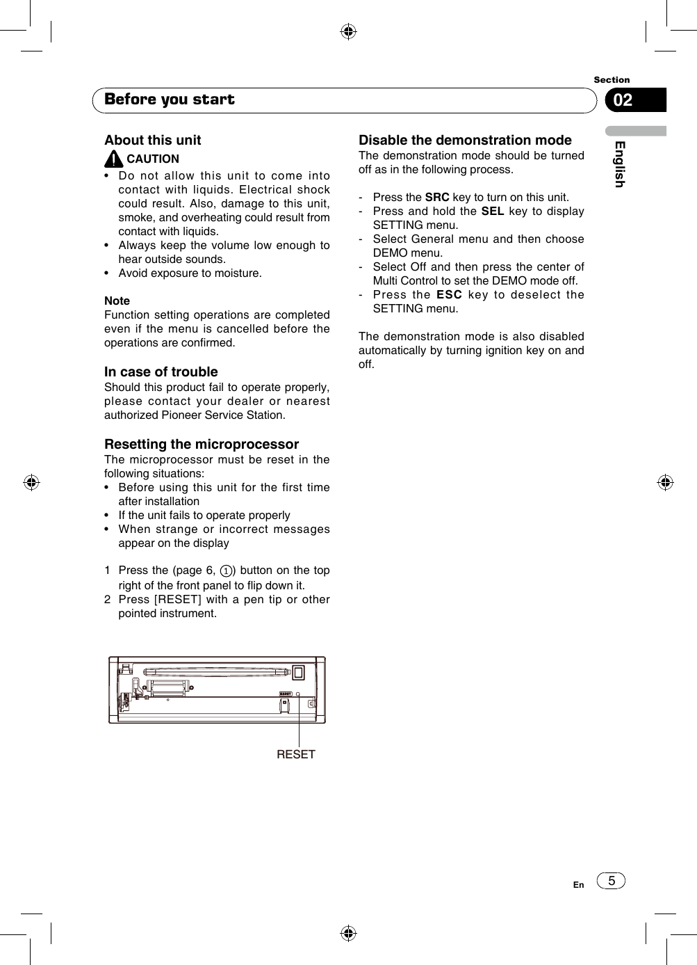 502EnglishSectionEnBefore you startAbout this unit CAUTION•    Do  not  allow  this  unit  to  come  into contact with liquids. Electrical shock could result. Also, damage to this unit, smoke, and overheating could result from contact with liquids.•    Always  keep  the volume low  enough to hear outside sounds.•   Avoid exposure to moisture. NoteFunction setting operations are completed even if the menu is cancelled before the operations are conrmed. In case of troubleShould this product fail to operate properly, please contact your dealer or nearest authorized Pioneer Service Station. Resetting the microprocessorThe microprocessor must be reset in the following situations:•    Before  using  this  unit for  the  first  time after installation•   If the unit fails to operate properly•    When  strange  or  incorrect  messages appear on the display1   Press the (page 6,  ) button on the top right of the front panel to ip down it.2   Press [RESET] with a pen tip or other pointed instrument. Disable the demonstration modeThe demonstration mode should be turned off as in the following process.-   Press  the  SRC key to turn on this unit.-   Press and hold the SEL key to display SETTING menu.-   Select General menu and then choose DEMO menu.-   Select Off and then press the center of Multi Control to set the DEMO mode off.-   Press  the  ESC key to deselect the SETTING menu.The demonstration mode is also disabled automatically by turning ignition key on and off.RESET