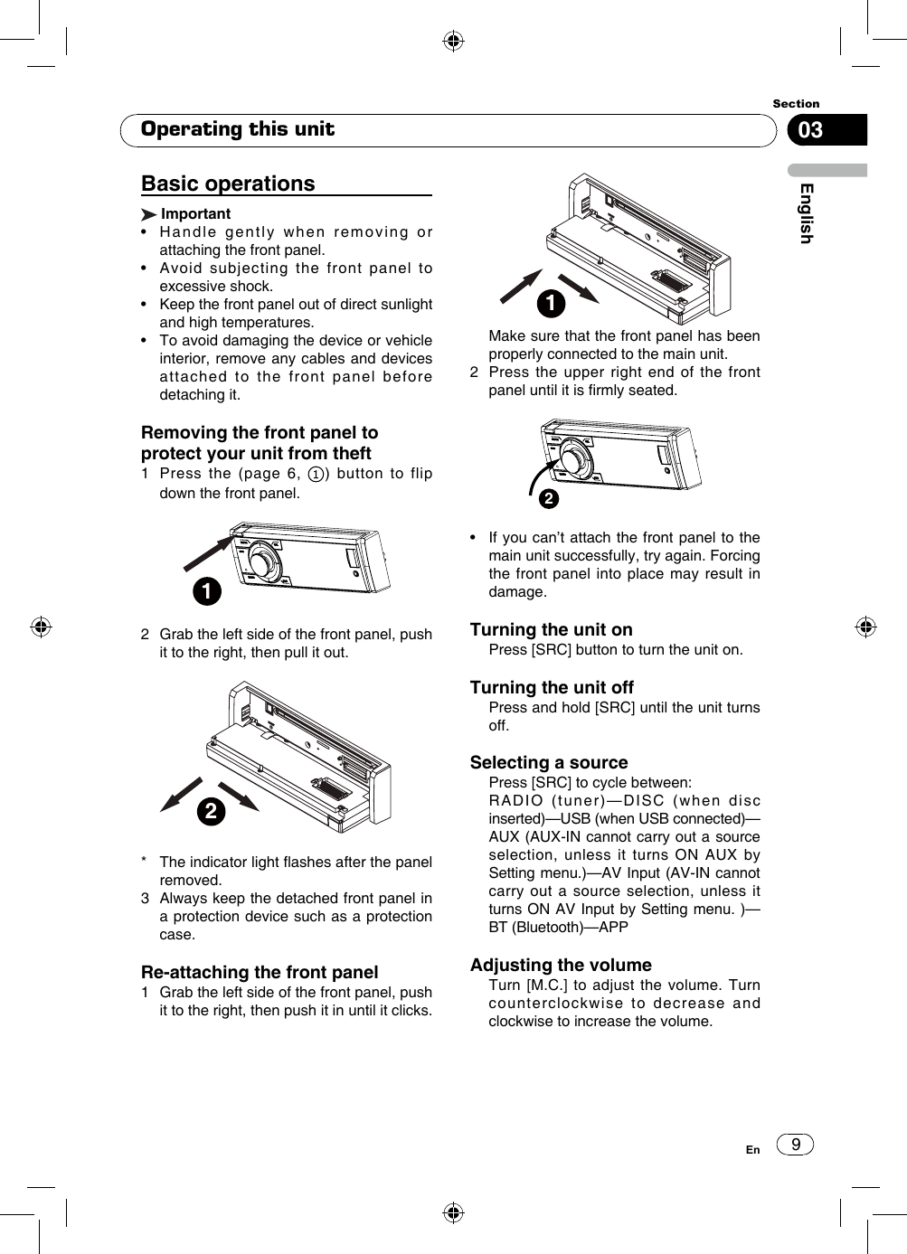 903EnglishSectionEnBasic operations Important•    Handle  gently  when  removing  or attaching the front panel.•   Avoid  subjecting  the  front  panel  to excessive shock.•    Keep the front panel out of direct sunlight and high temperatures.•   To avoid damaging the device or vehicle interior, remove any cables and devices attached to the front panel before detaching it.Removing the front panel to protect your unit from theft1   Press the (page 6,  ) button to flip down the front panel.12   Grab the left side of the front panel, push it to the right, then pull it out. 2*   The indicator light ashes after the panel removed.3   Always keep the detached front panel in a protection device such as a protection case.Re-attaching the front panel1   Grab the left side of the front panel, push it to the right, then push it in until it clicks.1   Make sure that the front panel has been properly connected to the main unit.2   Press the upper right end of the front panel until it is rmly seated.2•    If you can’t attach the front panel to the main unit successfully, try again. Forcing the front panel into place may result in damage.Turning the unit on   Press [SRC] button to turn the unit on.Turning the unit off   Press and hold [SRC] until the unit turns off.Selecting a source  Press [SRC] to cycle between:   RADIO (tuner)—DISC (when disc inserted)—USB (when USB connected)—AUX (AUX-IN cannot carry out a source selection, unless it turns ON AUX by Setting menu.)—AV Input (AV-IN cannot carry out a source selection, unless it turns ON AV Input by Setting menu. )—BT (Bluetooth)—APP Adjusting the volume   Turn [M.C.] to adjust the volume. Turn counterclockwise to decrease and clockwise to increase the volume.Operating this unit