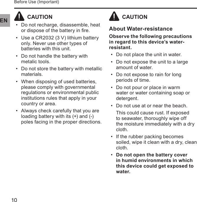 10ENBefore Use (Important)  CAUTIONDo not recharge, disassemble, heat • or dispose of the battery in re.Use a CR2032 (3 V) lithium battery • only. Never use other types of batteries with this unit.Do not handle the battery with • metalic tools.Do not store the battery with metallic • materials.When disposing of used batteries, • please comply with governmental regulations or environmental public institutions rules that apply in your country or area.Always check carefully that you are • loading battery with its (+) and (-) poles facing in the proper directions.  CAUTIONAbout Water-resistanceObserve the following precautions in regard to this device’s water-resistant.Do not place the unit in water.• Do not expose the unit to a large • amount of water.Do not expose to rain for long • periods of time.Do not pour or place in warm • water or water containing soap or detergent.Do not use at or near the beach.• This could cause rust. If exposed to seawater, thoroughly wipe off the moisture immediately with a dry cloth.If the rubber packing becomes • soiled, wipe it clean with a dry, clean cloth.Do not open the battery cover • in humid environments in which this device could get exposed to water.