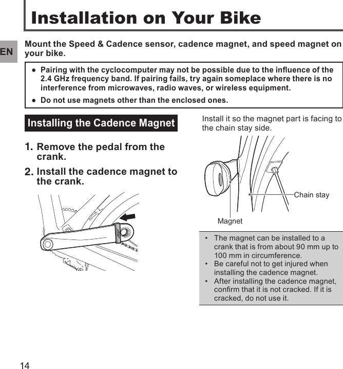 14ENInstallation on Your BikeMount the Speed &amp; Cadence sensor, cadence magnet, and speed magnet on your bike.Pairing with the cyclocomputer may not be possible due to the inuence of the  ●2.4 GHz frequency band. If pairing fails, try again someplace where there is no interference from microwaves, radio waves, or wireless equipment.Do not use magnets other than the enclosed ones. ●Installing the Cadence Magnet1. Remove the pedal from the crank.2. Install the cadence magnet to the crank.Install it so the magnet part is facing to the chain stay side.Chain stayMagnetThe magnet can be installed to a • crank that is from about 90 mm up to 100 mm in circumference.Be careful not to get injured when • installing the cadence magnet.After installing the cadence magnet, • conrm that it is not cracked. If it is cracked, do not use it.