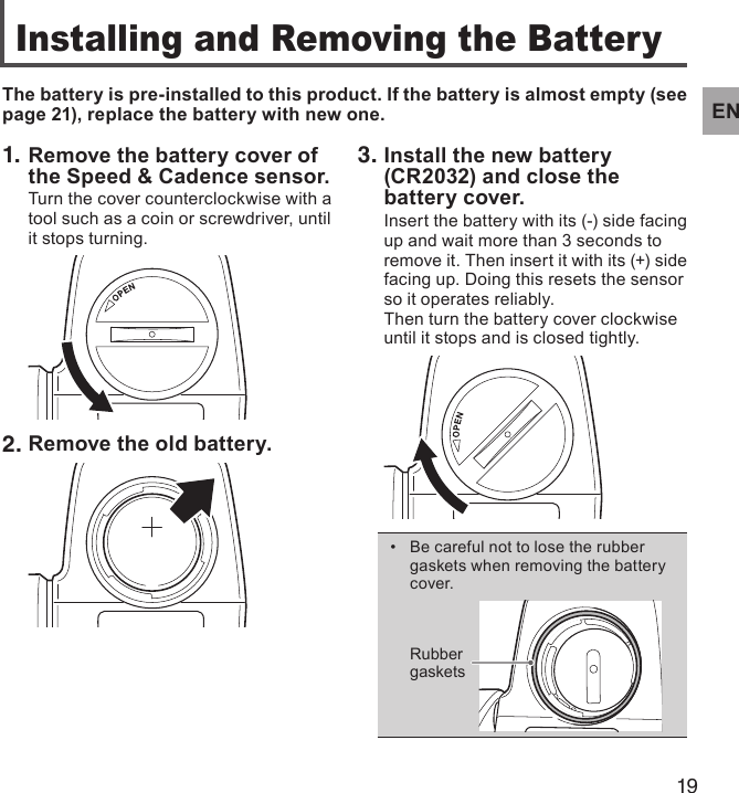 19EN1. Remove the battery cover of the Speed &amp; Cadence sensor.Turn the cover counterclockwise with a tool such as a coin or screwdriver, until it stops turning.2. Remove the old battery.Installing and Removing the BatteryThe battery is pre-installed to this product. If the battery is almost empty (see page 21), replace the battery with new one.3. Install the new battery (CR2032) and close the battery cover.Insert the battery with its (-) side facing up and wait more than 3 seconds to remove it. Then insert it with its (+) side facing up. Doing this resets the sensor so it operates reliably.Then turn the battery cover clockwise until it stops and is closed tightly.Be careful not to lose the rubber • gaskets when removing the battery cover.Rubber gaskets