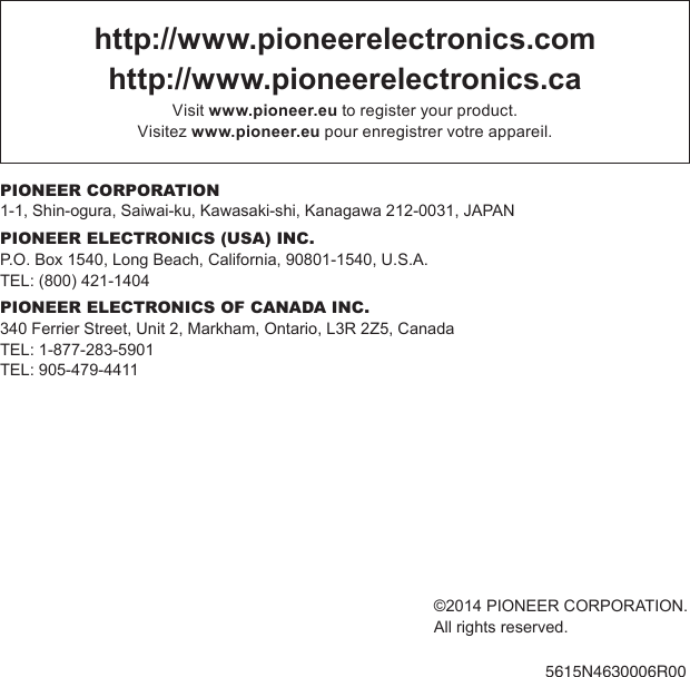 ©2014 PIONEER CORPORATION.All rights reserved.5615N4630006R00http://www.pioneerelectronics.comhttp://www.pioneerelectronics.caVisit www.pioneer.eu to register your product.Visitez www.pioneer.eu pour enregistrer votre appareil.PIONEER CORPORATION1-1, Shin-ogura, Saiwai-ku, Kawasaki-shi, Kanagawa 212-0031, JAPANPIONEER ELECTRONICS (USA) INC.P.O. Box 1540, Long Beach, California, 90801-1540, U.S.A.TEL: (800) 421-1404PIONEER ELECTRONICS OF CANADA INC.340 Ferrier Street, Unit 2, Markham, Ontario, L3R 2Z5, CanadaTEL: 1-877-283-5901TEL: 905-479-4411