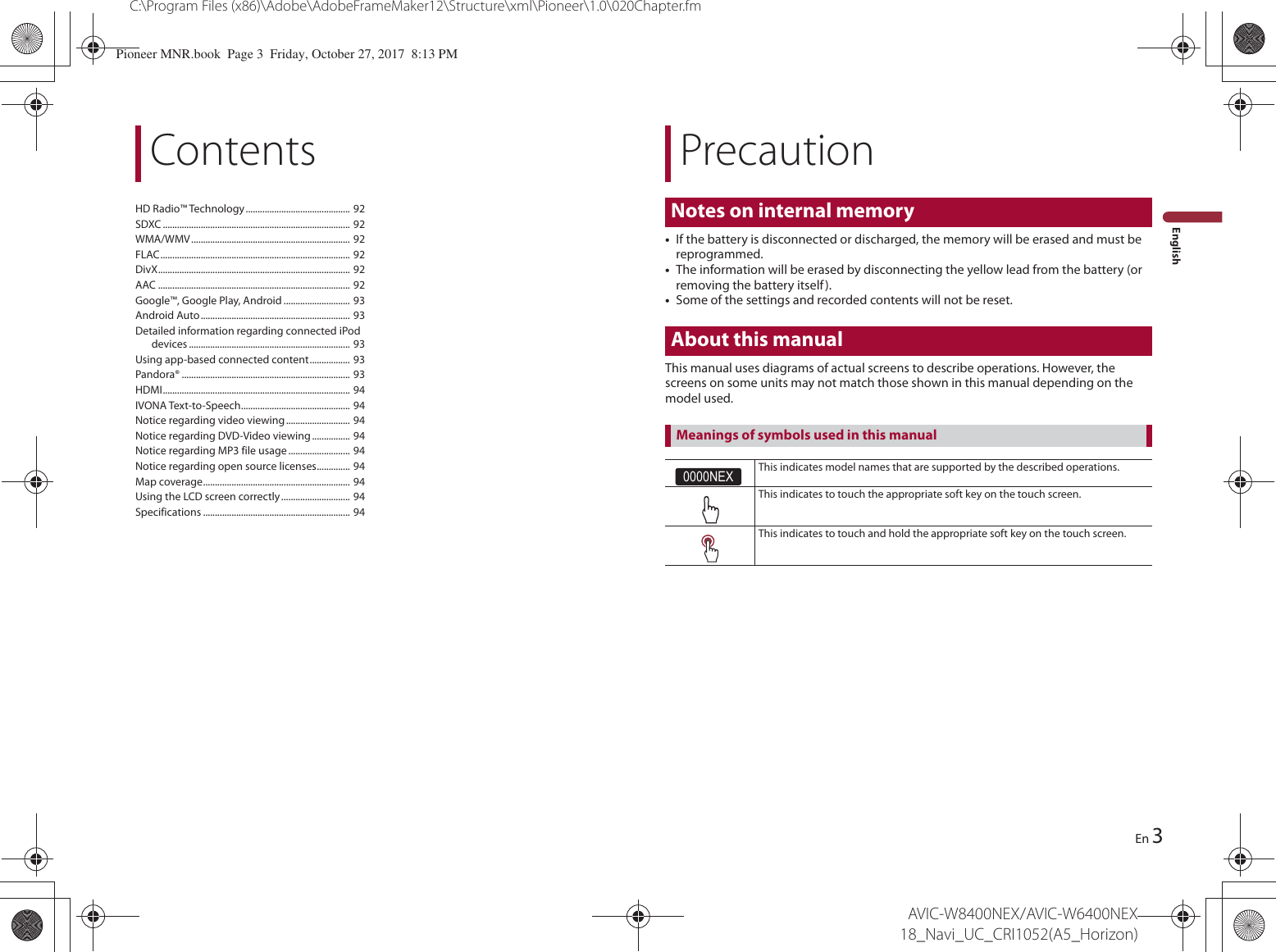 PrecautionNotes on internal memory3C:\Program Files (x86)\Adobe\AdobeFrameMaker12\Structure\xml\Pioneer\1.0\020Chapter.fmAVIC-W8400NEX/AVIC-W6400NEX 18_Navi_UC_CRI1052(A5_Horizon)EnEnglishContentsHD Radio™ Technology............................................ 92SDXC ............................................................................... 92WMA/WMV................................................................... 92FLAC................................................................................ 92DivX................................................................................. 92AAC ................................................................................. 92Google™, Google Play, Android ............................ 93Android Auto............................................................... 93Detailed information regarding connected iPod devices .................................................................... 93Using app-based connected content................. 93Pandora® ....................................................................... 93HDMI............................................................................... 94IVONA Text-to-Speech.............................................. 94Notice regarding video viewing........................... 94Notice regarding DVD-Video viewing ................ 94Notice regarding MP3 file usage.......................... 94Notice regarding open source licenses.............. 94Map coverage.............................................................. 94Using the LCD screen correctly............................. 94Specifications .............................................................. 94•If the battery is disconnected or discharged, the memory will be erased and must be reprogrammed.•The information will be erased by disconnecting the yellow lead from the battery (or removing the battery itself).•Some of the settings and recorded contents will not be reset.About this manualThis manual uses diagrams of actual screens to describe operations. However, the screens on some units may not match those shown in this manual depending on the model used.0000NEXThis indicates model names that are supported by the described operations.This indicates to touch the appropriate soft key on the touch screen.This indicates to touch and hold the appropriate soft key on the touch screen.Meanings of symbols used in this manualPioneer MNR.book  Page 3  Friday, October 27, 2017  8:13 PM