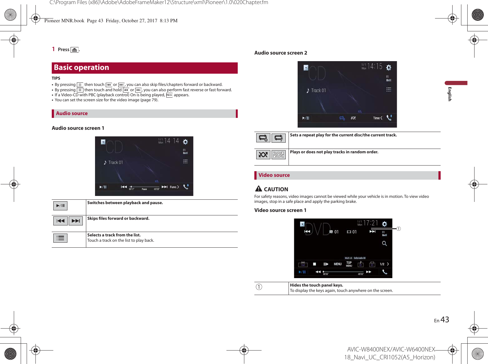 43C:\Program Files (x86)\Adobe\AdobeFrameMaker12\Structure\xml\Pioneer\1.0\020Chapter.fmAVIC-W8400NEX/AVIC-W6400NEX 18_Navi_UC_CRI1052(A5_Horizon)EnEnglish1Press  .Basic operationTIPS•By pressing   then touch   or  , you can also skip files/chapters forward or backward.•By pressing   then touch and hold   or  , you can also perform fast reverse or fast forward.•If a Video-CD with PBC (playback control) On is being played,   appears.•You can set the screen size for the video image (page 79).Switches between playback and pause.Skips files forward or backward.Selects a track from the list.Touch a track on the list to play back.Sets a repeat play for the current disc/the current track.Plays or does not play tracks in random order.Audio source screen 1Audio sourceAudio source screen 2 CAUTIONFor safety reasons, video images cannot be viewed while your vehicle is in motion. To view video images, stop in a safe place and apply the parking brake.Video source screen 1Video sourceHides the touch panel keys.To display the keys again, touch anywhere on the screen. Pioneer MNR.book  Page 43  Friday, October 27, 2017  8:13 PM