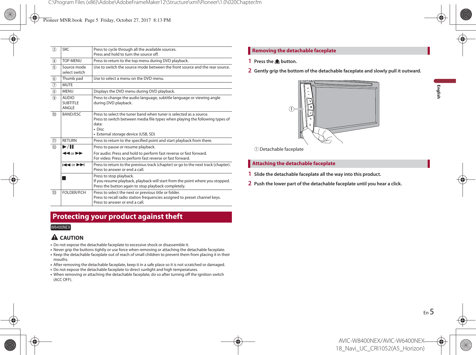 5C:\Program Files (x86)\Adobe\AdobeFrameMaker12\Structure\xml\Pioneer\1.0\020Chapter.fmAVIC-W8400NEX/AVIC-W6400NEX 18_Navi_UC_CRI1052(A5_Horizon)EnEnglish CAUTION•Do not expose the detachable faceplate to excessive shock or disassemble it.•Never grip the buttons tightly or use force when removing or attaching the detachable faceplate.•Keep the detachable faceplate out of reach of small children to prevent them from placing it in their mouths.•After removing the detachable faceplate, keep it in a safe place so it is not scratched or damaged.•Do not expose the detachable faceplate to direct sunlight and high temperatures.•When removing or attaching the detachable faceplate, do so after turning off the ignition switch (ACC OFF).SRC Press to cycle through all the available sources.Press and hold to turn the source off.TOP MENU Press to return to the top menu during DVD playback.Source mode select switchUse to switch the source mode between the front source and the rear source.Thumb pad Use to select a menu on the DVD menu.MUTEMENU Displays the DVD menu during DVD playback.AUDIOSUBTITLEANGLEPress to change the audio language, subtitle language or viewing angle during DVD playback.BAND/ESC Press to select the tuner band when tuner is selected as a source.Press to switch between media file types when playing the following types of data:•Disc•External storage device (USB, SD)RETURN Press to return to the specified point and start playback from there.Press to pause or resume playback. or  For audio: Press and hold to perform fast reverse or fast forward.For video: Press to perform fast reverse or fast forward. or  Press to return to the previous track (chapter) or go to the next track (chapter).Press to answer or end a call.Press to stop playback.If you resume playback, playback will start from the point where you stopped. Press the button again to stop playback completely.FOLDER/P.CH Press to select the next or previous title or folder.Press to recall radio station frequencies assigned to preset channel keys.Press to answer or end a call.Protecting your product against theftW6400NEX1Press the   button.2Gently grip the bottom of the detachable faceplate and slowly pull it outward. Detachable faceplate1Slide the detachable faceplate all the way into this product.2Push the lower part of the detachable faceplate until you hear a click.Removing the detachable faceplateAttaching the detachable faceplatePioneer MNR.book  Page 5  Friday, October 27, 2017  8:13 PM