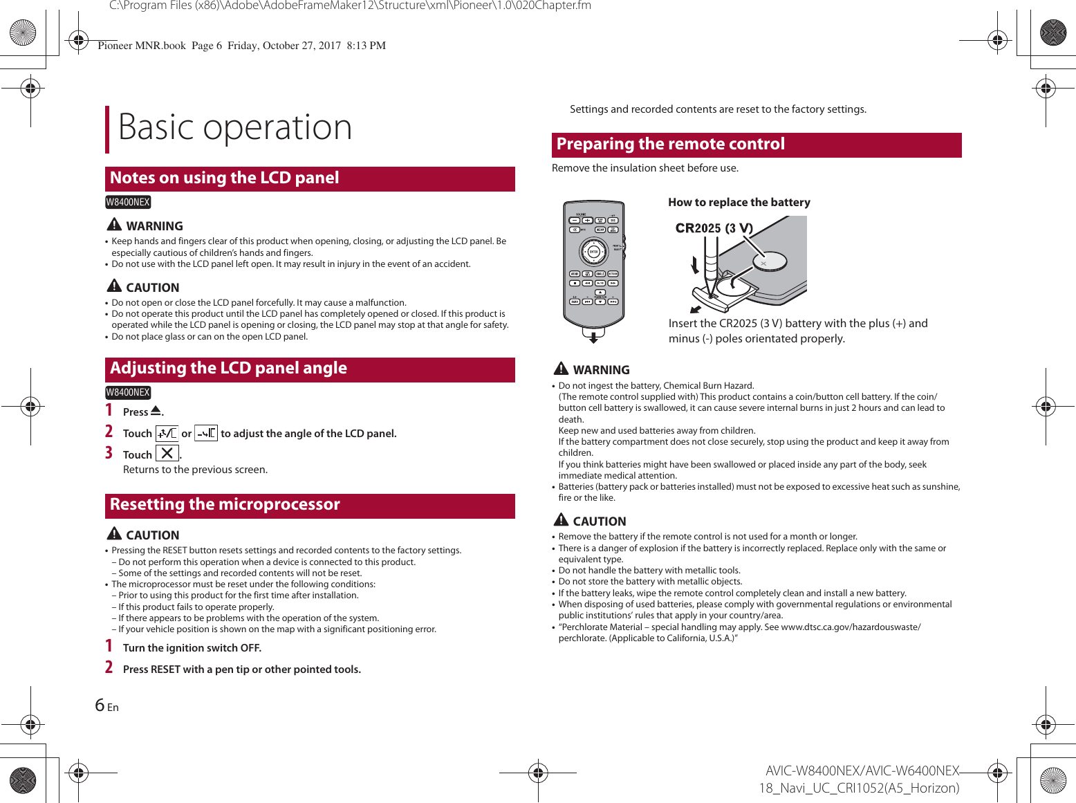 Basic operationNotes on using the LCD panelW8400NEX6C:\Program Files (x86)\Adobe\AdobeFrameMaker12\Structure\xml\Pioneer\1.0\020Chapter.fmAVIC-W8400NEX/AVIC-W6400NEX 18_Navi_UC_CRI1052(A5_Horizon)En WARNING•Keep hands and fingers clear of this product when opening, closing, or adjusting the LCD panel. Be especially cautious of children’s hands and fingers.•Do not use with the LCD panel left open. It may result in injury in the event of an accident. CAUTION•Do not open or close the LCD panel forcefully. It may cause a malfunction.•Do not operate this product until the LCD panel has completely opened or closed. If this product is operated while the LCD panel is opening or closing, the LCD panel may stop at that angle for safety.•Do not place glass or can on the open LCD panel.Adjusting the LCD panel angleW8400NEX1Press  .2Touch   or   to adjust the angle of the LCD panel.3Touch  .Returns to the previous screen.Resetting the microprocessor CAUTION•Pressing the RESET button resets settings and recorded contents to the factory settings.– Do not perform this operation when a device is connected to this product.– Some of the settings and recorded contents will not be reset.•The microprocessor must be reset under the following conditions:– Prior to using this product for the first time after installation.– If this product fails to operate properly.– If there appears to be problems with the operation of the system.– If your vehicle position is shown on the map with a significant positioning error.1Turn the ignition switch OFF.2Press RESET with a pen tip or other pointed tools.Settings and recorded contents are reset to the factory settings.Preparing the remote controlRemove the insulation sheet before use.How to replace the batteryInsert the CR2025 (3 V) battery with the plus (+) and minus (-) poles orientated properly. WARNING•Do not ingest the battery, Chemical Burn Hazard. (The remote control supplied with) This product contains a coin/button cell battery. If the coin/button cell battery is swallowed, it can cause severe internal burns in just 2 hours and can lead to death. Keep new and used batteries away from children. If the battery compartment does not close securely, stop using the product and keep it away from children. If you think batteries might have been swallowed or placed inside any part of the body, seek immediate medical attention.•Batteries (battery pack or batteries installed) must not be exposed to excessive heat such as sunshine, fire or the like. CAUTION•Remove the battery if the remote control is not used for a month or longer.•There is a danger of explosion if the battery is incorrectly replaced. Replace only with the same or equivalent type.•Do not handle the battery with metallic tools.•Do not store the battery with metallic objects.•If the battery leaks, wipe the remote control completely clean and install a new battery.•When disposing of used batteries, please comply with governmental regulations or environmental public institutions’ rules that apply in your country/area.•“Perchlorate Material – special handling may apply. See www.dtsc.ca.gov/hazardouswaste/perchlorate. (Applicable to California, U.S.A.)”Pioneer MNR.book  Page 6  Friday, October 27, 2017  8:13 PM