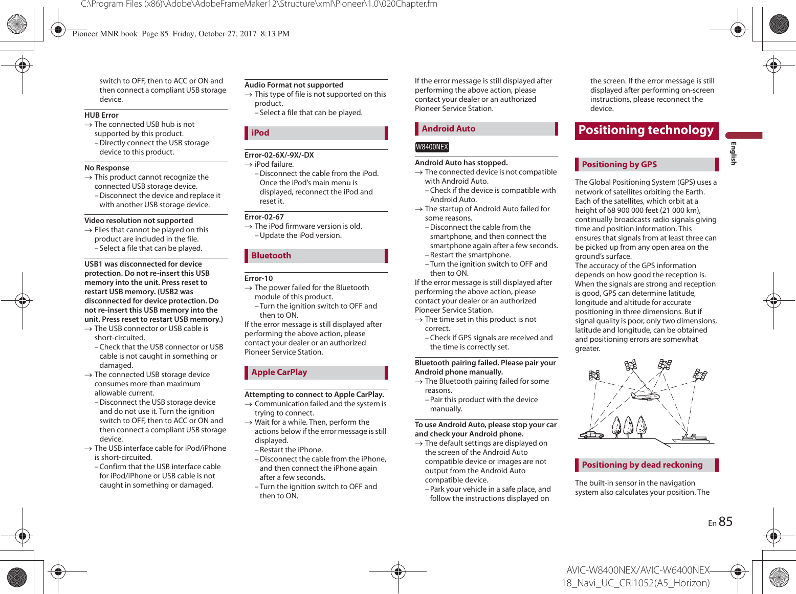 85C:\Program Files (x86)\Adobe\AdobeFrameMaker12\Structure\xml\Pioneer\1.0\020Chapter.fmAVIC-W8400NEX/AVIC-W6400NEX 18_Navi_UC_CRI1052(A5_Horizon)EnEnglishswitch to OFF, then to ACC or ON and then connect a compliant USB storage device.HUB ErroroThe connected USB hub is not supported by this product.– Directly connect the USB storage device to this product.No ResponseoThis product cannot recognize the connected USB storage device.– Disconnect the device and replace it with another USB storage device.Video resolution not supportedoFiles that cannot be played on this product are included in the file.– Select a file that can be played.USB1 was disconnected for device protection. Do not re-insert this USB memory into the unit. Press reset to restart USB memory. (USB2 was disconnected for device protection. Do not re-insert this USB memory into the unit. Press reset to restart USB memory.)oThe USB connector or USB cable is short-circuited.– Check that the USB connector or USB cable is not caught in something or damaged.oThe connected USB storage device consumes more than maximum allowable current.– Disconnect the USB storage device and do not use it. Turn the ignition switch to OFF, then to ACC or ON and then connect a compliant USB storage device.oThe USB interface cable for iPod/iPhone is short-circuited.– Confirm that the USB interface cable for iPod/iPhone or USB cable is not caught in something or damaged.Audio Format not supportedoThis type of file is not supported on this product.– Select a file that can be played.Error-02-6X/-9X/-DXoiPod failure.– Disconnect the cable from the iPod. Once the iPod’s main menu is displayed, reconnect the iPod and reset it.Error-02-67oThe iPod firmware version is old.– Update the iPod version.Error-10oThe power failed for the Bluetooth module of this product.– Turn the ignition switch to OFF and then to ON.If the error message is still displayed after performing the above action, please contact your dealer or an authorized Pioneer Service Station.Attempting to connect to Apple CarPlay.oCommunication failed and the system is trying to connect.oWait for a while. Then, perform the actions below if the error message is still displayed.– Restart the iPhone.– Disconnect the cable from the iPhone, and then connect the iPhone again after a few seconds.– Turn the ignition switch to OFF and then to ON.iPodBluetoothApple CarPlayIf the error message is still displayed after performing the above action, please contact your dealer or an authorized Pioneer Service Station.W8400NEXAndroid Auto has stopped.oThe connected device is not compatible with Android Auto.– Check if the device is compatible with Android Auto.oThe startup of Android Auto failed for some reasons.– Disconnect the cable from the smartphone, and then connect the smartphone again after a few seconds.– Restart the smartphone.– Turn the ignition switch to OFF and then to ON.If the error message is still displayed after performing the above action, please contact your dealer or an authorized Pioneer Service Station.oThe time set in this product is not correct.– Check if GPS signals are received and the time is correctly set.Bluetooth pairing failed. Please pair your Android phone manually.oThe Bluetooth pairing failed for some reasons.– Pair this product with the device manually.To use Android Auto, please stop your car and check your Android phone.oThe default settings are displayed on the screen of the Android Auto compatible device or images are not output from the Android Auto compatible device.– Park your vehicle in a safe place, and follow the instructions displayed on the screen. If the error message is still displayed after performing on-screen instructions, please reconnect the device.Positioning technologyThe Global Positioning System (GPS) uses a network of satellites orbiting the Earth. Each of the satellites, which orbit at a height of 68 900 000 feet (21 000 km), continually broadcasts radio signals giving time and position information. This ensures that signals from at least three can be picked up from any open area on the ground’s surface.The accuracy of the GPS information depends on how good the reception is. When the signals are strong and reception is good, GPS can determine latitude, longitude and altitude for accurate positioning in three dimensions. But if signal quality is poor, only two dimensions, latitude and longitude, can be obtained and positioning errors are somewhat greater.The built-in sensor in the navigation system also calculates your position. The Android AutoPositioning by GPSPositioning by dead reckoningPioneer MNR.book  Page 85  Friday, October 27, 2017  8:13 PM