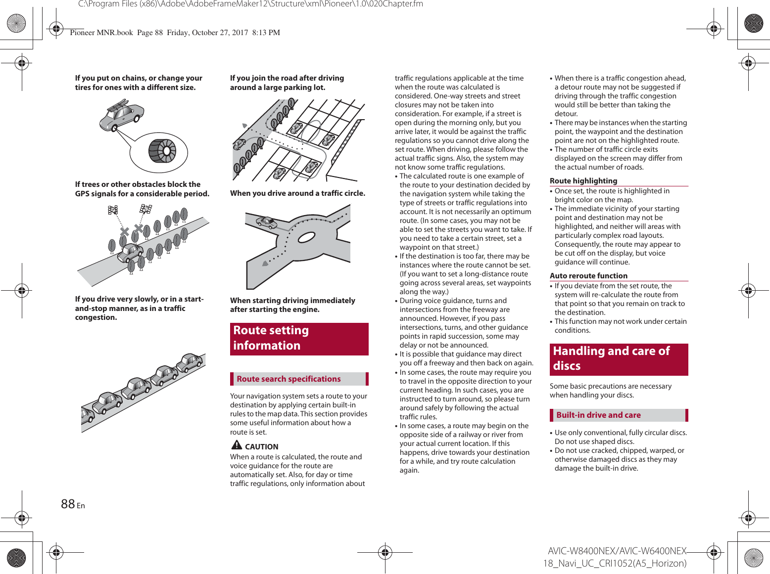 Route setting information88C:\Program Files (x86)\Adobe\AdobeFrameMaker12\Structure\xml\Pioneer\1.0\020Chapter.fmAVIC-W8400NEX/AVIC-W6400NEX 18_Navi_UC_CRI1052(A5_Horizon)EnIf you put on chains, or change your tires for ones with a different size.If trees or other obstacles block the GPS signals for a considerable period.If you drive very slowly, or in a start-and-stop manner, as in a traffic congestion.If you join the road after driving around a large parking lot.When you drive around a traffic circle.When starting driving immediately after starting the engine.Your navigation system sets a route to your destination by applying certain built-in rules to the map data. This section provides some useful information about how a route is set. CAUTIONWhen a route is calculated, the route and voice guidance for the route are automatically set. Also, for day or time traffic regulations, only information about Route search specificationstraffic regulations applicable at the time when the route was calculated is considered. One-way streets and street closures may not be taken into consideration. For example, if a street is open during the morning only, but you arrive later, it would be against the traffic regulations so you cannot drive along the set route. When driving, please follow the actual traffic signs. Also, the system may not know some traffic regulations.•The calculated route is one example of the route to your destination decided by the navigation system while taking the type of streets or traffic regulations into account. It is not necessarily an optimum route. (In some cases, you may not be able to set the streets you want to take. If you need to take a certain street, set a waypoint on that street.)•If the destination is too far, there may be instances where the route cannot be set. (If you want to set a long-distance route going across several areas, set waypoints along the way.)•During voice guidance, turns and intersections from the freeway are announced. However, if you pass intersections, turns, and other guidance points in rapid succession, some may delay or not be announced.•It is possible that guidance may direct you off a freeway and then back on again.•In some cases, the route may require you to travel in the opposite direction to your current heading. In such cases, you are instructed to turn around, so please turn around safely by following the actual traffic rules.•In some cases, a route may begin on the opposite side of a railway or river from your actual current location. If this happens, drive towards your destination for a while, and try route calculation again.•When there is a traffic congestion ahead, a detour route may not be suggested if driving through the traffic congestion would still be better than taking the detour.•There may be instances when the starting point, the waypoint and the destination point are not on the highlighted route.•The number of traffic circle exits displayed on the screen may differ from the actual number of roads.Route highlighting•Once set, the route is highlighted in bright color on the map.•The immediate vicinity of your starting point and destination may not be highlighted, and neither will areas with particularly complex road layouts. Consequently, the route may appear to be cut off on the display, but voice guidance will continue.Auto reroute function•If you deviate from the set route, the system will re-calculate the route from that point so that you remain on track to the destination.•This function may not work under certain conditions.Handling and care of discsSome basic precautions are necessary when handling your discs.•Use only conventional, fully circular discs. Do not use shaped discs.•Do not use cracked, chipped, warped, or otherwise damaged discs as they may damage the built-in drive.Built-in drive and carePioneer MNR.book  Page 88  Friday, October 27, 2017  8:13 PM