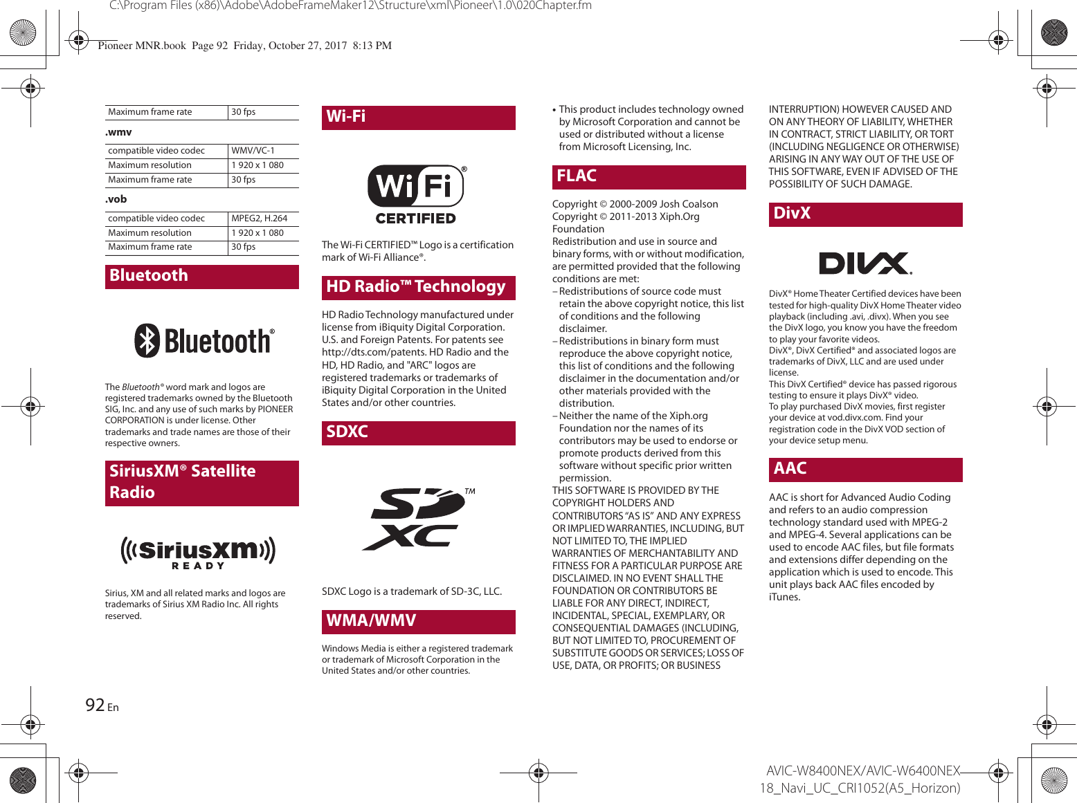 92C:\Program Files (x86)\Adobe\AdobeFrameMaker12\Structure\xml\Pioneer\1.0\020Chapter.fmAVIC-W8400NEX/AVIC-W6400NEX 18_Navi_UC_CRI1052(A5_Horizon)En.wmv.vobThe Bluetooth® word mark and logos are registered trademarks owned by the Bluetooth SIG, Inc. and any use of such marks by PIONEER CORPORATION is under license. Other trademarks and trade names are those of their respective owners.SiriusXM® Satellite RadioSirius, XM and all related marks and logos are trademarks of Sirius XM Radio Inc. All rights reserved.Wi-FiThe Wi-Fi CERTIFIED™ Logo is a certification mark of Wi-Fi Alliance®.HD Radio™ TechnologyHD Radio Technology manufactured under license from iBiquity Digital Corporation. U.S. and Foreign Patents. For patents see http://dts.com/patents. HD Radio and the HD, HD Radio, and &quot;ARC&quot; logos are registered trademarks or trademarks of iBiquity Digital Corporation in the United States and/or other countries.SDXCSDXC Logo is a trademark of SD-3C, LLC.WMA/WMVWindows Media is either a registered trademark or trademark of Microsoft Corporation in the United States and/or other countries.Maximum frame rate 30 fpscompatible video codec WMV/VC-1Maximum resolution 1 920 x 1 080Maximum frame rate 30 fpscompatible video codec MPEG2, H.264Maximum resolution 1 920 x 1 080Maximum frame rate 30 fpsBluetooth•This product includes technology owned by Microsoft Corporation and cannot be used or distributed without a license from Microsoft Licensing, Inc.FLACCopyright © 2000-2009 Josh CoalsonCopyright © 2011-2013 Xiph.Org FoundationRedistribution and use in source and binary forms, with or without modification, are permitted provided that the following conditions are met:– Redistributions of source code must retain the above copyright notice, this list of conditions and the following disclaimer.– Redistributions in binary form must reproduce the above copyright notice, this list of conditions and the following disclaimer in the documentation and/or other materials provided with the distribution.– Neither the name of the Xiph.org Foundation nor the names of its contributors may be used to endorse or promote products derived from this software without specific prior written permission.THIS SOFTWARE IS PROVIDED BY THE COPYRIGHT HOLDERS AND CONTRIBUTORS “AS IS” AND ANY EXPRESS OR IMPLIED WARRANTIES, INCLUDING, BUT NOT LIMITED TO, THE IMPLIED WARRANTIES OF MERCHANTABILITY AND FITNESS FOR A PARTICULAR PURPOSE ARE DISCLAIMED. IN NO EVENT SHALL THE FOUNDATION OR CONTRIBUTORS BE LIABLE FOR ANY DIRECT, INDIRECT, INCIDENTAL, SPECIAL, EXEMPLARY, OR CONSEQUENTIAL DAMAGES (INCLUDING, BUT NOT LIMITED TO, PROCUREMENT OF SUBSTITUTE GOODS OR SERVICES; LOSS OF USE, DATA, OR PROFITS; OR BUSINESS INTERRUPTION) HOWEVER CAUSED AND ON ANY THEORY OF LIABILITY, WHETHER IN CONTRACT, STRICT LIABILITY, OR TORT (INCLUDING NEGLIGENCE OR OTHERWISE) ARISING IN ANY WAY OUT OF THE USE OF THIS SOFTWARE, EVEN IF ADVISED OF THE POSSIBILITY OF SUCH DAMAGE.DivXDivX® Home Theater Certified devices have been tested for high-quality DivX Home Theater video playback (including .avi, .divx). When you see the DivX logo, you know you have the freedom to play your favorite videos.DivX®, DivX Certified® and associated logos are trademarks of DivX, LLC and are used under license.This DivX Certified® device has passed rigorous testing to ensure it plays DivX® video.To play purchased DivX movies, first register your device at vod.divx.com. Find your registration code in the DivX VOD section of your device setup menu.AACAAC is short for Advanced Audio Coding and refers to an audio compression technology standard used with MPEG-2 and MPEG-4. Several applications can be used to encode AAC files, but file formats and extensions differ depending on the application which is used to encode. This unit plays back AAC files encoded by iTunes.Pioneer MNR.book  Page 92  Friday, October 27, 2017  8:13 PM