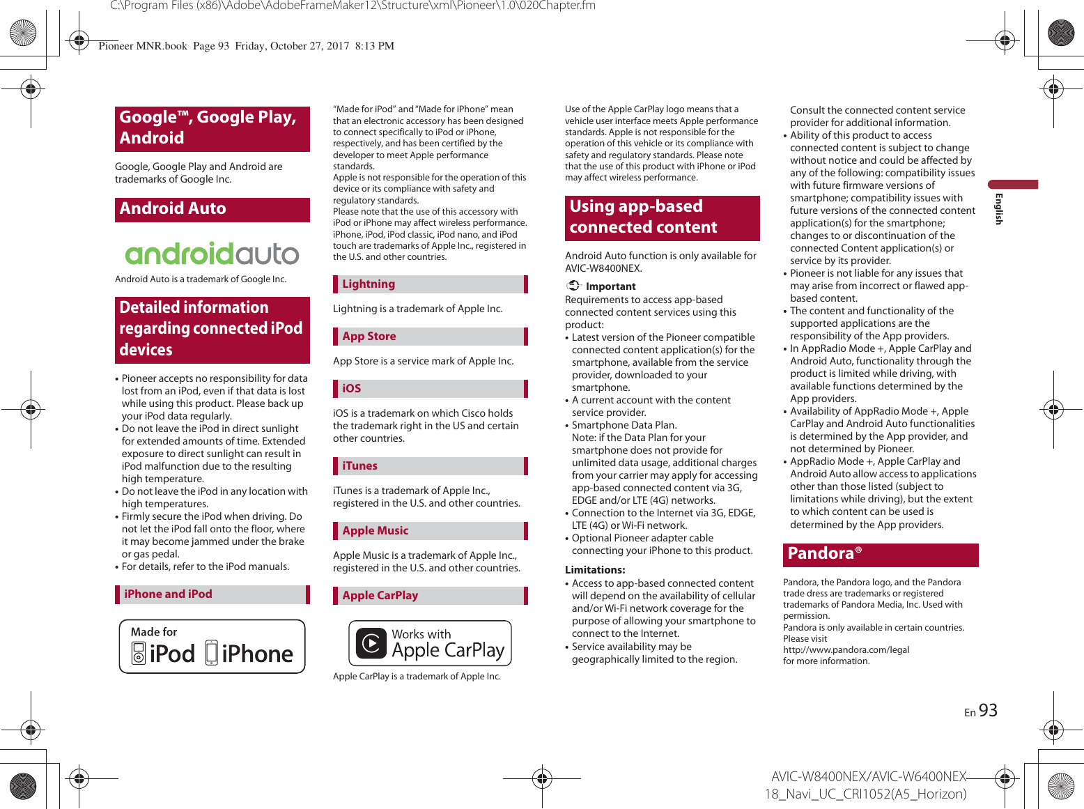 Google™, Google Play, Android93C:\Program Files (x86)\Adobe\AdobeFrameMaker12\Structure\xml\Pioneer\1.0\020Chapter.fmAVIC-W8400NEX/AVIC-W6400NEX 18_Navi_UC_CRI1052(A5_Horizon)EnEnglishGoogle, Google Play and Android are trademarks of Google Inc.Android AutoAndroid Auto is a trademark of Google Inc.Detailed information regarding connected iPod devices•Pioneer accepts no responsibility for data lost from an iPod, even if that data is lost while using this product. Please back up your iPod data regularly.•Do not leave the iPod in direct sunlight for extended amounts of time. Extended exposure to direct sunlight can result in iPod malfunction due to the resulting high temperature.•Do not leave the iPod in any location with high temperatures.•Firmly secure the iPod when driving. Do not let the iPod fall onto the floor, where it may become jammed under the brake or gas pedal.•For details, refer to the iPod manuals.“Made for iPod” and “Made for iPhone” mean that an electronic accessory has been designed to connect specifically to iPod or iPhone, respectively, and has been certified by the developer to meet Apple performance standards.Apple is not responsible for the operation of this device or its compliance with safety and regulatory standards.Please note that the use of this accessory with iPod or iPhone may affect wireless performance.iPhone, iPod, iPod classic, iPod nano, and iPod touch are trademarks of Apple Inc., registered in the U.S. and other countries.Lightning is a trademark of Apple Inc.App Store is a service mark of Apple Inc.iOS is a trademark on which Cisco holds the trademark right in the US and certain other countries.iTunes is a trademark of Apple Inc., registered in the U.S. and other countries.Apple Music is a trademark of Apple Inc., registered in the U.S. and other countries.Apple CarPlay is a trademark of Apple Inc.iPhone and iPodLightningApp StoreiOSiTunesApple MusicApple CarPlayUse of the Apple CarPlay logo means that a vehicle user interface meets Apple performance standards. Apple is not responsible for the operation of this vehicle or its compliance with safety and regulatory standards. Please note that the use of this product with iPhone or iPod may affect wireless performance.Using app-based connected contentAndroid Auto function is only available for AVIC-W8400NEX. ImportantRequirements to access app-based connected content services using this product:•Latest version of the Pioneer compatible connected content application(s) for the smartphone, available from the service provider, downloaded to your smartphone.•A current account with the content service provider.•Smartphone Data Plan. Note: if the Data Plan for your smartphone does not provide for unlimited data usage, additional charges from your carrier may apply for accessing app-based connected content via 3G, EDGE and/or LTE (4G) networks.•Connection to the Internet via 3G, EDGE, LTE (4G) or Wi-Fi network.•Optional Pioneer adapter cable connecting your iPhone to this product.Limitations:•Access to app-based connected content will depend on the availability of cellular and/or Wi-Fi network coverage for the purpose of allowing your smartphone to connect to the Internet.•Service availability may be geographically limited to the region. Consult the connected content service provider for additional information.•Ability of this product to access connected content is subject to change without notice and could be affected by any of the following: compatibility issues with future firmware versions of smartphone; compatibility issues with future versions of the connected content application(s) for the smartphone; changes to or discontinuation of the connected Content application(s) or service by its provider.•Pioneer is not liable for any issues that may arise from incorrect or flawed app-based content.•The content and functionality of the supported applications are the responsibility of the App providers.•In AppRadio Mode +, Apple CarPlay and Android Auto, functionality through the product is limited while driving, with available functions determined by the App providers.•Availability of AppRadio Mode +, Apple CarPlay and Android Auto functionalities is determined by the App provider, and not determined by Pioneer.•AppRadio Mode +, Apple CarPlay and Android Auto allow access to applications other than those listed (subject to limitations while driving), but the extent to which content can be used is determined by the App providers.Pandora®Pandora, the Pandora logo, and the Pandora trade dress are trademarks or registered trademarks of Pandora Media, Inc. Used with permission.Pandora is only available in certain countries. Please visit http://www.pandora.com/legal for more information.Pioneer MNR.book  Page 93  Friday, October 27, 2017  8:13 PM