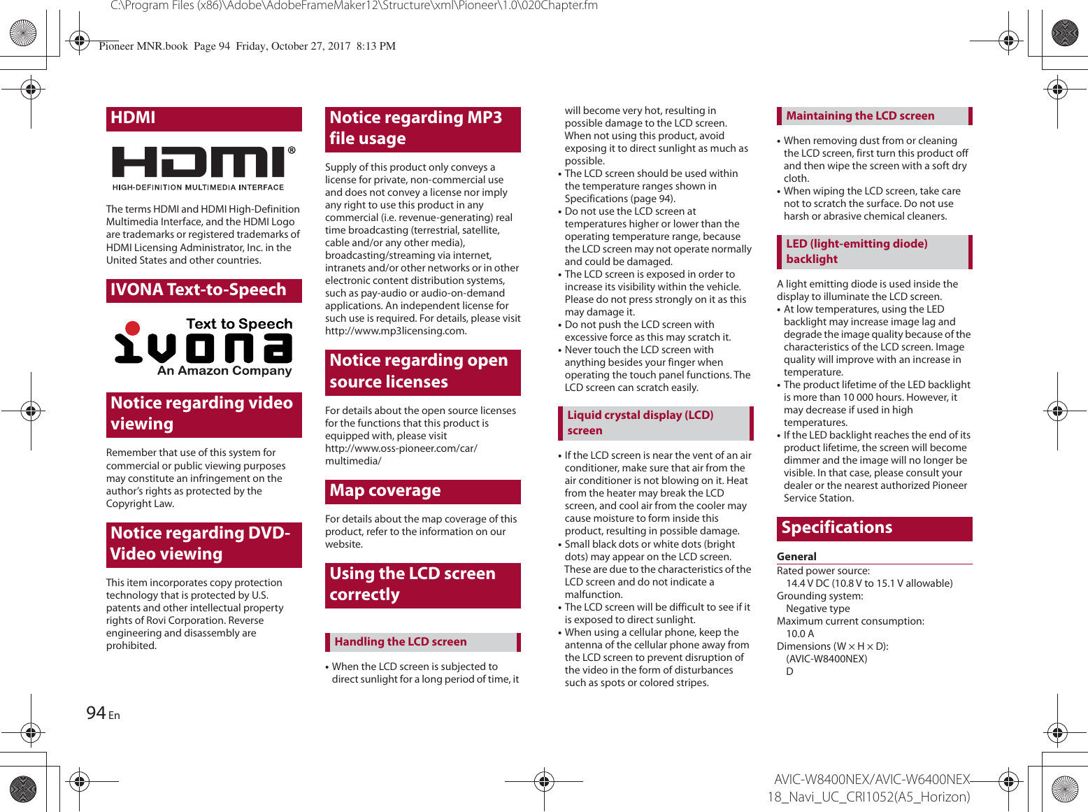 HDMI94C:\Program Files (x86)\Adobe\AdobeFrameMaker12\Structure\xml\Pioneer\1.0\020Chapter.fmAVIC-W8400NEX/AVIC-W6400NEX 18_Navi_UC_CRI1052(A5_Horizon)EnThe terms HDMI and HDMI High-Definition Multimedia Interface, and the HDMI Logo are trademarks or registered trademarks of HDMI Licensing Administrator, Inc. in the United States and other countries.IVONA Text-to-SpeechNotice regarding video viewingRemember that use of this system for commercial or public viewing purposes may constitute an infringement on the author’s rights as protected by the Copyright Law.Notice regarding DVD-Video viewingThis item incorporates copy protection technology that is protected by U.S. patents and other intellectual property rights of Rovi Corporation. Reverse engineering and disassembly are prohibited.Notice regarding MP3 file usageSupply of this product only conveys a license for private, non-commercial use and does not convey a license nor imply any right to use this product in any commercial (i.e. revenue-generating) real time broadcasting (terrestrial, satellite, cable and/or any other media), broadcasting/streaming via internet, intranets and/or other networks or in other electronic content distribution systems, such as pay-audio or audio-on-demand applications. An independent license for such use is required. For details, please visithttp://www.mp3licensing.com.Notice regarding open source licensesFor details about the open source licenses for the functions that this product is equipped with, please visithttp://www.oss-pioneer.com/car/multimedia/Map coverageFor details about the map coverage of this product, refer to the information on our website.Using the LCD screen correctly•When the LCD screen is subjected to direct sunlight for a long period of time, it Handling the LCD screenwill become very hot, resulting in possible damage to the LCD screen. When not using this product, avoid exposing it to direct sunlight as much as possible.•The LCD screen should be used within the temperature ranges shown in Specifications (page 94).•Do not use the LCD screen at temperatures higher or lower than the operating temperature range, because the LCD screen may not operate normally and could be damaged.•The LCD screen is exposed in order to increase its visibility within the vehicle. Please do not press strongly on it as this may damage it.•Do not push the LCD screen with excessive force as this may scratch it.•Never touch the LCD screen with anything besides your finger when operating the touch panel functions. The LCD screen can scratch easily.•If the LCD screen is near the vent of an air conditioner, make sure that air from the air conditioner is not blowing on it. Heat from the heater may break the LCD screen, and cool air from the cooler may cause moisture to form inside this product, resulting in possible damage.•Small black dots or white dots (bright dots) may appear on the LCD screen. These are due to the characteristics of the LCD screen and do not indicate a malfunction.•The LCD screen will be difficult to see if it is exposed to direct sunlight.•When using a cellular phone, keep the antenna of the cellular phone away from the LCD screen to prevent disruption of the video in the form of disturbances such as spots or colored stripes.•When removing dust from or cleaning the LCD screen, first turn this product off and then wipe the screen with a soft dry cloth.•When wiping the LCD screen, take care not to scratch the surface. Do not use harsh or abrasive chemical cleaners.A light emitting diode is used inside the display to illuminate the LCD screen.•At low temperatures, using the LED backlight may increase image lag and degrade the image quality because of the characteristics of the LCD screen. Image quality will improve with an increase in temperature.•The product lifetime of the LED backlight is more than 10 000 hours. However, it may decrease if used in high temperatures.•If the LED backlight reaches the end of its product lifetime, the screen will become dimmer and the image will no longer be visible. In that case, please consult your dealer or the nearest authorized Pioneer Service Station.SpecificationsGeneralRated power source: 14.4 V DC (10.8 V to 15.1 V allowable)Grounding system: Negative typeMaximum current consumption: 10.0 ADimensions (W × H × D):(AVIC-W8400NEX)DLiquid crystal display (LCD) screenMaintaining the LCD screenLED (light-emitting diode) backlightPioneer MNR.book  Page 94  Friday, October 27, 2017  8:13 PM