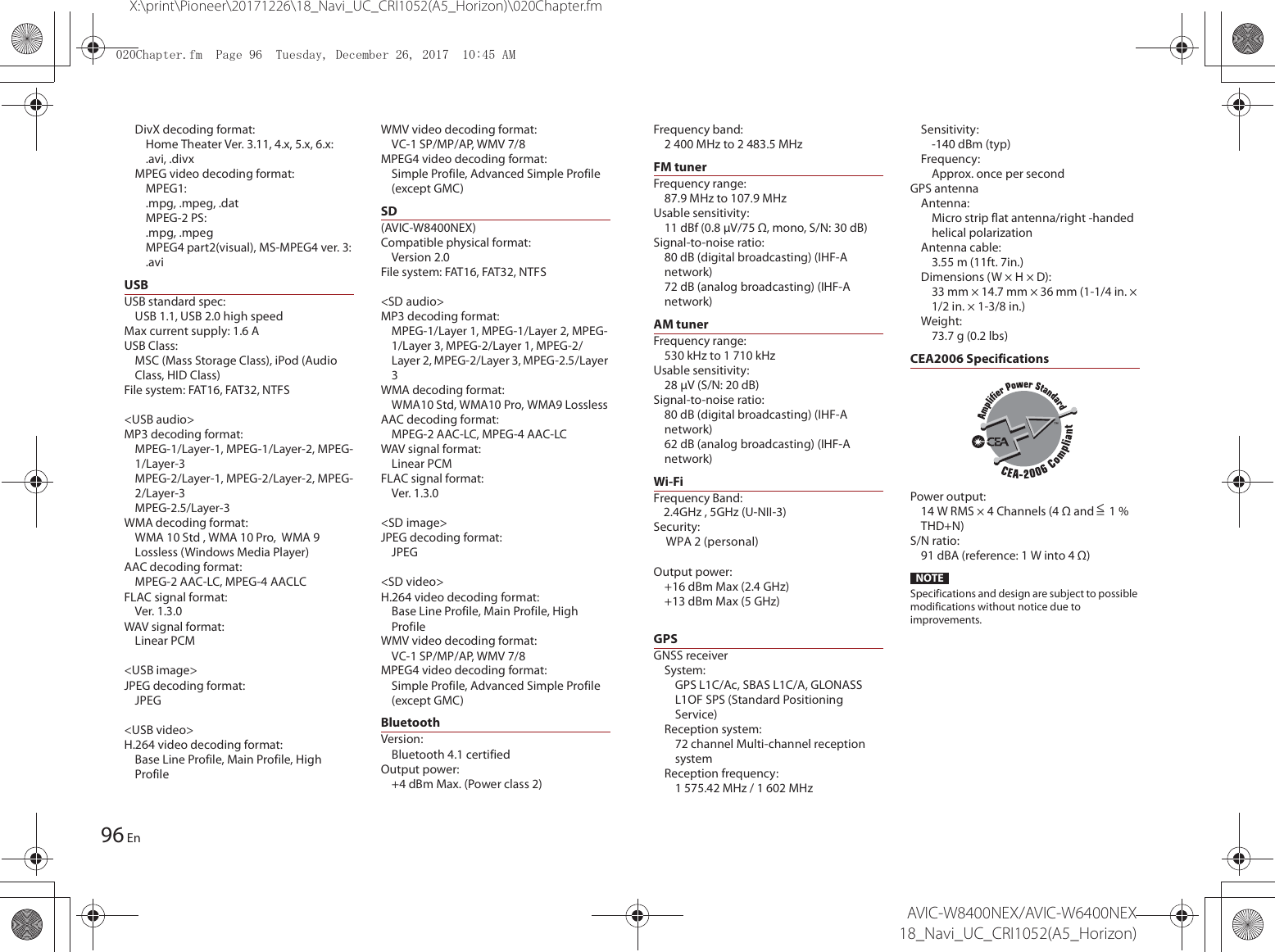 96X:\print\Pioneer\20171226\18_Navi_UC_CRI1052(A5_Horizon)\020Chapter.fmAVIC-W8400NEX/AVIC-W6400NEX18_Navi_UC_CRI1052(A5_Horizon)EnDivX decoding format:Home Theater Ver. 3.11, 4.x, 5.x, 6.x:.avi, .divxMPEG video decoding format:MPEG1:.mpg, .mpeg, .datMPEG-2 PS:.mpg, .mpegMPEG4 part2(visual), MS-MPEG4 ver. 3:.aviUSBUSB standard spec:USB 1.1, USB 2.0 high speedMax current supply: 1.6 AUSB Class:MSC (Mass Storage Class), iPod (Audio Class, HID Class)File system: FAT16, FAT32, NTFS&lt;USB audio&gt;MP3 decoding format:MPEG-1/Layer-1, MPEG-1/Layer-2, MPEG-1/Layer-3MPEG-2/Layer-1, MPEG-2/Layer-2, MPEG-2/Layer-3MPEG-2.5/Layer-3WMA decoding format:WMA 10 Std , WMA 10 Pro,  WMA 9 Lossless (Windows Media Player)AAC decoding format:MPEG-2 AAC-LC, MPEG-4 AACLCFLAC signal format:Ver. 1.3.0WAV signal format:Linear PCM&lt;USB image&gt;JPEG decoding format:JPEG&lt;USB video&gt;H.264 video decoding format:Base Line Profile, Main Profile, High ProfileWMV video decoding format:VC-1 SP/MP/AP, WMV 7/8MPEG4 video decoding format:Simple Profile, Advanced Simple Profile (except GMC)SD(AVIC-W8400NEX)Compatible physical format:Version 2.0File syste m: FAT16, FAT32, NTFS&lt;SD audio&gt;MP3 decoding format:MPEG-1/Layer 1, MPEG-1/Layer 2, MPEG-1/Layer 3, MPEG-2/Layer 1, MPEG-2/Layer 2, MPEG-2/Layer 3, MPEG-2.5/Layer 3WMA decoding format:WMA10 Std, WMA10 Pro, WMA9 LosslessAAC decoding format:MPEG-2 AAC-LC, MPEG-4 AAC-LCWAV signal format:Linear PCMFLAC signal format:Ver. 1.3.0&lt;SD image&gt;JPEG decoding format:JPEG&lt;SD video&gt;H.264 video decoding format:Base Line Profile, Main Profile, High ProfileWMV video decoding format:VC-1 SP/MP/AP, WMV 7/8MPEG4 video decoding format:Simple Profile, Advanced Simple Profile (except GMC)BluetoothVersion:Bluetooth 4.1 certifiedOutput power:+4 dBm Max. (Power class 2)Frequency band:2 400 MHz to 2 483.5 MHzFM tunerFrequency range:87.9 MHz to 107.9 MHzUsable sensitivity:11 dBf (0.8 μV/75 Ω, mono, S/N: 30 dB)Signal-to-noise ratio:80 dB (digital broadcasting) (IHF-A network)72 dB (analog broadcasting) (IHF-A network)AM tunerFrequency range:530 kHz to 1 710 kHzUsable sensitivity:28 μV (S/N: 20 dB)Signal-to-noise ratio:80 dB (digital broadcasting) (IHF-A network)62 dB (analog broadcasting) (IHF-A network)Wi-FiFrequency #BOE: ()[()[6/**Security:WPA 2 (personal)Output power:+16 dBm Max (2.4GHz)+13 dBm Max (5 GHz)GPSGNSS receiverSystem:GPS L1C/Ac, SBAS L1C/A, GLONASS L1OF SPS (Standard Positioning Service)Reception system:72 channel Multi-channel reception systemReception frequency:1 575.42 MHz / 1 602 MHzSensitivity:-140 dBm (typ)Frequency:Approx. once per secondGPS antennaAntenna:Micro strip flat antenna/right -handed helical polarizationAntenna cable:3.55 m (11ft. 7in.)Dimensions (W × H × D):33 mm × 14.7 mm × 36 mm (1-1/4 in. × 1/2 in. × 1-3/8 in.)Weight:73.7 g (0.2 lbs)CEA2006 SpecificationsPower output:14 W RMS × 4 Channels (4 Ω and   1 % THD+N)S/N ratio:91 dBA (reference: 1 W into 4 Ω)NOTESpecifications and design are subject to possible modifications without notice due to improvements.&lt;=&amp;KDSWHUIP3DJH7XHVGD\&apos;HFHPEHU$0