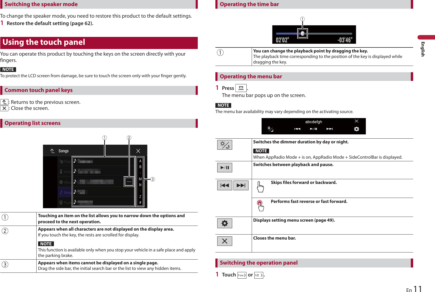 11EnEnglishTo change the speaker mode, you need to restore this product to the default settings.1Restore the default setting (page 62).Using the touch panelYou can operate this product by touching the keys on the screen directly with your fingers.NOTETo protect the LCD screen from damage, be sure to touch the screen only with your finger gently.: Returns to the previous screen.: Close the screen.Touching an item on the list allows you to narrow down the options and proceed to the next operation.Appears when all characters are not displayed on the display area.If you touch the key, the rests are scrolled for display.This function is available only when you stop your vehicle in a safe place and apply the parking brake.Appears when items cannot be displayed on a single page.Drag the side bar, the initial search bar or the list to view any hidden items.You can change the playback point by dragging the key.The playback time corresponding to the position of the key is displayed while dragging the key.Switching the speaker modeCommon touch panel keysOperating list screensNOTE1Press  .The menu bar pops up on the screen.NOTEThe menu bar availability may vary depending on the activating source.Switches the dimmer duration by day or night.When AppRadio Mode + is on, AppRadio Mode + SideControlBar is displayed.Switches between playback and pause.Skips files forward or backward.Performs fast reverse or fast forward.Displays setting menu screen (page 49).Closes the menu bar.1Touch   or  .Operating the time barOperating the menu barNOTESwitching the operation panel