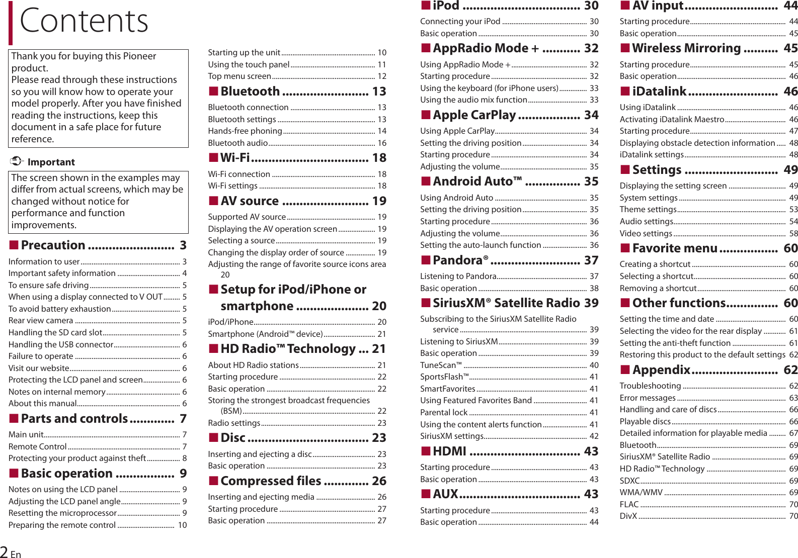 ContentsThank you for buying this Pioneer product.Please read through these instructions so you will know how to operate your model properly. After you have finished reading the instructions, keep this document in a safe place for future reference.The screen shown in the examples may differ from actual screens, which may be changed without notice for performance and function improvements.2En ImportantɷPrecaution .........................  3Information to user...................................................... 3Important safety information .................................. 4To ensure safe driving................................................. 5When using a display connected to V OUT......... 5To avoid battery exhaustion..................................... 5Rear view camera ......................................................... 5Handling the SD card slot.......................................... 5Handling the USB connector.................................... 6Failure to operate ......................................................... 6Visit our website............................................................ 6Protecting the LCD panel and screen.................... 6Notes on internal memory........................................ 6About this manual........................................................ 6ɷParts and controls.............  7Main unit.......................................................................... 7Remote Control............................................................. 7Protecting your product against theft.................. 8ɷBasic operation .................  9Notes on using the LCD panel ................................. 9Adjusting the LCD panel angle................................ 9Resetting the microprocessor.................................. 9Preparing the remote control ...............................  10Starting up the unit................................................... 10Using the touch panel.............................................. 11Top menu screen........................................................ 12ɷBluetooth ......................... 13Bluetooth connection .............................................. 13Bluetooth settings ..................................................... 13Hands-free phoning.................................................. 14Bluetooth audio.......................................................... 16ɷWi-Fi.................................. 18Wi-Fi connection ........................................................ 18Wi-Fi settings ............................................................... 18ɷAV source ......................... 19Supported AV source................................................ 19Displaying the AV operation screen.................... 19Selecting a source...................................................... 19Changing the display order of source ................ 19Adjusting the range of favorite source icons area 20ɷSetup for iPod/iPhone or smartphone ..................... 20iPod/iPhone.................................................................. 20Smartphone (Android™ device)............................ 21ɷHD Radio™ Technology ... 21About HD Radio stations......................................... 21Starting procedure .................................................... 22Basic operation ........................................................... 22Storing the strongest broadcast frequencies (BSM)........................................................................ 22Radio settings.............................................................. 23ɷDisc ................................... 23Inserting and ejecting a disc.................................. 23Basic operation ........................................................... 23ɷCompressed files ............. 26Inserting and ejecting media ................................ 26Starting procedure .................................................... 27Basic operation ........................................................... 27ɷiPod .................................. 30Connecting your iPod .............................................. 30Basic operation........................................................... 30ɷAppRadio Mode + ........... 32Using AppRadio Mode +......................................... 32Starting procedure.................................................... 32Using the keyboard (for iPhone users)............... 33Using the audio mix function................................  33ɷApple CarPlay .................. 34Using Apple CarPlay.................................................. 34Setting the driving position................................... 34Starting procedure.................................................... 34Adjusting the volume............................................... 35ɷAndroid Auto™ ................ 35Using Android Auto .................................................. 35Setting the driving position................................... 35Starting procedure.................................................... 36Adjusting the volume............................................... 36Setting the auto-launch function ........................ 36ɷPandora®.......................... 37Listening to Pandora.................................................  37Basic operation........................................................... 38ɷSiriusXM® Satellite Radio 39Subscribing to the SiriusXM Satellite Radio service ..................................................................... 39Listening to SiriusXM................................................ 39Basic operation........................................................... 39TuneScan™ ...................................................................  40SportsFlash™................................................................ 41SmartFavorites............................................................ 41Using Featured Favorites Band ............................. 41Parental lock ................................................................ 41Using the content alerts function........................  41SiriusXM settings........................................................  42ɷHDMI ................................ 43Starting procedure.................................................... 43Basic operation........................................................... 43ɷAUX................................... 43Starting procedure.................................................... 43Basic operation........................................................... 44ɷAV input...........................  44Starting procedure....................................................  44Basic operation...........................................................  45ɷWireless Mirroring ..........  45Starting procedure....................................................  45Basic operation...........................................................  46ɷiDatalink..........................  46Using iDatalink ...........................................................  46Activating iDatalink Maestro.................................  46Starting procedure....................................................  47Displaying obstacle detection information.....  48iDatalink settings.......................................................  48ɷSettings ...........................  49Displaying the setting screen ...............................  49System settings..........................................................  49Theme settings...........................................................  53Audio settings.............................................................  54Video settings.............................................................  58ɷFavorite menu.................  60Creating a shortcut ...................................................  60Selecting a shortcut..................................................  60Removing a shortcut................................................  60ɷOther functions...............  60Setting the time and date ......................................  60Selecting the video for the rear display ............  61Setting the anti-theft function .............................  61Restoring this product to the default settings  62ɷAppendix.........................  62Troubleshooting ........................................................  62Error messages ...........................................................  63Handling and care of discs.....................................  66Playable discs..............................................................  66Detailed information for playable media .........  67Bluetooth......................................................................  69SiriusXM® Satellite Radio ........................................  69HD Radio™ Technology ...........................................  69SDXC...............................................................................  69WMA/WMV ..................................................................  69FLAC ...............................................................................  70DivX ................................................................................  70