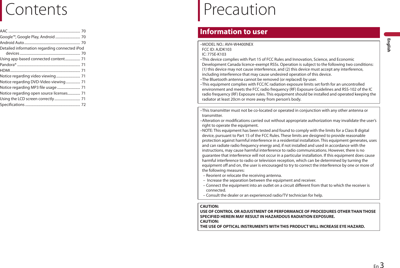 PrecautionInformation to user–MODEL NO.: AVH-W4400NEX FCC ID: AJDK103 IC: 775E-K103–This device complies with Part 15 of FCC Rules and Innovation, Science, and Economic Development Canada licence-exempt RSSs. Operation is subject to the following two conditions: (1) this device may not cause interference, and (2) this device must accept any interference, including interference that may cause undesired operation of this device.–The Bluetooth antenna cannot be removed (or replaced) by user.–This equipment complies with FCC/IC radiation exposure limits set forth for an uncontrolled environment and meets the FCC radio frequency (RF) Exposure Guidelines and RSS-102 of the IC radio frequency (RF) Exposure rules. This equipment should be installed and operated keeping the radiator at least 20cm or more away from person’s body.–This transmitter must not be co-located or operated in conjunction with any other antenna or transmitter.–Alteration or modifications carried out without appropriate authorization may invalidate the user’s right to operate the equipment.–NOTE: This equipment has been tested and found to comply with the limits for a Class B digital device, pursuant to Part 15 of the FCC Rules. These limits are designed to provide reasonable protection against harmful interference in a residential installation. This equipment generates, uses and can radiate radio frequency energy and, if not installed and used in accordance with the instructions, may cause harmful interference to radio communications. However, there is no guarantee that interference will not occur in a particular installation. If this equipment does cause harmful interference to radio or television reception, which can be determined by turning the equipment off and on, the user is encouraged to try to correct the interference by one or more of the following measures: – Reorient or relocate the receiving antenna.–  Increase the separation between the equipment and receiver.– Connect the equipment into an outlet on a circuit different from that to which the receiver is connected.– Consult the dealer or an experienced radio/TV technician for help.CAUTION:USE OF CONTROL OR ADJUSTMENT OR PERFORMANCE OF PROCEDURES OTHER THAN THOSE SPECIFIED HEREIN MAY RESULT IN HAZARDOUS RADIATION EXPOSURE.CAUTION:THE USE OF OPTICAL INSTRUMENTS WITH THIS PRODUCT WILL INCREASE EYE HAZARD.3EnEnglishContentsAAC ................................................................................. 70Google™, Google Play, Android ............................ 70Android Auto............................................................... 70Detailed information regarding connected iPod devices .................................................................... 70Using app-based connected content................. 71Pandora® ....................................................................... 71HDMI............................................................................... 71Notice regarding video viewing........................... 71Notice regarding DVD-Video viewing ................ 71Notice regarding MP3 file usage.......................... 71Notice regarding open source licenses.............. 71Using the LCD screen correctly............................. 71Specifications .............................................................. 72