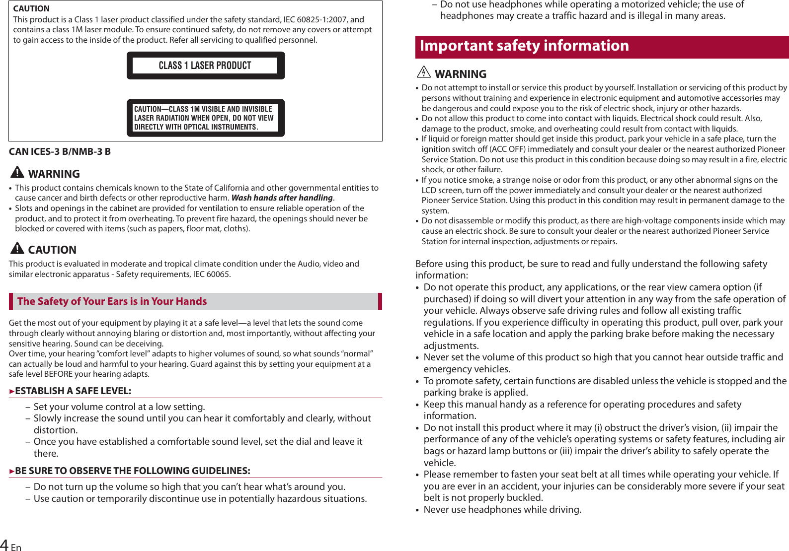 CAUTIONThis product is a Class 1 laser product classified under the safety standard, IEC 60825-1:2007, and contains a class 1M laser module. To ensure continued safety, do not remove any covers or attempt to gain access to the inside of the product. Refer all servicing to qualified personnel.CLASS 1 LASER PRODUCTCAUTION—CLASS 1M VISIBLE AND INVISIBLE LASER RADIATION WHEN OPEN, DO NOT VIEW DIRECTLY WITH OPTICAL INSTRUMENTS.4EnCAN ICES-3 B/NMB-3 B WARNING•This product contains chemicals known to the State of California and other governmental entities to cause cancer and birth defects or other reproductive harm. Wash hands after handling.•Slots and openings in the cabinet are provided for ventilation to ensure reliable operation of the product, and to protect it from overheating. To prevent fire hazard, the openings should never be blocked or covered with items (such as papers, floor mat, cloths). CAUTIONThis product is evaluated in moderate and tropical climate condition under the Audio, video and similar electronic apparatus - Safety requirements, IEC 60065.Get the most out of your equipment by playing it at a safe level—a level that lets the sound come through clearly without annoying blaring or distortion and, most importantly, without affecting your sensitive hearing. Sound can be deceiving.Over time, your hearing “comfort level” adapts to higher volumes of sound, so what sounds “normal” can actually be loud and harmful to your hearing. Guard against this by setting your equipment at a safe level BEFORE your hearing adapts.▶ESTABLISH A SAFE LEVEL: – Set your volume control at a low setting.– Slowly increase the sound until you can hear it comfortably and clearly, without distortion.– Once you have established a comfortable sound level, set the dial and leave it there.▶BE SURE TO OBSERVE THE FOLLOWING GUIDELINES:– Do not turn up the volume so high that you can’t hear what’s around you.– Use caution or temporarily discontinue use in potentially hazardous situations.The Safety of Your Ears is in Your Hands– Do not use headphones while operating a motorized vehicle; the use of headphones may create a traffic hazard and is illegal in many areas.Important safety information WARNING•Do not attempt to install or service this product by yourself. Installation or servicing of this product by persons without training and experience in electronic equipment and automotive accessories may be dangerous and could expose you to the risk of electric shock, injury or other hazards.•Do not allow this product to come into contact with liquids. Electrical shock could result. Also, damage to the product, smoke, and overheating could result from contact with liquids.•If liquid or foreign matter should get inside this product, park your vehicle in a safe place, turn the ignition switch off (ACC OFF) immediately and consult your dealer or the nearest authorized Pioneer Service Station. Do not use this product in this condition because doing so may result in a fire, electric shock, or other failure.•If you notice smoke, a strange noise or odor from this product, or any other abnormal signs on the LCD screen, turn off the power immediately and consult your dealer or the nearest authorized Pioneer Service Station. Using this product in this condition may result in permanent damage to the system.•Do not disassemble or modify this product, as there are high-voltage components inside which may cause an electric shock. Be sure to consult your dealer or the nearest authorized Pioneer Service Station for internal inspection, adjustments or repairs.Before using this product, be sure to read and fully understand the following safety information:•Do not operate this product, any applications, or the rear view camera option (if purchased) if doing so will divert your attention in any way from the safe operation of your vehicle. Always observe safe driving rules and follow all existing traffic regulations. If you experience difficulty in operating this product, pull over, park your vehicle in a safe location and apply the parking brake before making the necessary adjustments.•Never set the volume of this product so high that you cannot hear outside traffic and emergency vehicles.•To promote safety, certain functions are disabled unless the vehicle is stopped and the parking brake is applied.•Keep this manual handy as a reference for operating procedures and safety information.•Do not install this product where it may (i) obstruct the driver’s vision, (ii) impair the performance of any of the vehicle’s operating systems or safety features, including air bags or hazard lamp buttons or (iii) impair the driver’s ability to safely operate the vehicle.•Please remember to fasten your seat belt at all times while operating your vehicle. If you are ever in an accident, your injuries can be considerably more severe if your seat belt is not properly buckled.•Never use headphones while driving.
