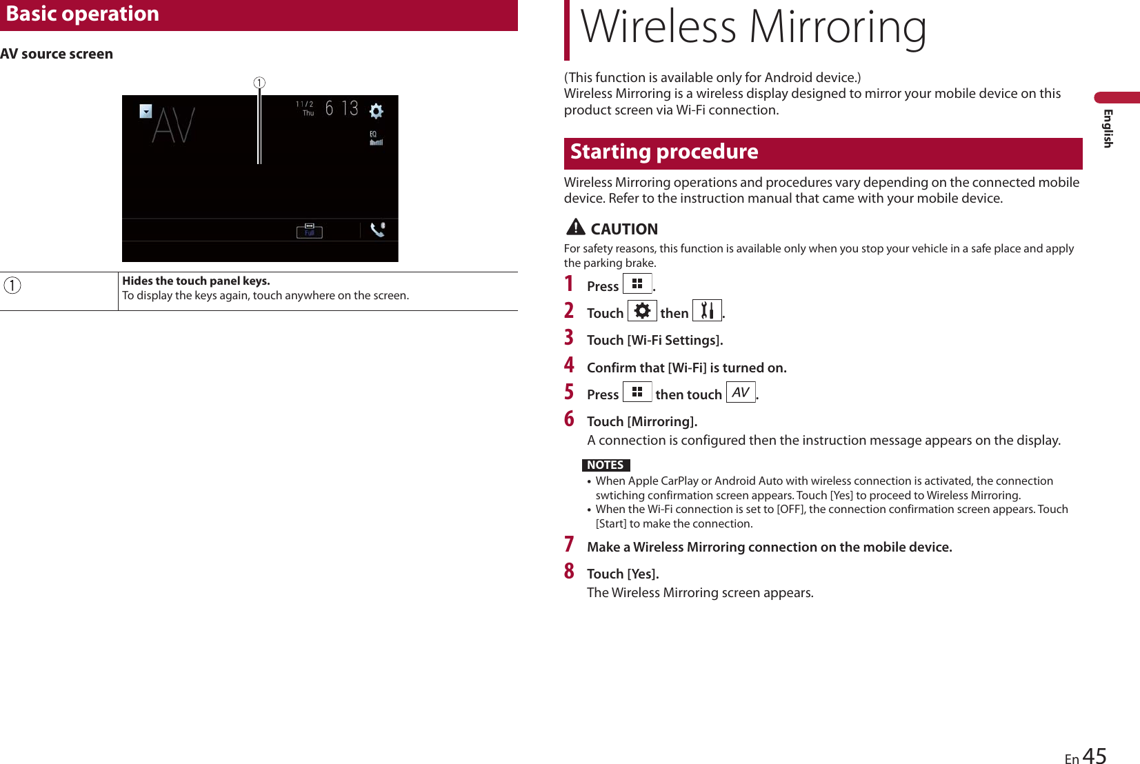 Basic operationHides the touch panel keys.To display the keys again, touch anywhere on the screen.Wireless Mirroring45EnEnglishAV source screen(This function is available only for Android device.)Wireless Mirroring is a wireless display designed to mirror your mobile device on this product screen via Wi-Fi connection.Starting procedureWireless Mirroring operations and procedures vary depending on the connected mobile device. Refer to the instruction manual that came with your mobile device. CAUTIONFor safety reasons, this function is available only when you stop your vehicle in a safe place and apply the parking brake.1Press  .2Touch   then  .3Touch [Wi-Fi Settings].4Confirm that [Wi-Fi] is turned on.5Press   then touch  .6Touch [Mirroring].A connection is configured then the instruction message appears on the display.NOTES•When Apple CarPlay or Android Auto with wireless connection is activated, the connection swtiching confirmation screen appears. Touch [Yes] to proceed to Wireless Mirroring.•When the Wi-Fi connection is set to [OFF], the connection confirmation screen appears. Touch [Start] to make the connection.7Make a Wireless Mirroring connection on the mobile device.8Touch [Yes].The Wireless Mirroring screen appears.