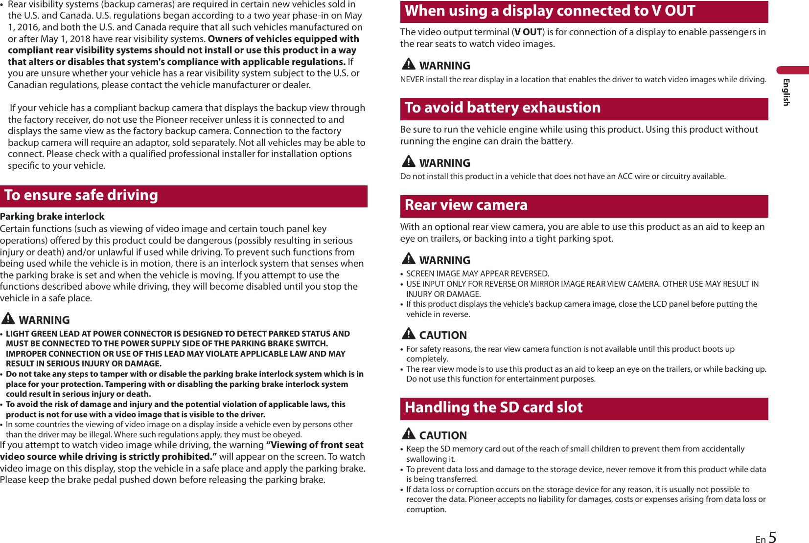 5EnEnglish•Rear visibility systems (backup cameras) are required in certain new vehicles sold in the U.S. and Canada. U.S. regulations began according to a two year phase-in on May 1, 2016, and both the U.S. and Canada require that all such vehicles manufactured on or after May 1, 2018 have rear visibility systems. Owners of vehicles equipped with compliant rear visibility systems should not install or use this product in a way that alters or disables that system&apos;s compliance with applicable regulations. If you are unsure whether your vehicle has a rear visibility system subject to the U.S. or Canadian regulations, please contact the vehicle manufacturer or dealer.   If your vehicle has a compliant backup camera that displays the backup view through the factory receiver, do not use the Pioneer receiver unless it is connected to and displays the same view as the factory backup camera. Connection to the factory backup camera will require an adaptor, sold separately. Not all vehicles may be able to connect. Please check with a qualified professional installer for installation options specific to your vehicle.To ensure safe drivingParking brake interlockCertain functions (such as viewing of video image and certain touch panel key operations) offered by this product could be dangerous (possibly resulting in serious injury or death) and/or unlawful if used while driving. To prevent such functions from being used while the vehicle is in motion, there is an interlock system that senses when the parking brake is set and when the vehicle is moving. If you attempt to use the functions described above while driving, they will become disabled until you stop the vehicle in a safe place. WARNING• LIGHT GREEN LEAD AT POWER CONNECTOR IS DESIGNED TO DETECT PARKED STATUS AND MUST BE CONNECTED TO THE POWER SUPPLY SIDE OF THE PARKING BRAKE SWITCH. IMPROPER CONNECTION OR USE OF THIS LEAD MAY VIOLATE APPLICABLE LAW AND MAY RESULT IN SERIOUS INJURY OR DAMAGE.• Do not take any steps to tamper with or disable the parking brake interlock system which is in place for your protection. Tampering with or disabling the parking brake interlock system could result in serious injury or death.• To avoid the risk of damage and injury and the potential violation of applicable laws, this product is not for use with a video image that is visible to the driver.•In some countries the viewing of video image on a display inside a vehicle even by persons other than the driver may be illegal. Where such regulations apply, they must be obeyed.If you attempt to watch video image while driving, the warning “Viewing of front seat video source while driving is strictly prohibited.” will appear on the screen. To watch video image on this display, stop the vehicle in a safe place and apply the parking brake. Please keep the brake pedal pushed down before releasing the parking brake.When using a display connected to V OUTThe video output terminal (V OUT) is for connection of a display to enable passengers in the rear seats to watch video images. WARNINGNEVER install the rear display in a location that enables the driver to watch video images while driving.To avoid battery exhaustionBe sure to run the vehicle engine while using this product. Using this product without running the engine can drain the battery. WARNINGDo not install this product in a vehicle that does not have an ACC wire or circuitry available.Rear view cameraWith an optional rear view camera, you are able to use this product as an aid to keep an eye on trailers, or backing into a tight parking spot. WARNING•SCREEN IMAGE MAY APPEAR REVERSED.•USE INPUT ONLY FOR REVERSE OR MIRROR IMAGE REAR VIEW CAMERA. OTHER USE MAY RESULT IN INJURY OR DAMAGE.•If this product displays the vehicle&apos;s backup camera image, close the LCD panel before putting the vehicle in reverse. CAUTION•For safety reasons, the rear view camera function is not available until this product boots up completely.•The rear view mode is to use this product as an aid to keep an eye on the trailers, or while backing up. Do not use this function for entertainment purposes.Handling the SD card slot CAUTION•Keep the SD memory card out of the reach of small children to prevent them from accidentally swallowing it.•To prevent data loss and damage to the storage device, never remove it from this product while data is being transferred.•If data loss or corruption occurs on the storage device for any reason, it is usually not possible to recover the data. Pioneer accepts no liability for damages, costs or expenses arising from data loss or corruption.