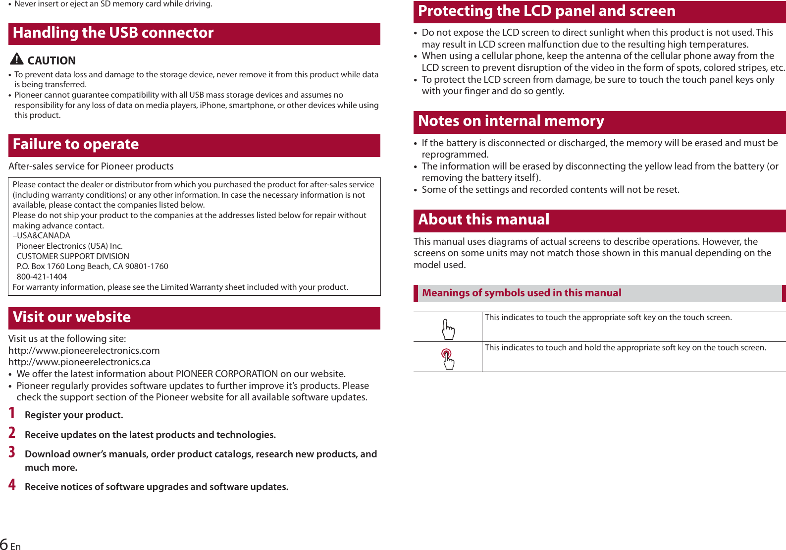 6En•Never insert or eject an SD memory card while driving.Handling the USB connector CAUTION•To prevent data loss and damage to the storage device, never remove it from this product while data is being transferred.•Pioneer cannot guarantee compatibility with all USB mass storage devices and assumes no responsibility for any loss of data on media players, iPhone, smartphone, or other devices while using this product.Failure to operateAfter-sales service for Pioneer productsPlease contact the dealer or distributor from which you purchased the product for after-sales service (including warranty conditions) or any other information. In case the necessary information is not available, please contact the companies listed below.Please do not ship your product to the companies at the addresses listed below for repair without making advance contact.–USA&amp;CANADA Pioneer Electronics (USA) Inc. CUSTOMER SUPPORT DIVISION P.O. Box 1760 Long Beach, CA 90801-1760 800-421-1404For warranty information, please see the Limited Warranty sheet included with your product.Visit our websiteVisit us at the following site:http://www.pioneerelectronics.comhttp://www.pioneerelectronics.ca•We offer the latest information about PIONEER CORPORATION on our website.•Pioneer regularly provides software updates to further improve it’s products. Please check the support section of the Pioneer website for all available software updates.1Register your product.2Receive updates on the latest products and technologies.3Download owner’s manuals, order product catalogs, research new products, and much more.4Receive notices of software upgrades and software updates.Protecting the LCD panel and screen•Do not expose the LCD screen to direct sunlight when this product is not used. This may result in LCD screen malfunction due to the resulting high temperatures.•When using a cellular phone, keep the antenna of the cellular phone away from the LCD screen to prevent disruption of the video in the form of spots, colored stripes, etc.•To protect the LCD screen from damage, be sure to touch the touch panel keys only with your finger and do so gently.Notes on internal memory•If the battery is disconnected or discharged, the memory will be erased and must be reprogrammed.•The information will be erased by disconnecting the yellow lead from the battery (or removing the battery itself).•Some of the settings and recorded contents will not be reset.About this manualThis manual uses diagrams of actual screens to describe operations. However, the screens on some units may not match those shown in this manual depending on the model used.This indicates to touch the appropriate soft key on the touch screen.This indicates to touch and hold the appropriate soft key on the touch screen.Meanings of symbols used in this manual