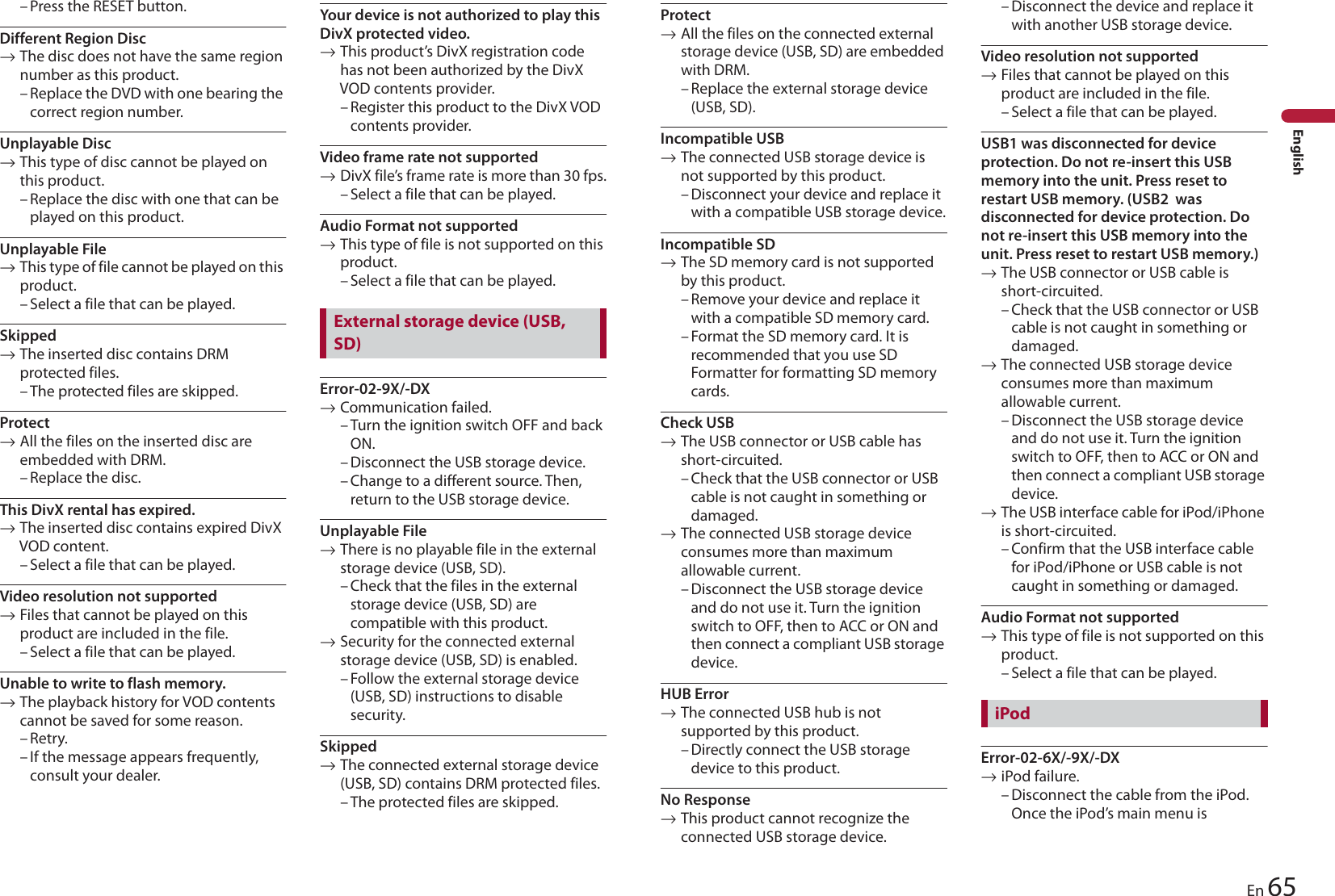 65EnEnglish– Press the RESET button.Different Region Disc→The disc does not have the same region number as this product.– Replace the DVD with one bearing the correct region number.Unplayable Disc→This type of disc cannot be played on this product.– Replace the disc with one that can be played on this product.Unplayable File→This type of file cannot be played on this product.– Select a file that can be played.Skipped→The inserted disc contains DRM protected files.– The protected files are skipped.Protect→All the files on the inserted disc are embedded with DRM.– Replace the disc.This DivX rental has expired.→The inserted disc contains expired DivX VOD content.– Select a file that can be played.Video resolution not supported→Files that cannot be played on this product are included in the file.– Select a file that can be played.Unable to write to flash memory.→The playback history for VOD contents cannot be saved for some reason.–Retry.– If the message appears frequently, consult your dealer.Your device is not authorized to play this DivX protected video.→This product’s DivX registration code has not been authorized by the DivX VOD contents provider.– Register this product to the DivX VOD contents provider.Video frame rate not supported→DivX file’s frame rate is more than 30 fps.– Select a file that can be played.Audio Format not supported→This type of file is not supported on this product.– Select a file that can be played.Error-02-9X/-DX→Communication failed.– Turn the ignition switch OFF and back ON.– Disconnect the USB storage device.– Change to a different source. Then, return to the USB storage device.Unplayable File→There is no playable file in the external storage device (USB, SD).– Check that the files in the external storage device (USB, SD) are compatible with this product.→Security for the connected external storage device (USB, SD) is enabled.– Follow the external storage device (USB, SD) instructions to disable security.Skipped→The connected external storage device (USB, SD) contains DRM protected files.– The protected files are skipped.External storage device (USB, SD)Protect→All the files on the connected external storage device (USB, SD) are embedded with DRM.– Replace the external storage device (USB, SD).Incompatible USB→The connected USB storage device is not supported by this product.– Disconnect your device and replace it with a compatible USB storage device.Incompatible SD→The SD memory card is not supported by this product.– Remove your device and replace it with a compatible SD memory card.– Format the SD memory card. It is recommended that you use SD Formatter for formatting SD memory cards.Check USB→The USB connector or USB cable has short-circuited.– Check that the USB connector or USB cable is not caught in something or damaged.→The connected USB storage device consumes more than maximum allowable current.– Disconnect the USB storage device and do not use it. Turn the ignition switch to OFF, then to ACC or ON and then connect a compliant USB storage device.HUB Error→The connected USB hub is not supported by this product.– Directly connect the USB storage device to this product.No Response→This product cannot recognize the connected USB storage device.– Disconnect the device and replace it with another USB storage device.Video resolution not supported→Files that cannot be played on this product are included in the file.– Select a file that can be played.USB1 was disconnected for device protection. Do not re-insert this USB memory into the unit. Press reset to restart USB memory. (USB2  was disconnected for device protection. Do not re-insert this USB memory into the unit. Press reset to restart USB memory.)→The USB connector or USB cable is short-circuited.– Check that the USB connector or USB cable is not caught in something or damaged.→The connected USB storage device consumes more than maximum allowable current.– Disconnect the USB storage device and do not use it. Turn the ignition switch to OFF, then to ACC or ON and then connect a compliant USB storage device.→The USB interface cable for iPod/iPhone is short-circuited.– Confirm that the USB interface cable for iPod/iPhone or USB cable is not caught in something or damaged.Audio Format not supported→This type of file is not supported on this product.– Select a file that can be played.Error-02-6X/-9X/-DX→iPod failure.– Disconnect the cable from the iPod. Once the iPod’s main menu is iPod