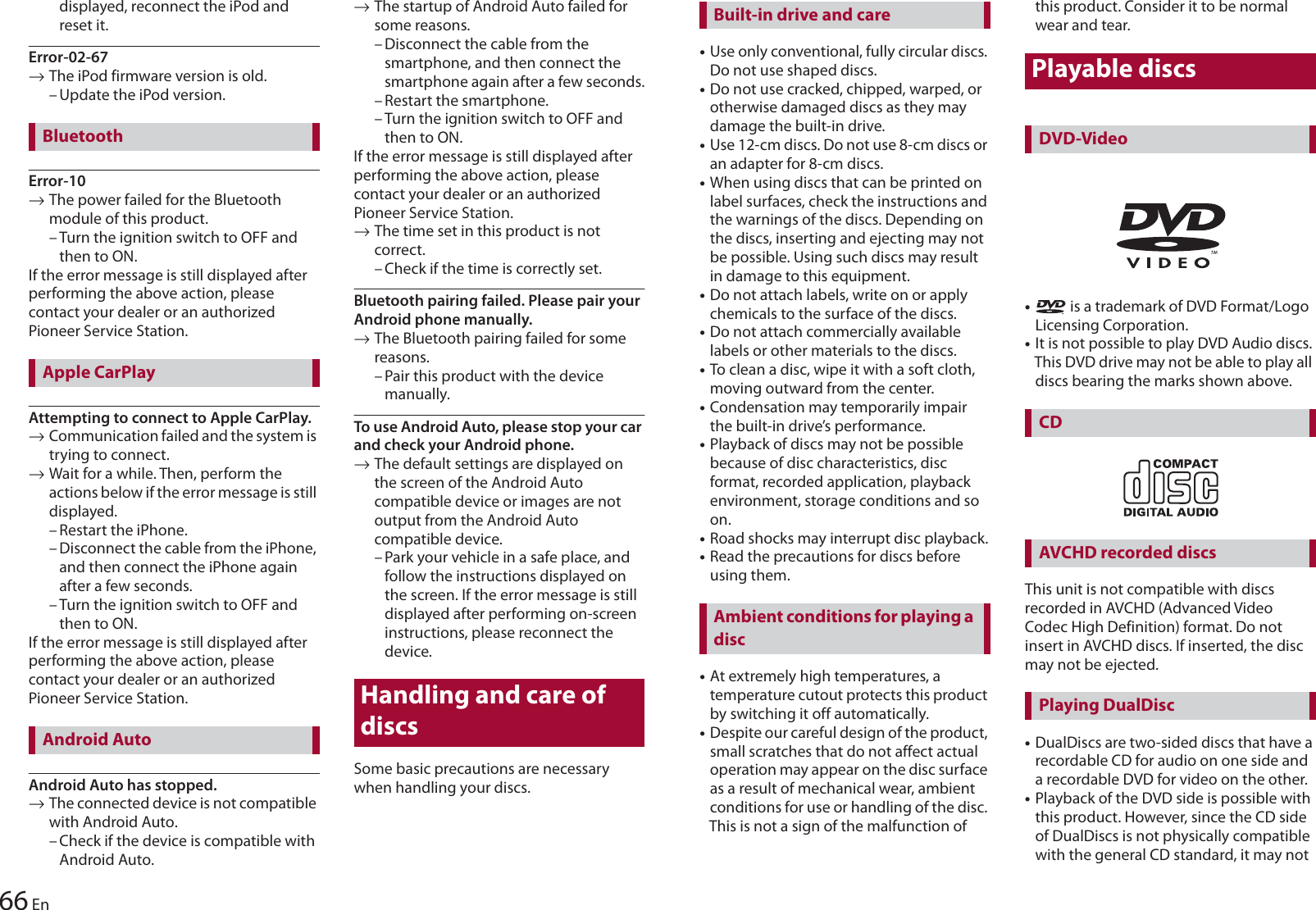 66 Endisplayed, reconnect the iPod and reset it.Error-02-67→The iPod firmware version is old.– Update the iPod version.Error-10→The power failed for the Bluetooth module of this product.– Turn the ignition switch to OFF and then to ON.If the error message is still displayed after performing the above action, please contact your dealer or an authorized Pioneer Service Station.Attempting to connect to Apple CarPlay.→Communication failed and the system is trying to connect.→Wait for a while. Then, perform the actions below if the error message is still displayed.– Restart the iPhone.– Disconnect the cable from the iPhone, and then connect the iPhone again after a few seconds.– Turn the ignition switch to OFF and then to ON.If the error message is still displayed after performing the above action, please contact your dealer or an authorized Pioneer Service Station.Android Auto has stopped.→The connected device is not compatible with Android Auto.– Check if the device is compatible with Android Auto.→The startup of Android Auto failed for some reasons.– Disconnect the cable from the smartphone, and then connect the smartphone again after a few seconds.– Restart the smartphone.– Turn the ignition switch to OFF and then to ON.If the error message is still displayed after performing the above action, please contact your dealer or an authorized Pioneer Service Station.→The time set in this product is not correct.– Check if the time is correctly set.Bluetooth pairing failed. Please pair your Android phone manually.→The Bluetooth pairing failed for some reasons.– Pair this product with the device manually.To use Android Auto, please stop your car and check your Android phone.→The default settings are displayed on the screen of the Android Auto compatible device or images are not output from the Android Auto compatible device.– Park your vehicle in a safe place, and follow the instructions displayed on the screen. If the error message is still displayed after performing on-screen instructions, please reconnect the device.Handling and care of discsSome basic precautions are necessary when handling your discs.BluetoothApple CarPlayAndroid Auto•Use only conventional, fully circular discs. Do not use shaped discs.•Do not use cracked, chipped, warped, or otherwise damaged discs as they may damage the built-in drive.•Use 12-cm discs. Do not use 8-cm discs or an adapter for 8-cm discs.•When using discs that can be printed on label surfaces, check the instructions and the warnings of the discs. Depending on the discs, inserting and ejecting may not be possible. Using such discs may result in damage to this equipment.•Do not attach labels, write on or apply chemicals to the surface of the discs.•Do not attach commercially available labels or other materials to the discs.•To clean a disc, wipe it with a soft cloth, moving outward from the center.•Condensation may temporarily impair the built-in drive’s performance.•Playback of discs may not be possible because of disc characteristics, disc format, recorded application, playback environment, storage conditions and so on.•Road shocks may interrupt disc playback.•Read the precautions for discs before using them.•At extremely high temperatures, a temperature cutout protects this product by switching it off automatically.•Despite our careful design of the product, small scratches that do not affect actual operation may appear on the disc surface as a result of mechanical wear, ambient conditions for use or handling of the disc. This is not a sign of the malfunction of this product. Consider it to be normal wear and tear.Playable discs• is a trademark of DVD Format/Logo Licensing Corporation.•It is not possible to play DVD Audio discs. This DVD drive may not be able to play all discs bearing the marks shown above.This unit is not compatible with discs recorded in AVCHD (Advanced Video Codec High Definition) format. Do not insert in AVCHD discs. If inserted, the disc may not be ejected.•DualDiscs are two-sided discs that have a recordable CD for audio on one side and a recordable DVD for video on the other.•Playback of the DVD side is possible with this product. However, since the CD side of DualDiscs is not physically compatible with the general CD standard, it may not Built-in drive and careAmbient conditions for playing a discDVD-VideoCDAVCHD recorded discsPlaying DualDisc