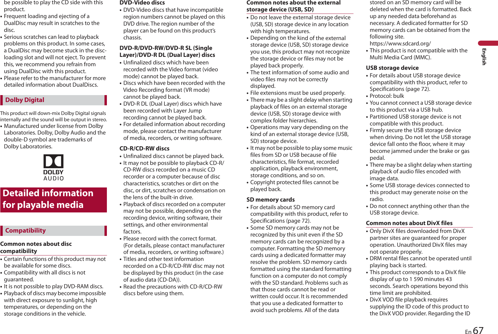 67EnEnglishbe possible to play the CD side with this product.•Frequent loading and ejecting of a DualDisc may result in scratches to the disc.•Serious scratches can lead to playback problems on this product. In some cases, a DualDisc may become stuck in the disc-loading slot and will not eject. To prevent this, we recommend you refrain from using DualDisc with this product.•Please refer to the manufacturer for more detailed information about DualDiscs.This product will down-mix Dolby Digital signals internally and the sound will be output in stereo.•Manufactured under license from Dolby Laboratories. Dolby, Dolby Audio and the double-D symbol are trademarks of Dolby Laboratories.Detailed information for playable mediaCommon notes about disc compatibility•Certain functions of this product may not be available for some discs.•Compatibility with all discs is not guaranteed.•It is not possible to play DVD-RAM discs.•Playback of discs may become impossible with direct exposure to sunlight, high temperatures, or depending on the storage conditions in the vehicle.DVD-Video discs•DVD-Video discs that have incompatible region numbers cannot be played on this DVD drive. The region number of the player can be found on this product’s chassis.DVD-R/DVD-RW/DVD-R SL (Single Layer)/DVD-R DL (Dual Layer) discs•Unfinalized discs which have been recorded with the Video format (video mode) cannot be played back.•Discs which have been recorded with the Video Recording format (VR mode) cannot be played back.•DVD-R DL (Dual Layer) discs which have been recorded with Layer Jump recording cannot be played back.•For detailed information about recording mode, please contact the manufacturer of media, recorders, or writing software.CD-R/CD-RW discs•Unfinalized discs cannot be played back.•It may not be possible to playback CD-R/CD-RW discs recorded on a music CD recorder or a computer because of disc characteristics, scratches or dirt on the disc, or dirt, scratches or condensation on the lens of the built-in drive.•Playback of discs recorded on a computer may not be possible, depending on the recording device, writing software, their settings, and other environmental factors.•Please record with the correct format. (For details, please contact manufacturer of media, recorders, or writing software.)•Titles and other text information recorded on a CD-R/CD-RW disc may not be displayed by this product (in the case of audio data (CD-DA)).•Read the precautions with CD-R/CD-RW discs before using them.Dolby DigitalCompatibilityCommon notes about the external storage device (USB, SD)•Do not leave the external storage device (USB, SD) storage device in any location with high temperatures.•Depending on the kind of the external storage device (USB, SD) storage device you use, this product may not recognize the storage device or files may not be played back properly.•The text information of some audio and video files may not be correctly displayed.•File extensions must be used properly.•There may be a slight delay when starting playback of files on an external storage device (USB, SD) storage device with complex folder hierarchies.•Operations may vary depending on the kind of an external storage device (USB, SD) storage device.•It may not be possible to play some music files from SD or USB because of file characteristics, file format, recorded application, playback environment, storage conditions, and so on.•Copyright protected files cannot be played back. SD memory cards•For details about SD memory card compatibility with this product, refer to Specifications (page 72).•Some SD memory cards may not be recognized by this unit even if the SD memory cards can be recognized by a computer. Formatting the SD memory cards using a dedicated formatter may resolve the problem. SD memory cards formatted using the standard formatting function on a computer do not comply with the SD standard. Problems such as that those cards cannot be read or written could occur. It is recommended that you use a dedicated formatter to avoid such problems. All of the data stored on an SD memory card will be deleted when the card is formatted. Back up any needed data beforehand as necessary. A dedicated formatter for SD memory cards can be obtained from the following site. https://www.sdcard.org/•This product is not compatible with the Multi Media Card (MMC).USB storage device•For details about USB storage device compatibility with this product, refer to Specifications (page 72).•Protocol: bulk•You cannot connect a USB storage device to this product via a USB hub.•Partitioned USB storage device is not compatible with this product.•Firmly secure the USB storage device when driving. Do not let the USB storage device fall onto the floor, where it may become jammed under the brake or gas pedal.•There may be a slight delay when starting playback of audio files encoded with image data.•Some USB storage devices connected to this product may generate noise on the radio.•Do not connect anything other than the USB storage device.Common notes about DivX files•Only DivX files downloaded from DivX partner sites are guaranteed for proper operation. Unauthorized DivX files may not operate properly.•DRM rental files cannot be operated until playing back is started.•This product corresponds to a DivX file display of up to 1 590 minutes 43 seconds. Search operations beyond this time limit are prohibited.•DivX VOD file playback requires supplying the ID code of this product to the DivX VOD provider. Regarding the ID 