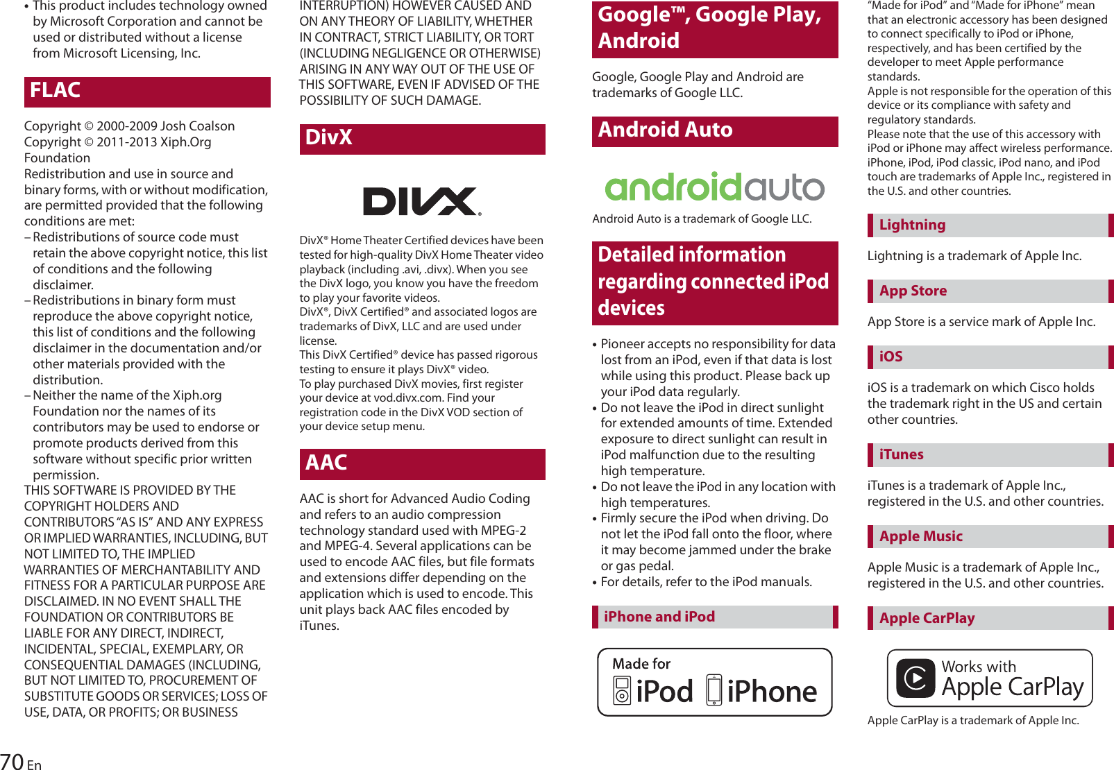 70 En•This product includes technology owned by Microsoft Corporation and cannot be used or distributed without a license from Microsoft Licensing, Inc.FLACCopyright © 2000-2009 Josh CoalsonCopyright © 2011-2013 Xiph.Org FoundationRedistribution and use in source and binary forms, with or without modification, are permitted provided that the following conditions are met:– Redistributions of source code must retain the above copyright notice, this list of conditions and the following disclaimer.– Redistributions in binary form must reproduce the above copyright notice, this list of conditions and the following disclaimer in the documentation and/or other materials provided with the distribution.– Neither the name of the Xiph.org Foundation nor the names of its contributors may be used to endorse or promote products derived from this software without specific prior written permission.THIS SOFTWARE IS PROVIDED BY THE COPYRIGHT HOLDERS AND CONTRIBUTORS “AS IS” AND ANY EXPRESS OR IMPLIED WARRANTIES, INCLUDING, BUT NOT LIMITED TO, THE IMPLIED WARRANTIES OF MERCHANTABILITY AND FITNESS FOR A PARTICULAR PURPOSE ARE DISCLAIMED. IN NO EVENT SHALL THE FOUNDATION OR CONTRIBUTORS BE LIABLE FOR ANY DIRECT, INDIRECT, INCIDENTAL, SPECIAL, EXEMPLARY, OR CONSEQUENTIAL DAMAGES (INCLUDING, BUT NOT LIMITED TO, PROCUREMENT OF SUBSTITUTE GOODS OR SERVICES; LOSS OF USE, DATA, OR PROFITS; OR BUSINESS INTERRUPTION) HOWEVER CAUSED AND ON ANY THEORY OF LIABILITY, WHETHER IN CONTRACT, STRICT LIABILITY, OR TORT (INCLUDING NEGLIGENCE OR OTHERWISE) ARISING IN ANY WAY OUT OF THE USE OF THIS SOFTWARE, EVEN IF ADVISED OF THE POSSIBILITY OF SUCH DAMAGE.DivXDivX® Home Theater Certified devices have been tested for high-quality DivX Home Theater video playback (including .avi, .divx). When you see the DivX logo, you know you have the freedom to play your favorite videos.DivX®, DivX Certified® and associated logos are trademarks of DivX, LLC and are used under license.This DivX Certified® device has passed rigorous testing to ensure it plays DivX® video.To play purchased DivX movies, first register your device at vod.divx.com. Find your registration code in the DivX VOD section of your device setup menu.AACAAC is short for Advanced Audio Coding and refers to an audio compression technology standard used with MPEG-2 and MPEG-4. Several applications can be used to encode AAC files, but file formats and extensions differ depending on the application which is used to encode. This unit plays back AAC files encoded by iTunes.Google™, Google Play, AndroidGoogle, Google Play and Android are trademarks of Google LLC.Android AutoAndroid Auto is a trademark of Google LLC.Detailed information regarding connected iPod devices•Pioneer accepts no responsibility for data lost from an iPod, even if that data is lost while using this product. Please back up your iPod data regularly.•Do not leave the iPod in direct sunlight for extended amounts of time. Extended exposure to direct sunlight can result in iPod malfunction due to the resulting high temperature.•Do not leave the iPod in any location with high temperatures.•Firmly secure the iPod when driving. Do not let the iPod fall onto the floor, where it may become jammed under the brake or gas pedal.•For details, refer to the iPod manuals.“Made for iPod” and “Made for iPhone” mean that an electronic accessory has been designed to connect specifically to iPod or iPhone, respectively, and has been certified by the developer to meet Apple performance standards.Apple is not responsible for the operation of this device or its compliance with safety and regulatory standards.Please note that the use of this accessory with iPod or iPhone may affect wireless performance.iPhone, iPod, iPod classic, iPod nano, and iPod touch are trademarks of Apple Inc., registered in the U.S. and other countries.Lightning is a trademark of Apple Inc.App Store is a service mark of Apple Inc.iOS is a trademark on which Cisco holds the trademark right in the US and certain other countries.iTunes is a trademark of Apple Inc., registered in the U.S. and other countries.Apple Music is a trademark of Apple Inc., registered in the U.S. and other countries.Apple CarPlay is a trademark of Apple Inc.iPhone and iPodLightningApp StoreiOSiTunesApple MusicApple CarPlay