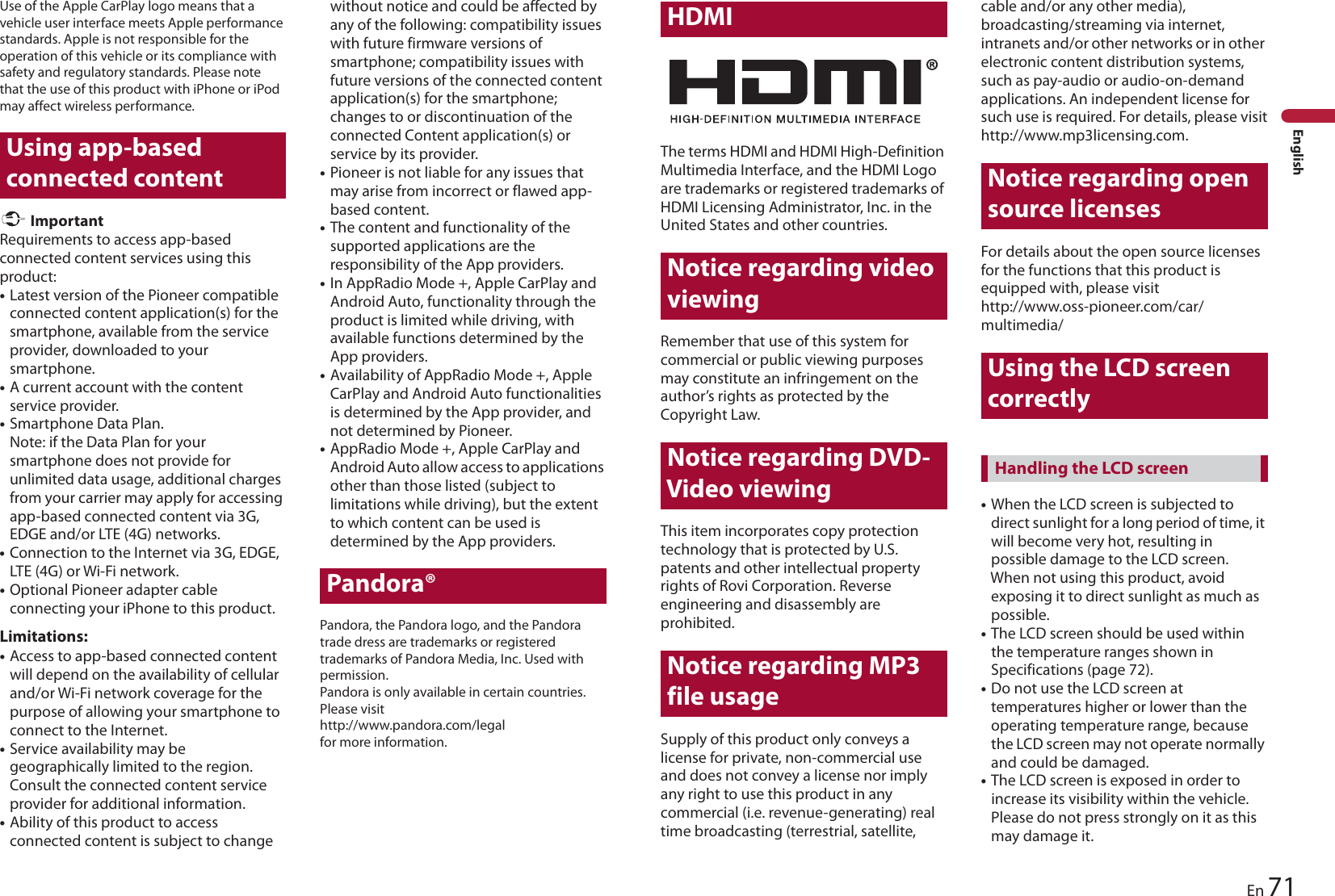 71EnEnglishUse of the Apple CarPlay logo means that a vehicle user interface meets Apple performance standards. Apple is not responsible for the operation of this vehicle or its compliance with safety and regulatory standards. Please note that the use of this product with iPhone or iPod may affect wireless performance.Using app-based connected content ImportantRequirements to access app-based connected content services using this product:•Latest version of the Pioneer compatible connected content application(s) for the smartphone, available from the service provider, downloaded to your smartphone.•A current account with the content service provider.•Smartphone Data Plan.Note: if the Data Plan for your smartphone does not provide for unlimited data usage, additional charges from your carrier may apply for accessing app-based connected content via 3G, EDGE and/or LTE (4G) networks.•Connection to the Internet via 3G, EDGE, LTE (4G) or Wi-Fi network.•Optional Pioneer adapter cable connecting your iPhone to this product.Limitations:•Access to app-based connected content will depend on the availability of cellular and/or Wi-Fi network coverage for the purpose of allowing your smartphone to connect to the Internet.•Service availability may be geographically limited to the region. Consult the connected content service provider for additional information.•Ability of this product to access connected content is subject to change without notice and could be affected by any of the following: compatibility issues with future firmware versions of smartphone; compatibility issues with future versions of the connected content application(s) for the smartphone; changes to or discontinuation of the connected Content application(s) or service by its provider.•Pioneer is not liable for any issues that may arise from incorrect or flawed app-based content.•The content and functionality of the supported applications are the responsibility of the App providers.•In AppRadio Mode +, Apple CarPlay and Android Auto, functionality through the product is limited while driving, with available functions determined by the App providers.•Availability of AppRadio Mode +, Apple CarPlay and Android Auto functionalities is determined by the App provider, and not determined by Pioneer.•AppRadio Mode +, Apple CarPlay and Android Auto allow access to applications other than those listed (subject to limitations while driving), but the extent to which content can be used is determined by the App providers.Pandora®Pandora, the Pandora logo, and the Pandora trade dress are trademarks or registered trademarks of Pandora Media, Inc. Used with permission.Pandora is only available in certain countries. Please visit http://www.pandora.com/legal for more information.HDMIThe terms HDMI and HDMI High-Definition Multimedia Interface, and the HDMI Logo are trademarks or registered trademarks of HDMI Licensing Administrator, Inc. in the United States and other countries.Notice regarding video viewingRemember that use of this system for commercial or public viewing purposes may constitute an infringement on the author’s rights as protected by the Copyright Law.Notice regarding DVD-Video viewingThis item incorporates copy protection technology that is protected by U.S. patents and other intellectual property rights of Rovi Corporation. Reverse engineering and disassembly are prohibited.Notice regarding MP3 file usageSupply of this product only conveys a license for private, non-commercial use and does not convey a license nor imply any right to use this product in any commercial (i.e. revenue-generating) real time broadcasting (terrestrial, satellite, cable and/or any other media), broadcasting/streaming via internet, intranets and/or other networks or in other electronic content distribution systems, such as pay-audio or audio-on-demand applications. An independent license for such use is required. For details, please visithttp://www.mp3licensing.com.Notice regarding open source licensesFor details about the open source licenses for the functions that this product is equipped with, please visithttp://www.oss-pioneer.com/car/multimedia/Using the LCD screen correctly•When the LCD screen is subjected to direct sunlight for a long period of time, it will become very hot, resulting in possible damage to the LCD screen. When not using this product, avoid exposing it to direct sunlight as much as possible.•The LCD screen should be used within the temperature ranges shown in Specifications (page 72).•Do not use the LCD screen at temperatures higher or lower than the operating temperature range, because the LCD screen may not operate normally and could be damaged.•The LCD screen is exposed in order to increase its visibility within the vehicle. Please do not press strongly on it as this may damage it.Handling the LCD screen