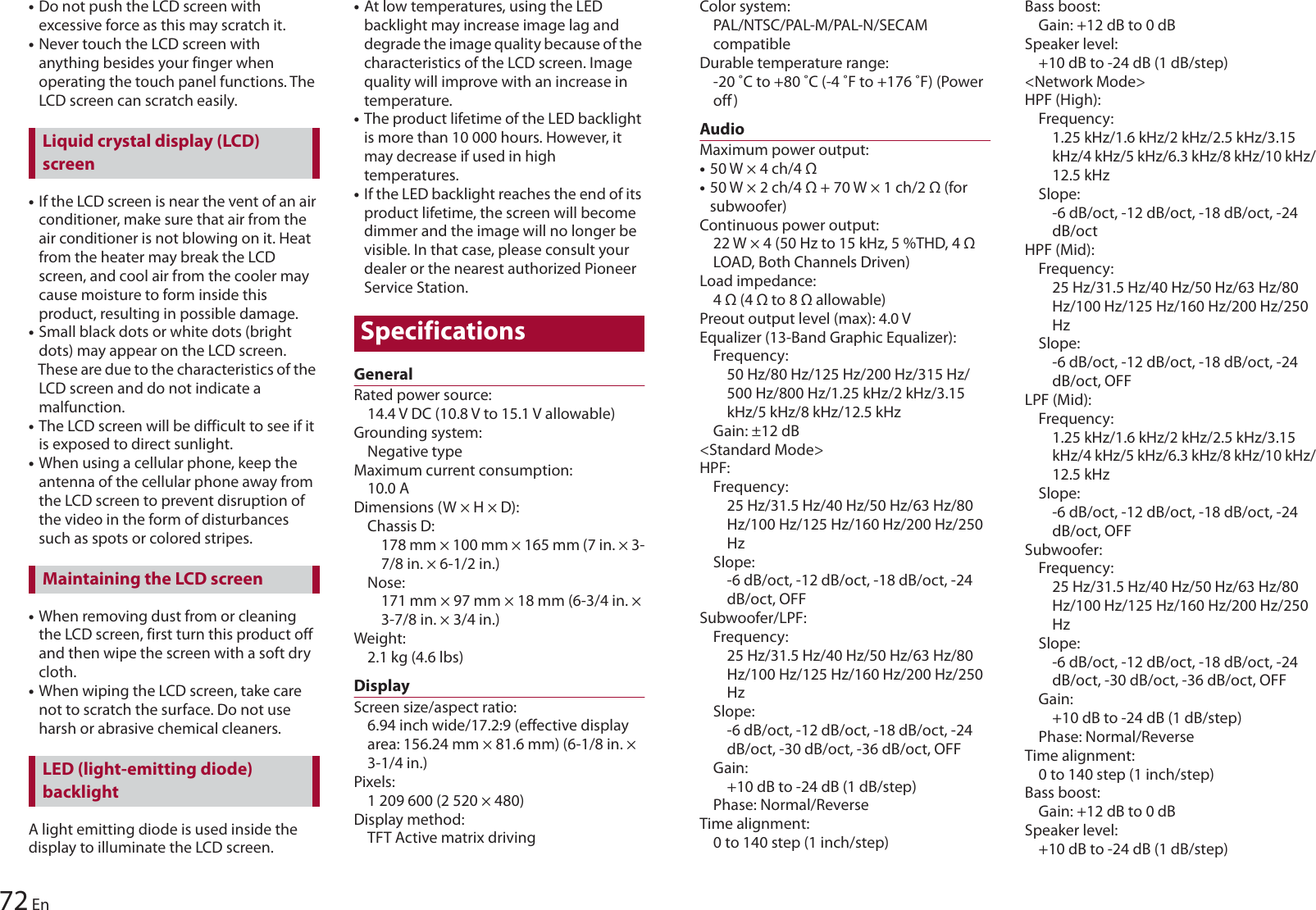 72 En•Do not push the LCD screen with excessive force as this may scratch it.•Never touch the LCD screen with anything besides your finger when operating the touch panel functions. The LCD screen can scratch easily.•If the LCD screen is near the vent of an air conditioner, make sure that air from the air conditioner is not blowing on it. Heat from the heater may break the LCD screen, and cool air from the cooler may cause moisture to form inside this product, resulting in possible damage.•Small black dots or white dots (bright dots) may appear on the LCD screen. These are due to the characteristics of the LCD screen and do not indicate a malfunction.•The LCD screen will be difficult to see if it is exposed to direct sunlight.•When using a cellular phone, keep the antenna of the cellular phone away from the LCD screen to prevent disruption of the video in the form of disturbances such as spots or colored stripes.•When removing dust from or cleaning the LCD screen, first turn this product off and then wipe the screen with a soft dry cloth.•When wiping the LCD screen, take care not to scratch the surface. Do not use harsh or abrasive chemical cleaners.A light emitting diode is used inside the display to illuminate the LCD screen.•At low temperatures, using the LED backlight may increase image lag and degrade the image quality because of the characteristics of the LCD screen. Image quality will improve with an increase in temperature.•The product lifetime of the LED backlight is more than 10 000 hours. However, it may decrease if used in high temperatures.•If the LED backlight reaches the end of its product lifetime, the screen will become dimmer and the image will no longer be visible. In that case, please consult your dealer or the nearest authorized Pioneer Service Station.SpecificationsGeneralRated power source: 14.4 V DC (10.8 V to 15.1 V allowable)Grounding system: Negative typeMaximum current consumption: 10.0 ADimensions (W × H × D):Chassis D: 178 mm × 100 mm × 165 mm (7 in. × 3-7/8 in. × 6-1/2 in.)Nose: 171 mm × 97 mm × 18 mm (6-3/4 in. × 3-7/8 in. × 3/4 in.)Weight:2.1 kg (4.6 lbs)DisplayScreen size/aspect ratio:6.94 inch wide/17.2:9 (effective display area: 156.24 mm × 81.6 mm) (6-1/8 in. × 3-1/4 in.)Pixels:1 209 600 (2 520 × 480)Display method: TFT Active matrix drivingLiquid crystal display (LCD) screenMaintaining the LCD screenLED (light-emitting diode) backlightColor system: PAL/NTSC/PAL-M/PAL-N/SECAM compatibleDurable temperature range: -20 ˚C to +80 ˚C (-4 ˚F to +176 ˚F) (Power off)AudioMaximum power output:•50 W × 4 ch/4 Ω•50 W × 2 ch/4 Ω + 70 W × 1 ch/2 Ω (for subwoofer)Continuous power output: 22 W × 4 (50 Hz to 15 kHz, 5 %THD, 4 Ω LOAD, Both Channels Driven)Load impedance: 4 Ω (4 Ω to 8 Ω allowable)Preout output level (max): 4.0 VEqualizer (13-Band Graphic Equalizer):Frequency: 50 Hz/80 Hz/125 Hz/200 Hz/315 Hz/500 Hz/800 Hz/1.25 kHz/2 kHz/3.15 kHz/5 kHz/8 kHz/12.5 kHzGain: ±12 dB&lt;Standard Mode&gt;HPF:Frequency: 25 Hz/31.5 Hz/40 Hz/50 Hz/63 Hz/80 Hz/100 Hz/125 Hz/160 Hz/200 Hz/250 HzSlope: -6 dB/oct, -12 dB/oct, -18 dB/oct, -24 dB/oct, OFFSubwoofer/LPF:Frequency: 25 Hz/31.5 Hz/40 Hz/50 Hz/63 Hz/80 Hz/100 Hz/125 Hz/160 Hz/200 Hz/250 HzSlope: -6 dB/oct, -12 dB/oct, -18 dB/oct, -24 dB/oct, -30 dB/oct, -36 dB/oct, OFFGain: +10 dB to -24 dB (1 dB/step)Phase: Normal/ReverseTime alignment: 0 to 140 step (1 inch/step)Bass boost:Gain: +12 dB to 0 dBSpeaker level: +10 dB to -24 dB (1 dB/step)&lt;Network Mode&gt;HPF (High):Frequency: 1.25 kHz/1.6 kHz/2 kHz/2.5 kHz/3.15 kHz/4 kHz/5 kHz/6.3 kHz/8 kHz/10 kHz/12.5 kHzSlope: -6 dB/oct, -12 dB/oct, -18 dB/oct, -24 dB/octHPF (Mid):Frequency: 25 Hz/31.5 Hz/40 Hz/50 Hz/63 Hz/80 Hz/100 Hz/125 Hz/160 Hz/200 Hz/250 HzSlope: -6 dB/oct, -12 dB/oct, -18 dB/oct, -24 dB/oct, OFFLPF (Mid):Frequency: 1.25 kHz/1.6 kHz/2 kHz/2.5 kHz/3.15 kHz/4 kHz/5 kHz/6.3 kHz/8 kHz/10 kHz/12.5 kHzSlope: -6 dB/oct, -12 dB/oct, -18 dB/oct, -24 dB/oct, OFFSubwoofer:Frequency: 25 Hz/31.5 Hz/40 Hz/50 Hz/63 Hz/80 Hz/100 Hz/125 Hz/160 Hz/200 Hz/250 HzSlope: -6 dB/oct, -12 dB/oct, -18 dB/oct, -24 dB/oct, -30 dB/oct, -36 dB/oct, OFFGain: +10 dB to -24 dB (1 dB/step)Phase: Normal/ReverseTime alignment: 0 to 140 step (1 inch/step)Bass boost:Gain: +12 dB to 0 dBSpeaker level: +10 dB to -24 dB (1 dB/step)