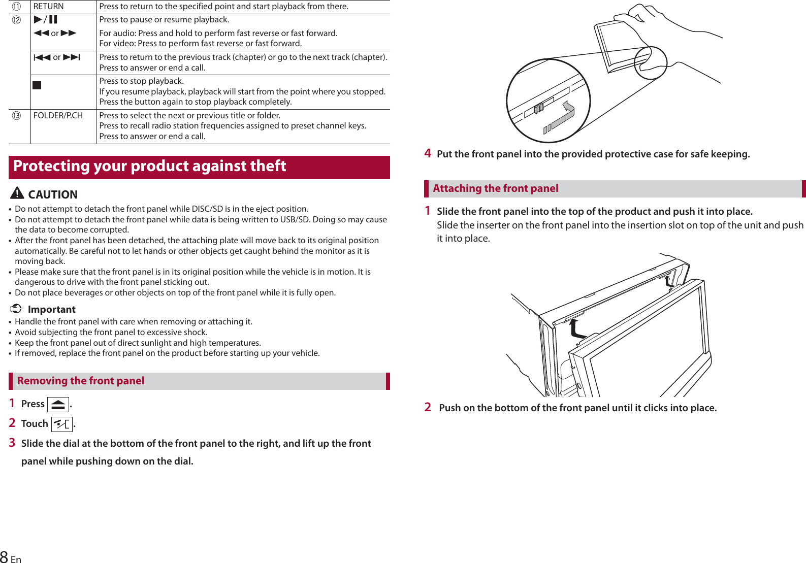 8En CAUTION•Do not attempt to detach the front panel while DISC/SD is in the eject position.•Do not attempt to detach the front panel while data is being written to USB/SD. Doing so may cause the data to become corrupted.•After the front panel has been detached, the attaching plate will move back to its original position automatically. Be careful not to let hands or other objects get caught behind the monitor as it is moving back.•Please make sure that the front panel is in its original position while the vehicle is in motion. It is dangerous to drive with the front panel sticking out.•Do not place beverages or other objects on top of the front panel while it is fully open. Important•Handle the front panel with care when removing or attaching it.•Avoid subjecting the front panel to excessive shock.•Keep the front panel out of direct sunlight and high temperatures.•If removed, replace the front panel on the product before starting up your vehicle.1Press  .2Touch  .3Slide the dial at the bottom of the front panel to the right, and lift up the front panel while pushing down on the dial.RETURN Press to return to the specified point and start playback from there.Press to pause or resume playback. or  For audio: Press and hold to perform fast reverse or fast forward.For video: Press to perform fast reverse or fast forward. or  Press to return to the previous track (chapter) or go to the next track (chapter).Press to answer or end a call.Press to stop playback.If you resume playback, playback will start from the point where you stopped. Press the button again to stop playback completely.FOLDER/P.CH Press to select the next or previous title or folder.Press to recall radio station frequencies assigned to preset channel keys.Press to answer or end a call.Protecting your product against theftRemoving the front panel4Put the front panel into the provided protective case for safe keeping.1Slide the front panel into the top of the product and push it into place.Slide the inserter on the front panel into the insertion slot on top of the unit and push it into place.2 Push on the bottom of the front panel until it clicks into place.Attaching the front panel