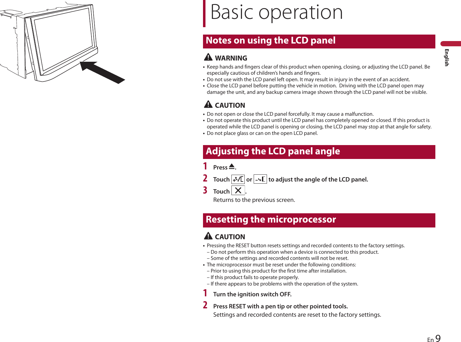 Basic operationNotes on using the LCD panel9EnEnglish WARNING•Keep hands and fingers clear of this product when opening, closing, or adjusting the LCD panel. Be especially cautious of children’s hands and fingers.•Do not use with the LCD panel left open. It may result in injury in the event of an accident.•Close the LCD panel before putting the vehicle in motion.  Driving with the LCD panel open may damage the unit, and any backup camera image shown through the LCD panel will not be visible. CAUTION•Do not open or close the LCD panel forcefully. It may cause a malfunction.•Do not operate this product until the LCD panel has completely opened or closed. If this product is operated while the LCD panel is opening or closing, the LCD panel may stop at that angle for safety.•Do not place glass or can on the open LCD panel.Adjusting the LCD panel angle1Press  .2Touch   or   to adjust the angle of the LCD panel.3Touch  .Returns to the previous screen.Resetting the microprocessor CAUTION•Pressing the RESET button resets settings and recorded contents to the factory settings.– Do not perform this operation when a device is connected to this product.– Some of the settings and recorded contents will not be reset.•The microprocessor must be reset under the following conditions:– Prior to using this product for the first time after installation.– If this product fails to operate properly.– If there appears to be problems with the operation of the system.1Turn the ignition switch OFF.2Press RESET with a pen tip or other pointed tools.Settings and recorded contents are reset to the factory settings.