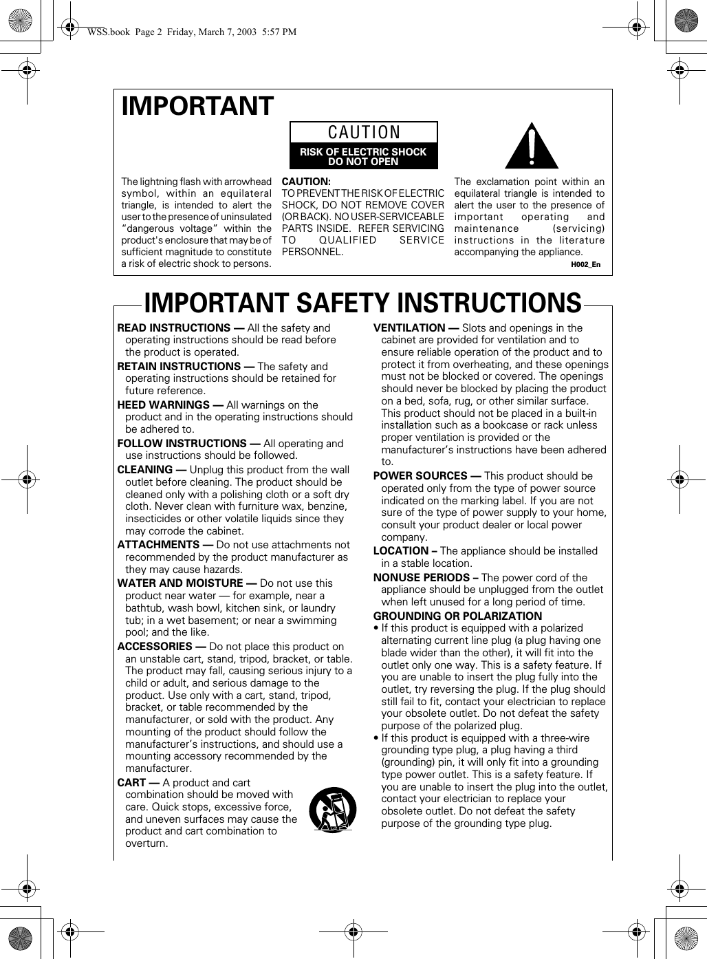 READ INSTRUCTIONS — All the safety andoperating instructions should be read beforethe product is operated.RETAIN INSTRUCTIONS — The safety andoperating instructions should be retained forfuture reference.HEED WARNINGS — All warnings on theproduct and in the operating instructions shouldbe adhered to.FOLLOW INSTRUCTIONS — All operating anduse instructions should be followed.CLEANING — Unplug this product from the walloutlet before cleaning. The product should becleaned only with a polishing cloth or a soft drycloth. Never clean with furniture wax, benzine,insecticides or other volatile liquids since theymay corrode the cabinet.ATTACHMENTS — Do not use attachments notrecommended by the product manufacturer asthey may cause hazards.WATER AND MOISTURE — Do not use thisproduct near water — for example, near abathtub, wash bowl, kitchen sink, or laundrytub; in a wet basement; or near a swimmingpool; and the like.ACCESSORIES — Do not place this product onan unstable cart, stand, tripod, bracket, or table.The product may fall, causing serious injury to achild or adult, and serious damage to theproduct. Use only with a cart, stand, tripod,bracket, or table recommended by themanufacturer, or sold with the product. Anymounting of the product should follow themanufacturer’s instructions, and should use amounting accessory recommended by themanufacturer.CART — A product and cartcombination should be moved withcare. Quick stops, excessive force,and uneven surfaces may cause theproduct and cart combination tooverturn.VENTILATION — Slots and openings in thecabinet are provided for ventilation and toensure reliable operation of the product and toprotect it from overheating, and these openingsmust not be blocked or covered. The openingsshould never be blocked by placing the producton a bed, sofa, rug, or other similar surface.This product should not be placed in a built-ininstallation such as a bookcase or rack unlessproper ventilation is provided or themanufacturer’s instructions have been adheredto.POWER SOURCES — This product should beoperated only from the type of power sourceindicated on the marking label. If you are notsure of the type of power supply to your home,consult your product dealer or local powercompany.LOCATION – The appliance should be installedin a stable location.NONUSE PERIODS – The power cord of theappliance should be unplugged from the outletwhen left unused for a long period of time.GROUNDING OR POLARIZATION• If this product is equipped with a polarizedalternating current line plug (a plug having oneblade wider than the other), it will fit into theoutlet only one way. This is a safety feature. Ifyou are unable to insert the plug fully into theoutlet, try reversing the plug. If the plug shouldstill fail to fit, contact your electrician to replaceyour obsolete outlet. Do not defeat the safetypurpose of the polarized plug.• If this product is equipped with a three-wiregrounding type plug, a plug having a third(grounding) pin, it will only fit into a groundingtype power outlet. This is a safety feature. Ifyou are unable to insert the plug into the outlet,contact your electrician to replace yourobsolete outlet. Do not defeat the safetypurpose of the grounding type plug.IMPORTANT SAFETY INSTRUCTIONSThe lightning flash with arrowheadsymbol, within an equilateraltriangle, is intended to alert theuser to the presence of uninsulated“dangerous voltage” within theproduct&apos;s enclosure that may be ofsufficient magnitude to constitutea risk of electric shock to persons.IMPORTANTCAUTION:TO PREVENT THE RISK OF ELECTRICSHOCK, DO NOT REMOVE COVER(OR BACK).  NO USER-SERVICEABLEPARTS INSIDE.  REFER SERVICINGTO QUALIFIED SERVICEPERSONNEL.The exclamation point within anequilateral triangle is intended toalert the user to the presence ofimportant operating andmaintenance (servicing)instructions in the literatureaccompanying the appliance.H002_EnRISK OF ELECTRIC SHOCKDO NOT OPENCAUTIONWSS.book  Page 2  Friday, March 7, 2003  5:57 PM