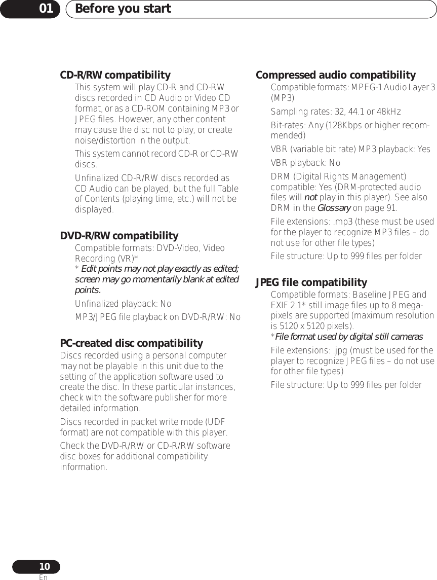 Before you start0110EnCD-R/RW compatibility• This system will play CD-R and CD-RW discs recorded in CD Audio or Video CD format, or as a CD-ROM containing MP3 or JPEG files. However, any other content may cause the disc not to play, or create noise/distortion in the output.•This system cannot record CD-R or CD-RW discs.• Unfinalized CD-R/RW discs recorded as CD Audio can be played, but the full Table of Contents (playing time, etc.) will not be displayed.DVD-R/RW compatibility• Compatible formats: DVD-Video, Video Recording (VR)** Edit points may not play exactly as edited; screen may go momentarily blank at edited points.• Unfinalized playback: No•MP3/JPEG file playback on DVD-R/RW: NoPC-created disc compatibilityDiscs recorded using a personal computer may not be playable in this unit due to the setting of the application software used to create the disc. In these particular instances, check with the software publisher for more detailed information.Discs recorded in packet write mode (UDF format) are not compatible with this player.Check the DVD-R/RW or CD-R/RW software disc boxes for additional compatibility information.Compressed audio compatibility•Compatible formats: MPEG-1 Audio Layer 3 (MP3)• Sampling rates: 32, 44.1 or 48kHz• Bit-rates: Any (128Kbps or higher recom-mended)• VBR (variable bit rate) MP3 playback: Yes• VBR playback: No• DRM (Digital Rights Management) compatible: Yes (DRM-protected audio files will not play in this player). See also DRM in the Glossary on page 91.•File extensions: .mp3 (these must be used for the player to recognize MP3 files – do not use for other file types)• File structure: Up to 999 files per folderJPEG file compatibility• Compatible formats: Baseline JPEG and EXIF 2.1* still image files up to 8 mega-pixels are supported (maximum resolution is 5120 x 5120 pixels).*File format used by digital still cameras• File extensions: .jpg (must be used for the player to recognize JPEG files – do not use for other file types)• File structure: Up to 999 files per folder
