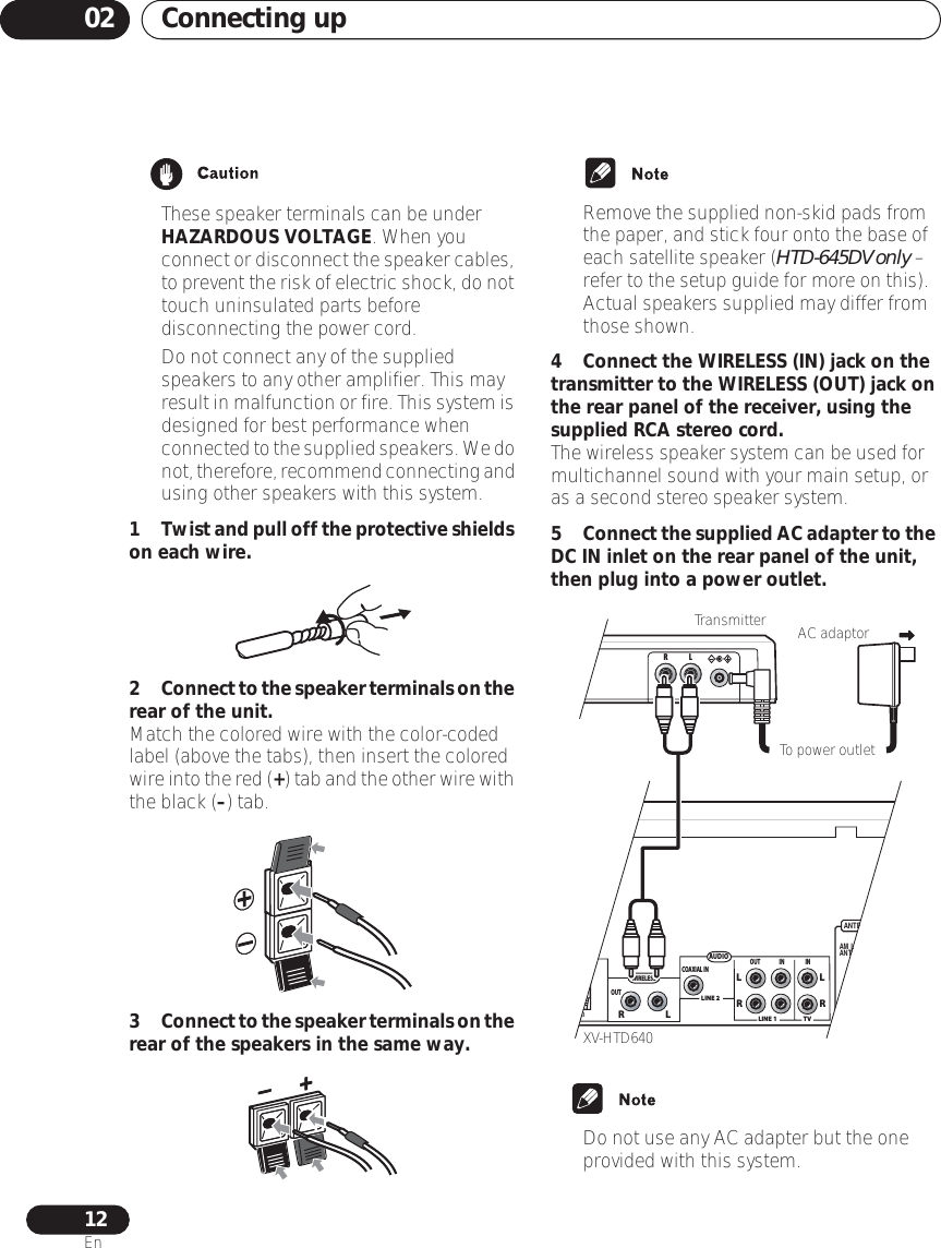 Connecting up0212En• These speaker terminals can be under HAZARDOUS VOLTAGE. When you connect or disconnect the speaker cables, to prevent the risk of electric shock, do not touch uninsulated parts before disconnecting the power cord.• Do not connect any of the supplied speakers to any other amplifier. This may result in malfunction or fire. This system is designed for best performance when connected to the supplied speakers. We do not, therefore, recommend connecting and using other speakers with this system.1Twist and pull off the protective shields on each wire.2Connect to the speaker terminals on the rear of the unit.Match the colored wire with the color-coded label (above the tabs), then insert the colored wire into the red (+) tab and the other wire with the black (–) tab. 3Connect to the speaker terminals on the rear of the speakers in the same way.• Remove the supplied non-skid pads from the paper, and stick four onto the base of each satellite speaker (HTD-645DV only – refer to the setup guide for more on this). Actual speakers supplied may differ from those shown.4 Connect the WIRELESS (IN) jack on the transmitter to the WIRELESS (OUT) jack on the rear panel of the receiver, using the supplied RCA stereo cord.The wireless speaker system can be used for multichannel sound with your main setup, or as a second stereo speaker system. 5Connect the supplied AC adapter to the DC IN inlet on the rear panel of the unit, then plug into a power outlet.• Do not use any AC adapter but the one provided with this system.ANTENNAAM  LOOPANTENNAFMUNBAL75AUDIOLINE 1LINE 2TVOUT IN INLRLRCOAXIAL INLUNDWIRELESSOUTLRRLTo power outletXV-HTD640Transmitter AC adaptor