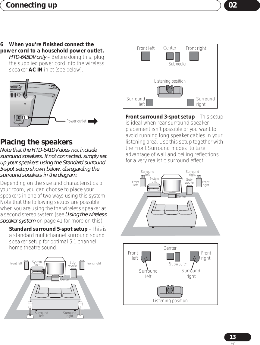 Connecting up 0213En6 When you’re finished connect the power cord to a household power outlet. •HTD-645DV only – Before doing this, plug the supplied power cord into the wireless speaker AC IN inlet (see below).Placing the speakersNote that the HTD-641DV does not include surround speakers. If not connected, simply set up your speakers using the Standard surround 5-spot setup shown below, disregarding the surround speakers in the diagram.  Depending on the size and characteristics of your room, you can choose to place your speakers in one of two ways using this system. Note that the following setups are possible when you are using the the wireless speaker as a second stereo system (see Using the wireless speaker system on page 41 for more on this).•Standard surround 5-spot setup – This is a standard multichannel surround sound speaker setup for optimal 5.1 channel home theatre sound. •Front surround 3-spot setup – This setup is ideal when rear surround speaker placement isn’t possible or you want to avoid running long speaker cables in your listening area. Use this setup together with the Front Surround modes  to take advantage of wall and ceiling reflections for a very realistic surround effect.Power outletCenterFront rightFront left Sub- wooferSystem unitSurround left Surround rightFront leftSurround leftListening positionCenterSubwooferFront rightSurround rightCenterFront left Front rightSub- wooferSystem unitSurroundleft SurroundrightFront left Front rightSurround left Surround rightListening positionCenterSubwoofer