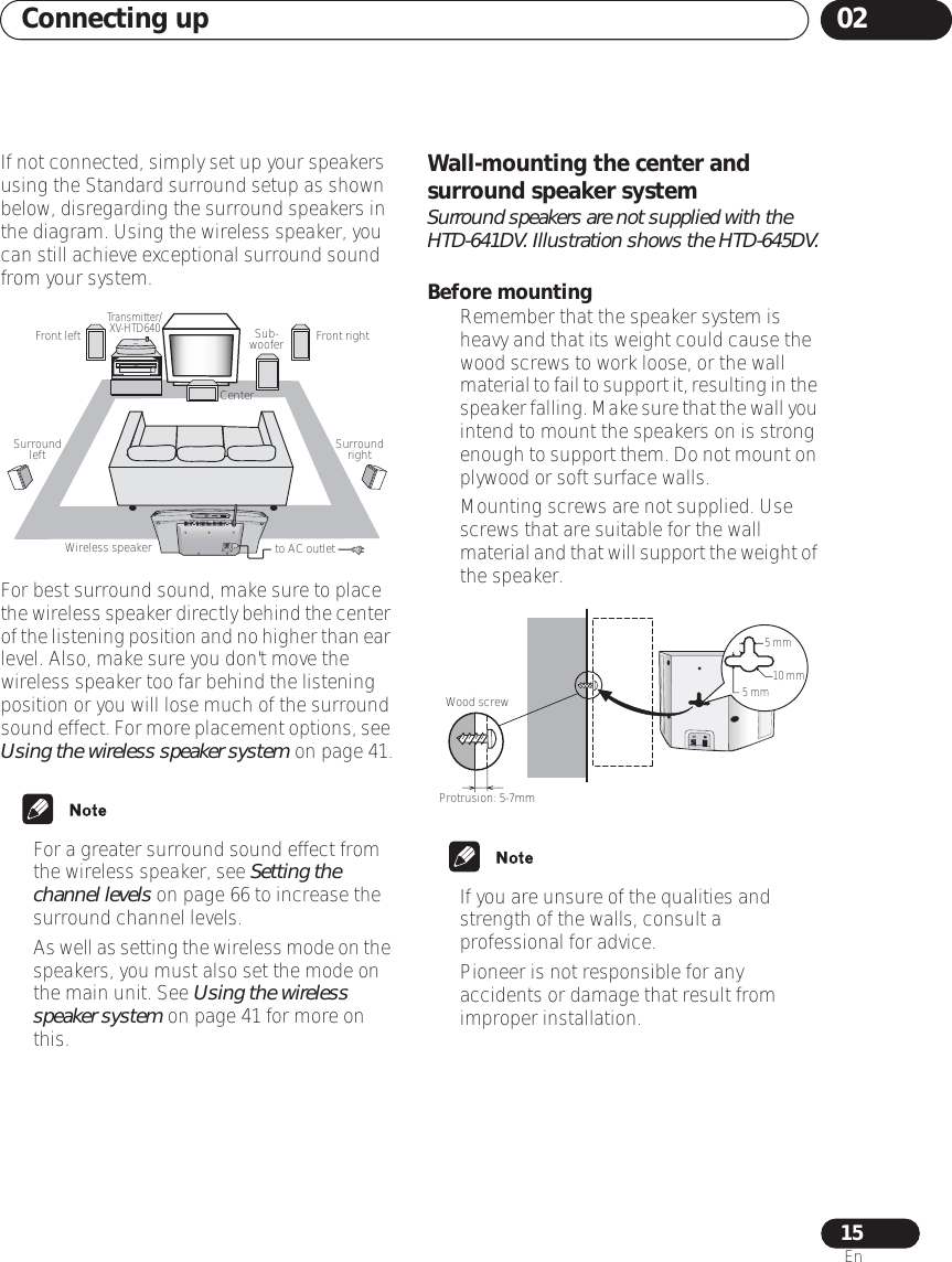 Connecting up 0215EnIf not connected, simply set up your speakers using the Standard surround setup as shown below, disregarding the surround speakers in the diagram. Using the wireless speaker, you can still achieve exceptional surround sound from your system. For best surround sound, make sure to place the wireless speaker directly behind the center of the listening position and no higher than ear level. Also, make sure you don&apos;t move the wireless speaker too far behind the listening position or you will lose much of the surround sound effect. For more placement options, see Using the wireless speaker system on page 41.• For a greater surround sound effect from the wireless speaker, see Setting the channel levels on page 66 to increase the surround channel levels. •As well as setting the wireless mode on the speakers, you must also set the mode on the main unit. See Using the wireless speaker system on page 41 for more on this.Wall-mounting the center and surround speaker systemSurround speakers are not supplied with the HTD-641DV. Illustration shows the HTD-645DV.Before mounting• Remember that the speaker system is heavy and that its weight could cause the wood screws to work loose, or the wall material to fail to support it, resulting in the speaker falling. Make sure that the wall you intend to mount the speakers on is strong enough to support them. Do not mount on plywood or soft surface walls.• Mounting screws are not supplied. Use screws that are suitable for the wall material and that will support the weight of the speaker.• If you are unsure of the qualities and strength of the walls, consult a professional for advice.• Pioneer is not responsible for any accidents or damage that result from improper installation.CenterFront rightFront left Sub- wooferSurround left Surround rightWireless speakerTransmitter/ XV-HTD640to AC outletCHANNELWood screwProtrusion: 5-7mm5 mm5 mm 10 mm