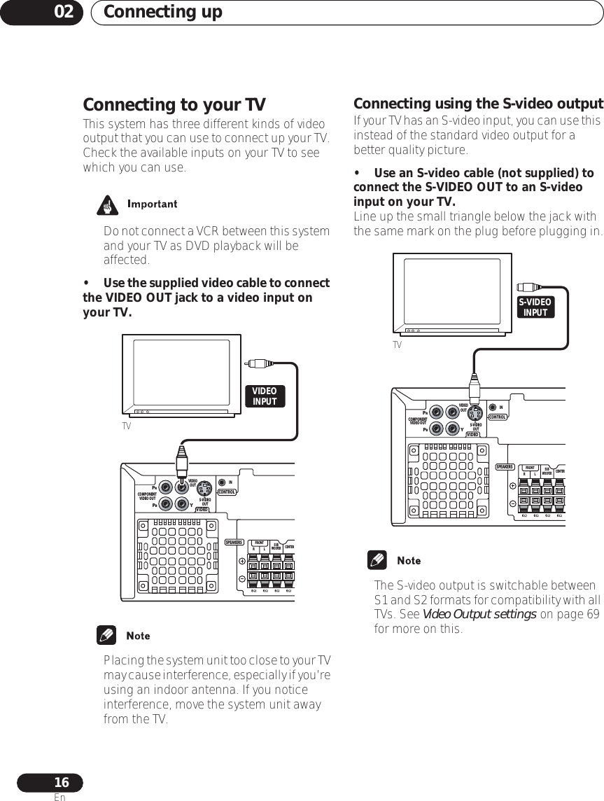 Connecting up0216EnConnecting to your TVThis system has three different kinds of video output that you can use to connect up your TV. Check the available inputs on your TV to see which you can use.•Do not connect a VCR between this system and your TV as DVD playback will be affected.•Use the supplied video cable to connect the VIDEO OUT jack to a video input on your TV.•Placing the system unit too close to your TV may cause interference, especially if you’re using an indoor antenna. If you notice interference, move the system unit away from the TV.Connecting using the S-video outputIf your TV has an S-video input, you can use this instead of the standard video output for a better quality picture.• Use an S-video cable (not supplied) to connect the S-VIDEO OUT to an S-video input on your TV.Line up the small triangle below the jack with the same mark on the plug before plugging in.• The S-video output is switchable between S1 and S2 formats for compatibility with all TVs. See Video Output settings on page 69 for more on this. VIDEOCONTROLPRPBYCOMPONENT VIDEO OUTCENTERSUBWOOFERLRFRONTS-VIDEOOUTINVIDEOOUTSPEAKERSTVVIDEOINPUTVIDEOCONTROLPRPBYCOMPONENT VIDEO OUTCENTERSUBWOOFERLRFRONTS-VIDEOOUTINVIDEOOUTSPEAKERSS-VIDEOINPUTTV
