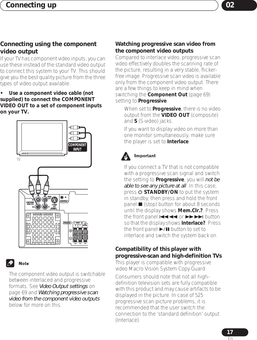 Connecting up 0217EnConnecting using the component video outputIf your TV has component video inputs, you can use these instead of the standard video output to connect this system to your TV. This should give you the best quality picture from the three types of video output available.• Use a component video cable (not supplied) to connect the COMPONENT VIDEO OUT to a set of component inputs on your TV.•The component video output is switchable between interlaced and progressive formats. See Video Output settings on page 69 and Watching progressive scan video from the component video outputs below for more on this.Watching progressive scan video from the component video outputsCompared to interlace video, progressive scan video effectively doubles the scanning rate of the picture, resulting in a very stable, flicker-free image. Progressive scan video is available only from the component video output. There are a few things to keep in mind when switching the Component Out (page 69) setting to Progressive: •When set to Progressive, there is no video output from the VIDEO OUT (composite) and S (S-video) jacks.• If you want to display video on more than one monitor simultaneously, make sure the player is set to Interlace.• If you connect a TV that is not compatible with a progressive scan signal and switch the setting to Progressive, you will not be able to see any picture at all. In this case, press  STANDBY/ON to put the system in standby, then press and hold the front panel  (stop) button for about 8 seconds until the display shows Mem.Clr.?. Press the front panel  or  button so that the display shows Interlace?. Press the front panel  button to set to interlace and switch the system back on.Compatibility of this player with progressive-scan and high-definition TVsThis player is compatible with progressive video Macro Vision System Copy Guard.Consumers should note that not all high-definition television sets are fully compatible with this product and may cause artifacts to be displayed in the picture. In case of 525 progressive scan picture problems, it is recommended that the user switch the connection to the ‘standard definition’ output (Interlace). VIDEOCONTROLPRPBYCOMPONENT VIDEO OUTSUBWOOFERLRFRONTS-VIDEOOUTVIDEOOUTSPEAKERSINTVCOMPONENTINPUT