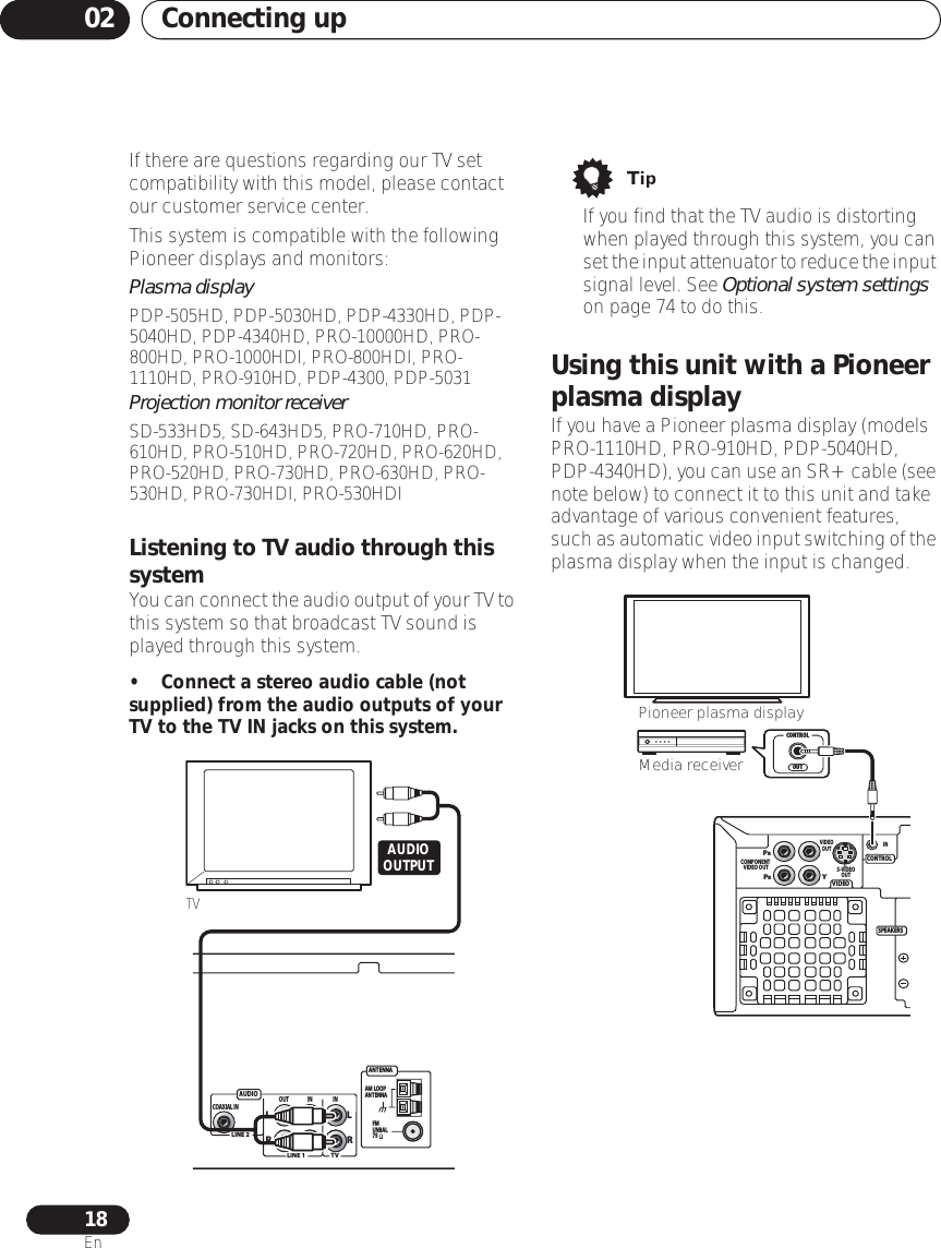 Connecting up0218EnIf there are questions regarding our TV set compatibility with this model, please contact our customer service center.This system is compatible with the following Pioneer displays and monitors:Plasma displayPDP-505HD, PDP-5030HD, PDP-4330HD, PDP-5040HD, PDP-4340HD, PRO-10000HD, PRO-800HD, PRO-1000HDI, PRO-800HDI, PRO-1110HD, PRO-910HD, PDP-4300, PDP-5031Projection monitor receiverSD-533HD5, SD-643HD5, PRO-710HD, PRO-610HD, PRO-510HD, PRO-720HD, PRO-620HD, PRO-520HD, PRO-730HD, PRO-630HD, PRO-530HD, PRO-730HDI, PRO-530HDIListening to TV audio through this systemYou can connect the audio output of your TV to this system so that broadcast TV sound is played through this system.• Connect a stereo audio cable (not supplied) from the audio outputs of your TV to the TV IN jacks on this system.• If you find that the TV audio is distorting when played through this system, you can set the input attenuator to reduce the input signal level. See Optional system settings on page 74 to do this.Using this unit with a Pioneer plasma displayIf you have a Pioneer plasma display (models PRO-1110HD, PRO-910HD, PDP-5040HD, PDP-4340HD), you can use an SR+ cable (see note below) to connect it to this unit and take advantage of various convenient features, such as automatic video input switching of the plasma display when the input is changed. AUDIOANT ENNAAM  LOOPANT ENNAFMUNBAL75LINE 1LINE 2TVOUT IN INLRLRCOAXIAL INTVAUDIOOUTPUT VIDEOCONTROLPRPBYCOMPONENT VIDEO OUTS-VIDEOOUTVIDEOOUTSPEAKERSOUTCONTROLPioneer plasma displayMedia receiverIN