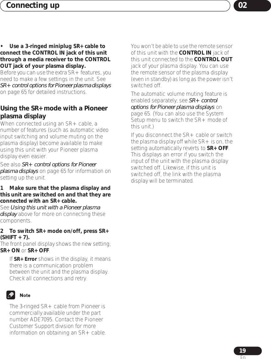 Connecting up 0219En• Use a 3-ringed miniplug SR+ cable to connect the CONTROL IN jack of this unit through a media receiver to the CONTROL OUT jack of your plasma display.Before you can use the extra SR+ features, you need to make a few settings in the unit. See SR+ control options for Pioneer plasma displays on page 65 for detailed instructions.Using the SR+ mode with a Pioneer plasma displayWhen connected using an SR+ cable, a number of features (such as automatic video input switching and volume muting on the plasma display) become available to make using this unit with your Pioneer plasma display even easier. See also SR+ control options for Pioneer plasma displays on page 65 for information on setting up the unit.1Make sure that the plasma display and this unit are switched on and that they are connected with an SR+ cable.See Using this unit with a Pioneer plasma display above for more on connecting these components.2To switch SR+ mode on/off, press SR+ (SHIFT + 7).The front panel display shows the new setting; SR+ ON or SR+ OFF.• If SR+ Error shows in the display, it means there is a communication problem between the unit and the plasma display. Check all connections and retry.• The 3-ringed SR+ cable from Pioneer is commercially available under the part number ADE7095. Contact the Pioneer Customer Support division for more information on obtaining an SR+ cable.  •You won’t be able to use the remote sensor of this unit with the CONTROL IN jack of this unit connected to the CONTROL OUT jack of your plasma display. You can use the remote sensor of the plasma display (even in standby) as long as the power isn’t switched off.• The automatic volume muting feature is enabled separately; see SR+ control options for Pioneer plasma displays on page 65. (You can also use the System Setup menu to switch the SR+ mode of this unit.)•If you disconnect the SR+ cable or switch the plasma display off while SR+ is on, the setting automatically reverts to SR+ OFF. This displays an error if you switch the input of the unit with the plasma display switched off. Likewise, if this unit is switched off, the link with the plasma display will be terminated.