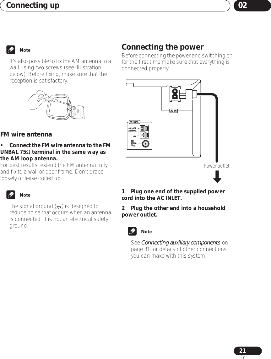 Connecting up 0221En•It’s also possible to fix the AM antenna to a wall using two screws (see illustration below). Before fixing, make sure that the reception is satisfactory.FM wire antenna•Connect the FM wire antenna to the FM UNBAL 75Ω terminal in the same way as the AM loop antenna.For best results, extend the FM antenna fully and fix to a wall or door frame. Don’t drape loosely or leave coiled up.• The signal ground () is designed to reduce noise that occurs when an antenna is connected. It is not an electrical safety ground.Connecting the powerBefore connecting the power and switching on for the first time make sure that everything is connected properly.1 Plug one end of the supplied power cord into the AC INLET.2 Plug the other end into a household power outlet.• See Connecting auxiliary components on page 81 for details of other connections you can make with this system.ANTENNAAC    INAM  LOOPANTENNAFMUNBAL75Power outlet